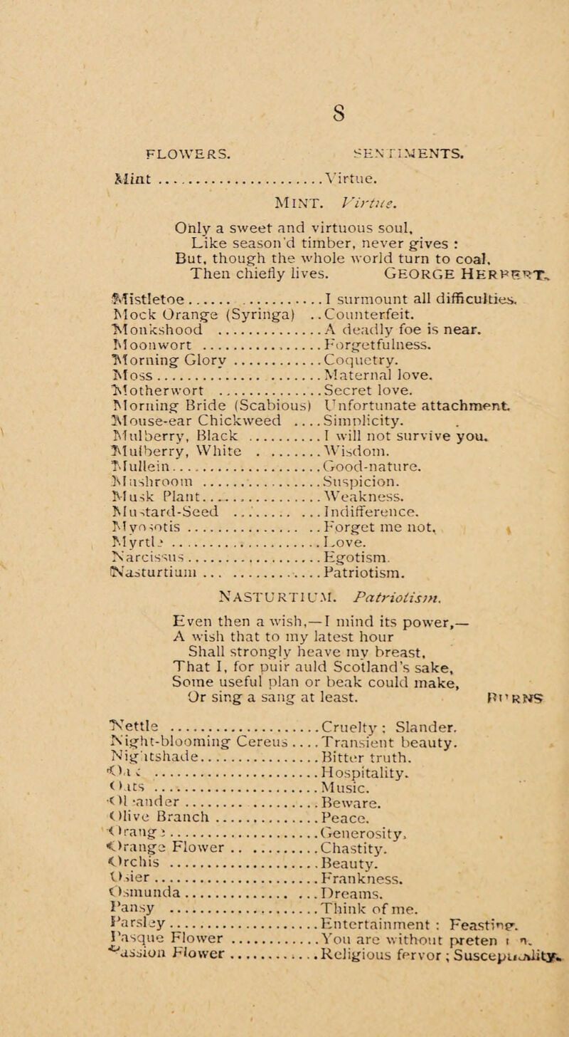 FLOWERS. SEN' JIM ENTS. Mint Virtue. Mint. Virtue. Only a sweet and virtuous soul. Like season'd timber, never gives : But, though the whole world turn to coal. Then chiefly lives. George Herbert, Mistletoe. .I surmount all difficulties. Mock Orange (Syringa) ..Counterfeit. Monkshood .A deadly foe is near. Moonwort ...Forgetfulness. Morning Glory.Coquetry. Moss.Maternal love. Motherwort .Secret love. Morning Bride (Scabious) Unfortunate attachment Mouse-ear Chickweed .... Simplicity. Mulberry, Black .I will not survive you. Mulberry, White .Wisdom. Mullein.Good-nature. Mushroom .Suspicion. Musk Plant..Weakness. Mustard-Seed .Indifference. Myosotis.Forget me not, MyrtL.Love. Narcissus.Egotism. (Nasturtium.Patriotism. Nasturtium. Patriotism. Even then a wish, — I mind its power,— A wish that to my latest hour Shall strongly heave my breast. That 1, for puir auld Scotland’s sake. Some useful plan or beak could make, Or sing a sang at least. Pi’ rns Mettle .Cruelty: Slander. Night-blooming Cereus ... .Transient beauty. Nightshade.Bitter truth. 'flat .Hospitality. Oats .Music. < U rander.Beware. Olive Branch.Peace. rang:.Generosity, Orange Flower.Chastity. Orchis .Beauty. Osier.Frankness. Osmunda.Dreams. Pansy .Think of me. Parsley.Entertainment : Feastmer Basque Flower .You are without preten t n. ■'Arssion Flower.Religious fervor ; Suscepmdity.