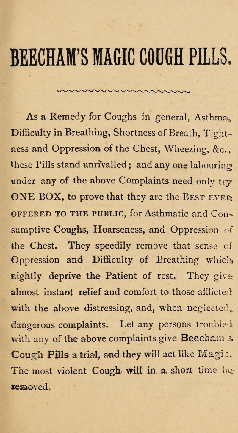 BEECHAM'S MAGIC COUGH PILLS. As a Remedy for Coughs in general, Asthma,. Difficulty in Breathing, Shortness of Breath, Tight¬ ness and Oppression of the Chest, Wheezing, &c.» these Tills stand unrivalled; and any one labouring under any of the above Complaints need only try ONE BOX, to prove that they are the Best ever offered TO THE public, for Asthmatic and Con¬ sumptive Coughs, Hoarseness, and Oppression <>f the Chest. They speedily remove that sense of Oppression and Difficulty of Breathing which nightly deprive the Patient of rest. They give: almost instant relief and comfort to those afflicted with the above distressing, and, when neglected* dangerous complaints. Let any persons troubled, with any of the above complaints give Beecham s. Cough PHls a trial, and they will act like Magi:. The most violent Cough will in. a, short time bo removed.