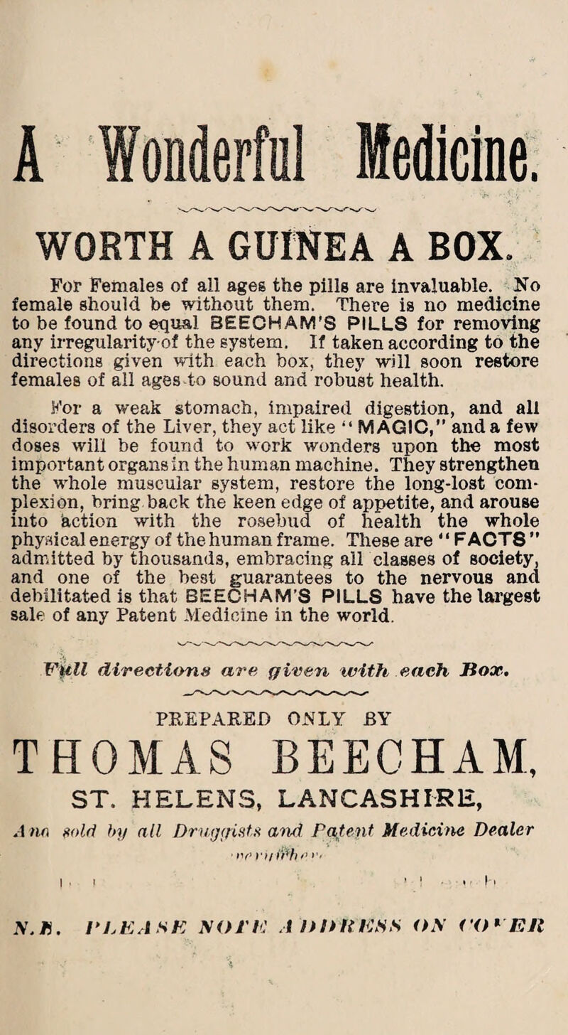 WORTH A GUINEA A BOX. For Females of all ages the pills are invaluable. No female should be without them. There is no medicine to be found to equal SEECHAM'S PILLS for removing any irregularity-of the system. If taken according to the directions given with each box, they will soon restore females of all ages to sound and robust health. For a weak stomach, impaired digestion, and all disorders of the Liver, they act like “ MAGIC, and a few doses will be found to vcork wonders upon the most important organs in the human machine. They strengthen the whole muscular system, restore the long-lost com¬ plexion, bring back the keen edge of appetite, and arouse into action with the rosebud of health the whole physical energy of the human frame. These are “FACTS admitted by thousands, embracing all classes of society, and one of the best guarantees to the nervous and debilitated is that BEECHAM’S PILLS have the largest sale of any Patent Medicine in the world. Full directions are given with each Jiox. PREPARED ONLY BY THOMAS BEECHAM, ST. HELENS, LANCASHIRE, Ann >«>ld by all Druggists and Patent Medicine Dealer