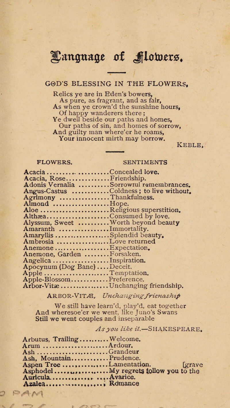 Upan^tta^ of Jflcrto,er0, GQD'S BLESSING IN THE FLOWERS, Relics ye are in Eden’s bowers, As pure, as fragrant, and as fair, As when ye crown’d the sunshine hours, Of happy wanderers there ; Ye dwell beside our paths and homes, Our paths of sin, and homes of sorrow, And guilty man where’er he roams, Your innocent mirth may borrow. Keble, FLOWERS. SENTIMENTS Acacia..Concealed love. Acacia, Rose.Friendship. Adonis Vernalia .Sorrowiui remembrances. Angus-Castus .Coldness ; to live without. Agrimony .Thankfulness. Atmond .Hope. Aloe .....Religious superstition. Althaea.Consumed by love. Alyssum, Sweet .Worth beyond beauty Amaranth .Immortality. Amaryllis.Splendid beauty. Ambrosia.Love returned Anemone.Expectation. Anemone, Garden.Forsaken. Angelica.Inspiration. Apocynum (Dog Bane).... Deceit. Apple.Temptation. Apple-Blossom.Preference. Arbor-Vitae.Unchanging friendship. ARBOR-VITAL Unchangingfriendship We still have learn’d, play’d, eat together And wheresoe’er we went, like Juno’s Swans Still we went couples and inseparable As you like it.—SHAKESPEARE. Arbutus, Trailing.Welcome. Arum.Ardour. Ash.Grandeur Ash, Mountain.Prudence. Aspen Tree ......Lamentation. [grave Asphodel...My regrets tollow you to the Auricula.. .... Avarice. Azalea...i Rdmance /\ /v j