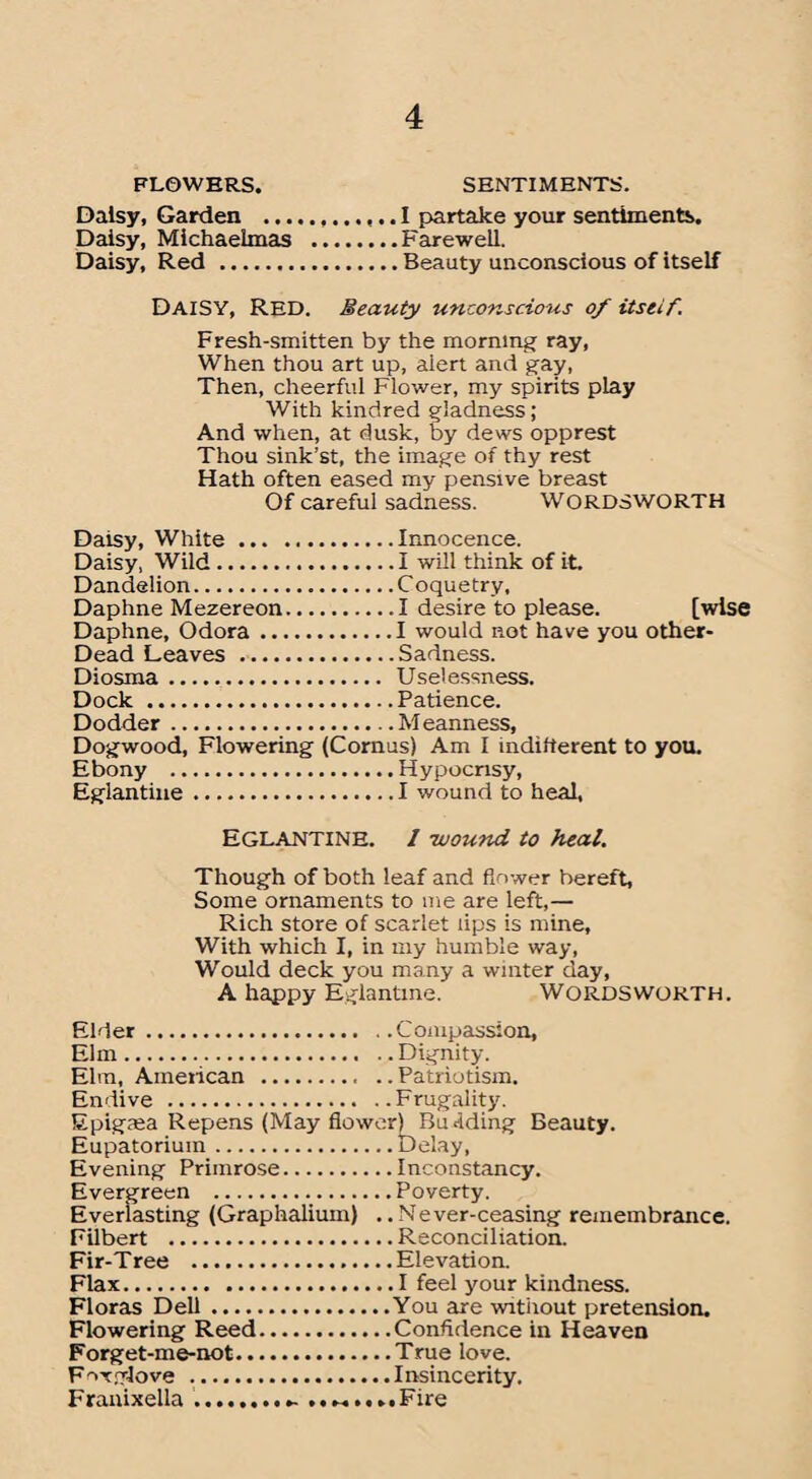 FLOWERS. SENTIMENTS. Daisy, Garden .. I partake your sentiments. Daisy, Michaelmas .Farewell. Daisy, Red .Beauty unconscious of itself DAISY, red. Beauty unconscious of itseif. Fresh-smitten by the morning ray, When thou art up, alert and gay, Then, cheerful Flower, my spirits play With kindred gladness; And when, at dusk, by dews opprest Thou sink’st, the image of thy rest Hath often eased my pensive breast Of careful sadness. WORDSWORTH Daisy, White.Innocence. Daisy, Wild...I will think of it. Dandelion.C oquetry, Daphne Mezereon.I desire to please. [wise Daphne, Odora.I would not have you Other- Dead Leaves .Sadness. Diosma.. Uselessness. Dock .Patience. Dodder.Meanness, Dogwood, Flowering (Cornus) Am I indifferent to you. Ebony .Hypocrisy, Eglantine.I wound to heal, Eglantine. 1 -wound to heal. Though of both leaf and flower bereft, Some ornaments to me are left,— Rich store of scarlet lips is mine. With which I, in my humble way, Would deck you many a winter day, A happy Eglantine. WORDSWORTH. Elder.Compassion, Elm.Dignity. Elm, American .Patriotism. Endive .Frugality. Epigma Repens (May flower) Budding Beauty. Eupatoriuin.Delay, Evening Primrose.Inconstancy. Evergreen .Poverty. Everlasting (Graphalium) ..Never-ceasing remembrance. Filbert .Reconciliation. Fir-Tree .Elevation. Flax.I feel your kindness. Floras Dell.You are without pretension. Flowering Reed.Confidence in Heaven Forget-me-not.True love. F^xglove ...Insincerity. Franixella.. ........ Fire