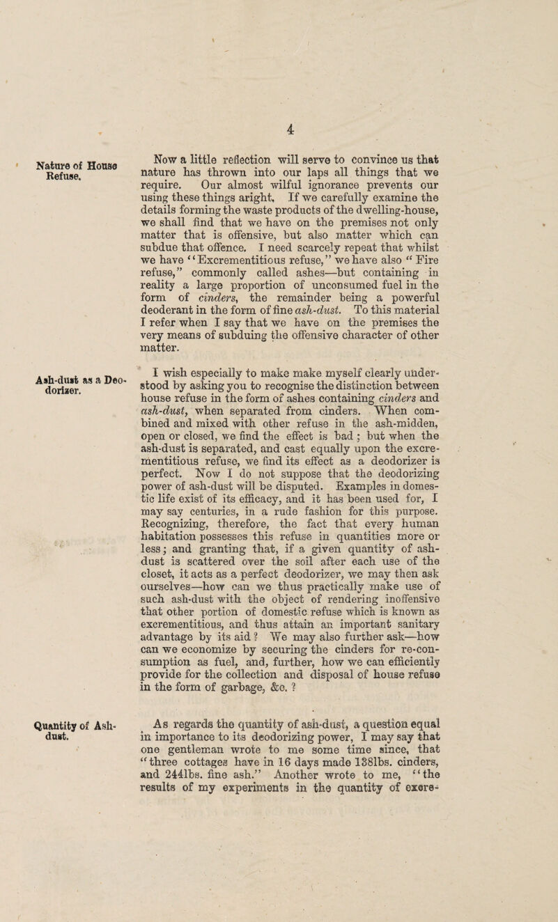 Refuse. Ash-dust as a Deo¬ dorizer. Quantity of Ash- dust. / 4 Now a little reflection will serve to convince ns that nature has thrown into our laps all things that we require. Our almost wilful ignorance prevents our using these things aright. If we carefully examine the details forming the waste products of the dwelling-house, we shall find that we have on the premises not only matter that is offensive, hut also matter which can subdue that offence. I need scarcely repeat that whilst we have “Excrementitious refuse,” we have also 44 Fire refuse,” commonly called ashes—hut containing in reality a large proportion of unconsumed fuel in the form of cinders, the remainder being a powerful deoderant in the form of fine ash-dust. To this material I refer when I say that we have on the premises the very means of subduing the offensive character of other matter. I wish especially to make make myself clearly under¬ stood by asking you to recognise the distinction between house refuse in the form of ashes containing cinders and ash-dust, when separated from cinders. When com¬ bined and mixed with other refuse in tlie ash-midden, open or closed, we find the effect is bad ; but when the ash-dust is separated, and east equally upon the excre¬ mentitious refuse, we find its effect as a deodorizer is perfect. Now I do not suppose that the deodorizing power of ash-dust will be disputed. Examples in domes¬ tic life exist of its efficacy, and it has been used for, I may say centuries, in a rude fashion for this purpose. Recognizing, therefore, the fact that every human habitation possesses this refuse in quantities more or less, and granting that, if a given quantity of ash- dust is scattered over the soil after each use of the closet, it acts as a perfect deodorizer, we may then ask ourselves—how can we thus practically make use of such ash-dust with the object of rendering inoffensive that other portion of domestic refuse which is known as excrementitious, and thus attain an important sanitary advantage by its aid ? We may also further ask—how can we economize by securing the cinders for re-con¬ sumption as fuel, and, further, how we can efficiently provide for the collection and disposal of house refuse in the form of garbage, &c. ? As regards the quantity of ash*dust, a question equal in importance to its deodorizing power, I may say that one gentleman wrote to me some time since, that 44 three cottages have in 16 days made 1381bs. cinders, and 2441bs. fine ash.” Another wrote to me, 4‘the results of my experiments in the quantity of exere-