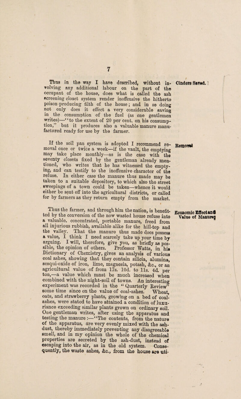 Thus in the way I have described, without in* Cinders Saved. ] volving any additional labour on the part of the occupant of the house, does what is called the ash screening closet system render inoffensive the hitherto poison-producing filth of the house; and in so doing not only does it effect a very considerable saving in the consumption of the fuel (as one gentlemen writes)-—1“ to the extent of 20 per cent, on his consump¬ tion,” but it produces also a valuable manure manu¬ factured ready for use by the farmer. If the soil pan system is adopted I recommend re¬ moval once or twice a week—if the vault, the emptying may take place monthly—as is the case with the seventy closets fixed by the gentleman already men¬ tioned, who writes that he has witnessed the empty¬ ing, and can testify to the inoffensive character of the refuse. In either case the manure thus made may be taken to a suitable depository, to which also the street sweepings of a town could be taken—whence it would either be sent off into the agricultural districts, or called for by farmers as they return empty from the market, t Thus the farmer, and through him the nation, is benefit* ted by the conversion of the now wasted house refuse into a valuable, concentrated, portable manure, freed from all injurious rubbish, available alike for the hill-top and the valley. That the manure thus made does possess a value, I think I need scarcely take up your time by arguing. I will, therefore, give you, as briefly as pos¬ sible, the opinion of others. Professor Watts, in hi» Dictionary of Chemistry, gives an analysis of various coal ashes, showing that they contain silicia, alumina, sesqui-oxide of iron, lime, magnesia, potash, &c., or an agricultural value of from 17s. lOd. to 11s. 4d. per ton,—a value which mnst be much increased when combined with the night-soil of towns. An interesting experiment was recorded in the “ Quarterly Review” some time since on the value of coal-ashes. Wheat, oats, and strawberry plants, growing on a bed of coal- ashes, were stated to have attained a condition of luxu¬ riance exceeding similar plants grown on ordinary soil. One gentleman writes, after using the apparatus and testing the manure :—“The contents, from the nature of the apparatus, are very evenly mixed with the aBh- dust, thereby immediately preventing any disagreeable smell, and in my opinion the whole of the chemical properties are secreted by the ash-dust, instead of escaping into the air, as in the old system. Conse¬ quently, the waste ashes, &c., from the house are uti- Remoret Economic Effect an® Value of Manure^