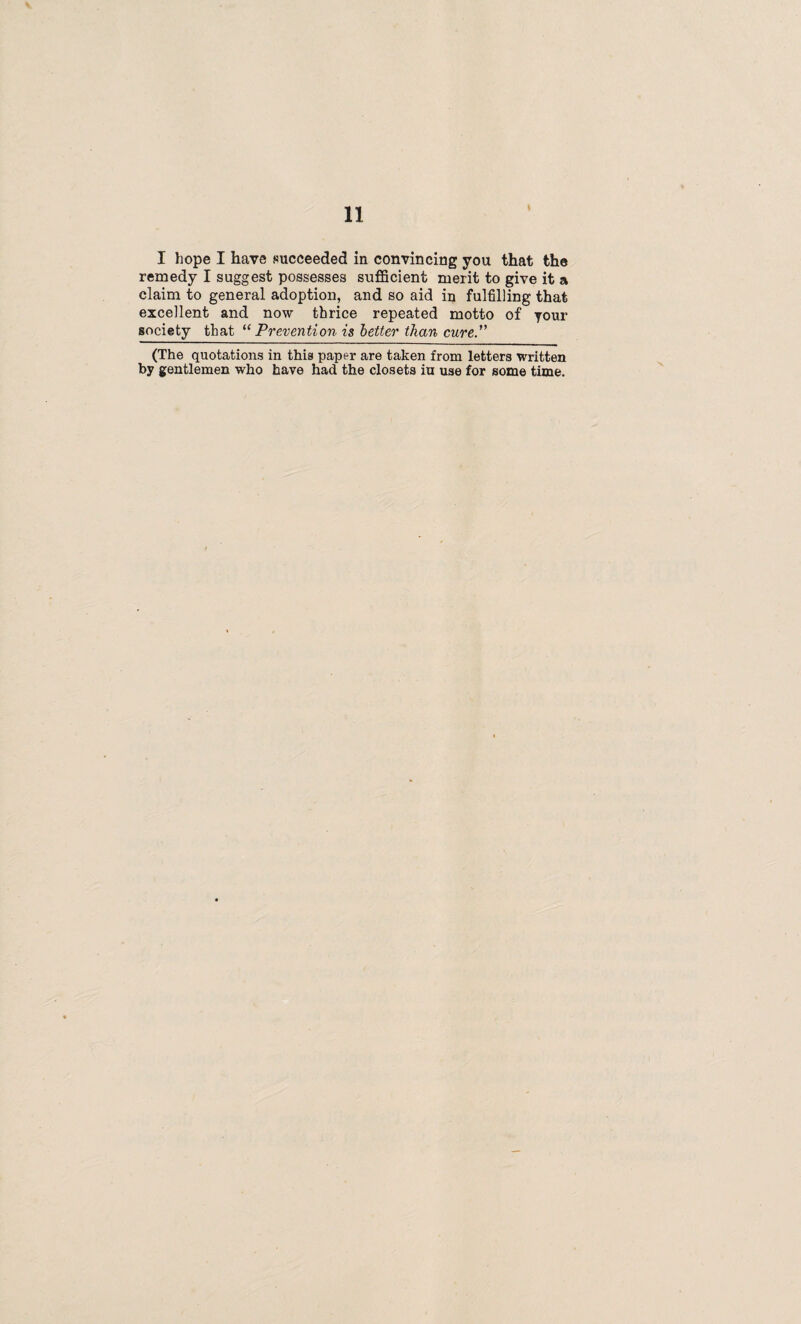 I hope I have succeeded in convincing you that the remedy I suggest possesses sufficient merit to give it a claim to general adoption, and so aid in fulfilling that excellent and now thrice repeated motto of your society that “Prevention is better than cure. (The quotations in this paper are taken from letters written by gentlemen who have had the closets iu use for some time.