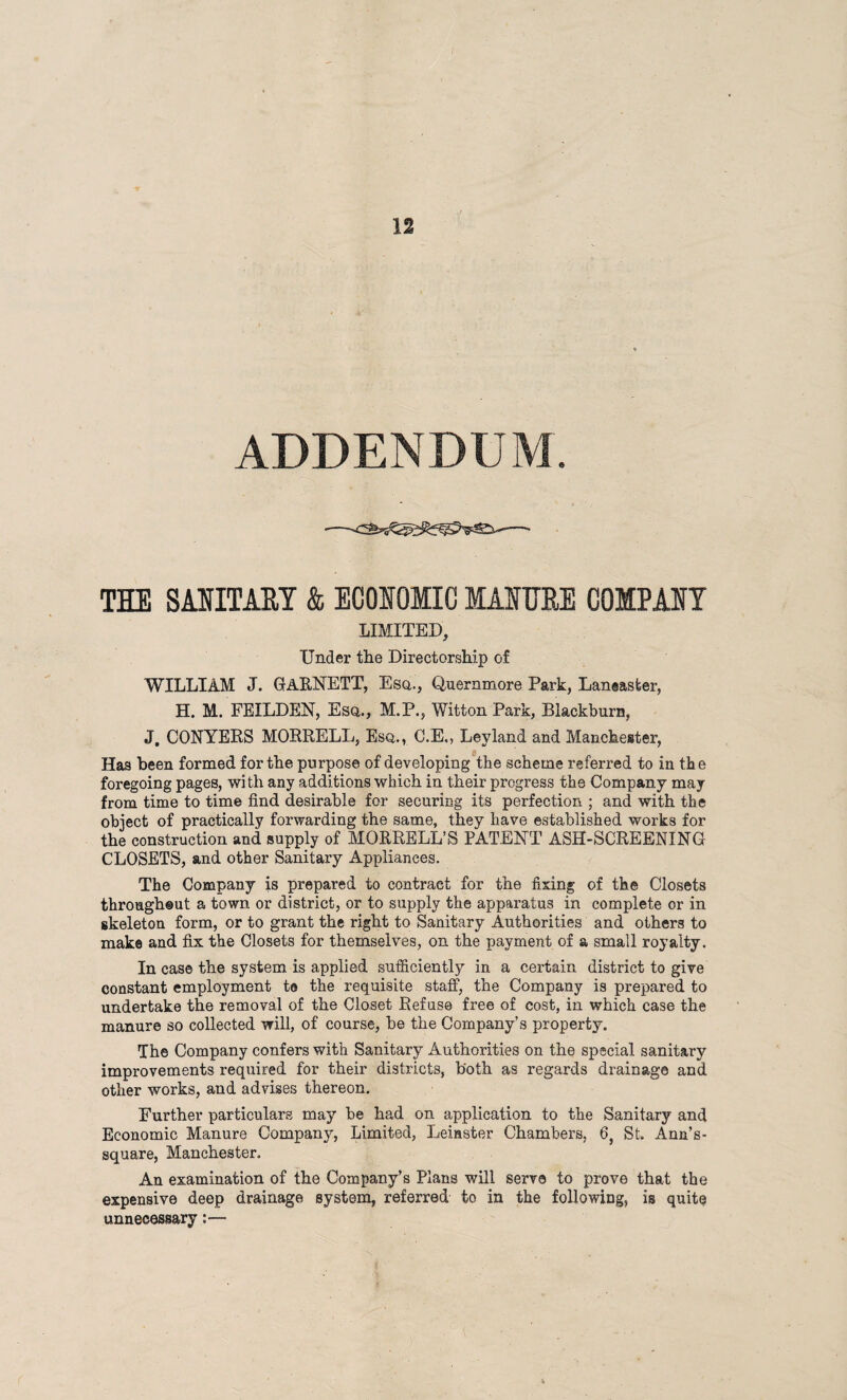 ADDENDUM. TIE SMITHY & ECONOMIC MANURE COMPANY LIMITED, Under the Directorship of WILLIAM J. GARNETT, Esq., Quernmore Park, Laneaster, H. M. FEILDEN, Esq,., M.P., Witton Park, Blackburn, J. CONYERS MORRELL, Esq., C.E., Ley land and Manchester, Has been formed for the purpose of developing the scheme referred to in the foregoing pages, with any additions which in their progress the Company may from time to time find desirable for securing its perfection ; and with the object of practically forwarding the same, they have established works for the construction and supply of MORRELL’S PATENT ASH-SCREENING CLOSETS, and other Sanitary Appliances. The Company is prepared to contract for the fixing of the Closets througheut a town or district, or to supply the apparatus in complete or in skeleton form, or to grant the right to Sanitary Authorities and others to make and fix the Closets for themselves, on the payment of a small royalty. In case the system is applied sufficiently in a certain district to give constant employment te the requisite staff, the Company is prepared to undertake the removal of the Closet Refuse free of cost, in which case the manure so collected will, of course, he the Company’s property. The Company confers with Sanitary Authorities on the special sanitary improvements required for their districts, both as regards drainage and other works, and advises thereon. Further particulars may he had on application to the Sanitary and Economic Manure Company, Limited, Leinster Chambers, 6, St. Ann’s- square, Manchester. An examination of the Company’s Plans will serve to prove that the expensive deep drainage system, referred to in the following, is quite unnecessary