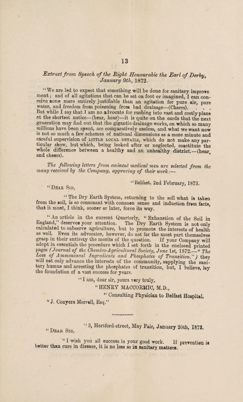 Extract from Speech of the Right Honourable the Earl of Derby, January 9th, 1872. “We are led to expect that something will he done for sanitary improve ment; and of all agitations that can he set on foot or imagined, I can con¬ ceive none more entirely justifiable than an agitation for pure air, pure water, and freedom from poisoning from had drainage—(Cheers). . . . But while I say that I am no advocate for rushing into vast and costly plans at the shortest notice—(hear, hear)—it is quite on the cards that the next generation may find out that the gigantic drainage works, on which so many millions have been spent, are comparatively useless, and what we want now is not so much a few schemes of national dimensions as a more minute and careful supervision of little local details, which do not make any par¬ ticular show, but which, being looked after or neglected, constitute the whole difference between a healthy and an unhealthy district.—(hear and cheers). 1 The following letters from eminent medical men are selected from the many received by the Company, approving of their worlc:— “Belfast, 2nd February, 1873. “Deae Sie, » “ The Dry Earth System, returning to the soil what is taken from the soil, is so consonant with common sense and induction from facts, that it must, I think, sooner or later, force its way. “An article in the current Quarterly, “Exhaustion of the Soil in England,” deserves your attention. The Dry Earth System is not only calculated to subserve agriculture, hut to promote the interests of health as well. Even its advocates, however, do not for the most part themselves grasp in their entirety the merits of the question. If your Company will adopt in essentials the procedure which I set forth in the enclosed printed pages (Journal of the Chemico-Agricultural Society, June ls£, 1872.— “ The Loss of Ammoniacal Ingredients and Phosphates of Transition.”J they will not only advance the interests of the community, supplying the sani¬ tary humus and arresting the phosphates of transition, but, I believe, lay the foundation of a vast success for years. “ I am, dear sir, yours very truly, “ HENRY MACCORMIC, M.D., “ Consulting Physician to Belfast Hospital. “ J. Conyers Morrell, Esq.” „ r “ 3> Hertford-street, May Fair, January 20th, 1873. -L'-EA.-Rj bill* “ 1 w/sil y°u all success in your good work. If prevention it better than cure in disease, it is no less so in sanitary matters.