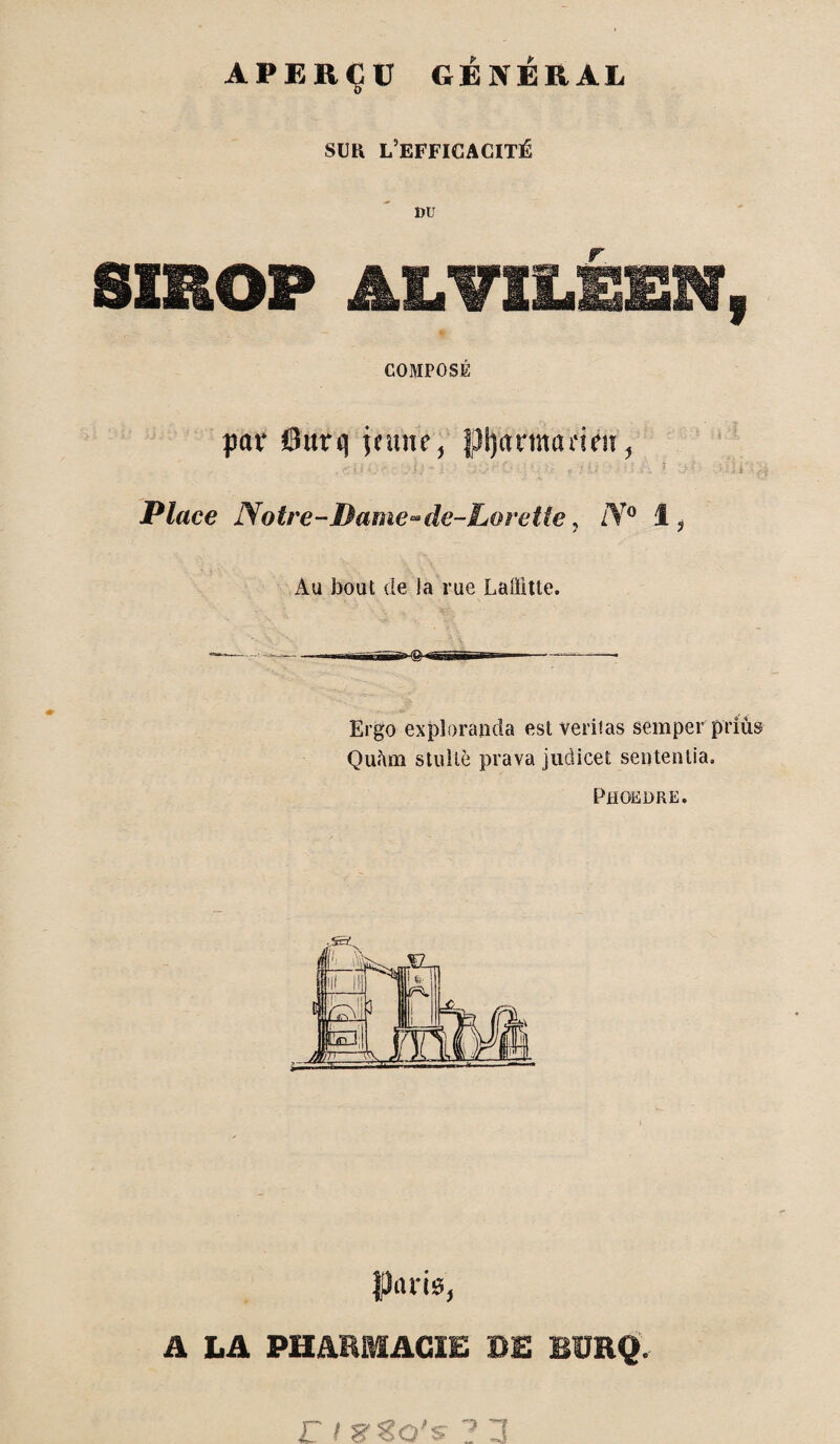 APERÇU GÉNÉRAL SUR l’efficacité DU SIROP ALVILÉEN, COMPOSÉ peu* @urq jeune, pprmaeien, . oi *. . /j./ ’ :■ 0 ; *, ; • f-fksi i h .* -r *■ . .ïsli Place Notre-Dame-de-Lorette, N° 1, Au bout de la rue Laffitte. Ergo exploranda est veritas semper priùs Qu<\m s tu Ile prava judicet septenlia. Phoeore. Paris, A LA PHARMACIE RE BURQ