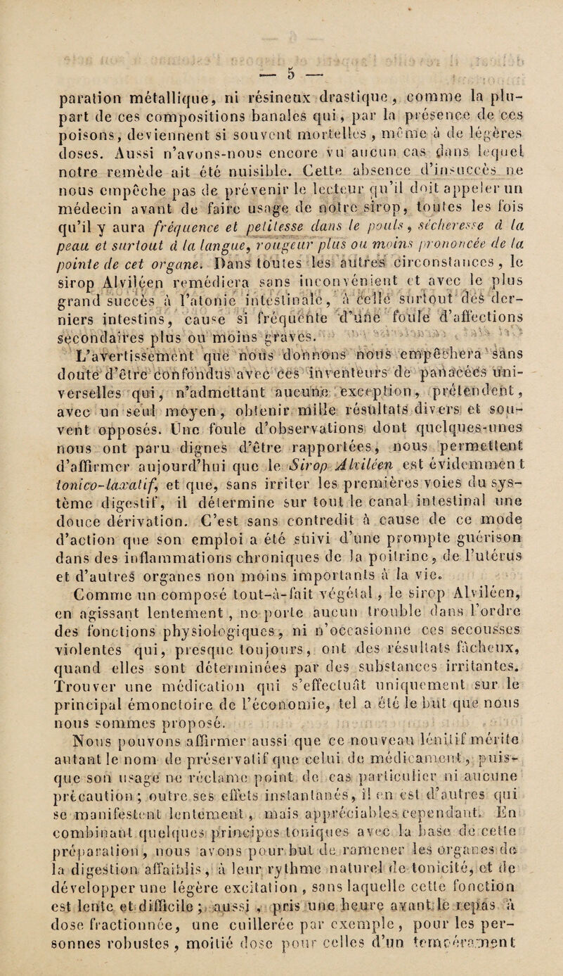 paralion métallique, ni résineux drastique, comme la plu¬ part de ces compositions banales qui, par la présence de ces poisons, deviennent si souvent mortelles , même à de légères doses. Aussi n’avons-nous encore vu aucun cas dans lequel notre remède ait été nuisible. Cette absence d’insuccès ne nous empêche pas de prévenir le lecteur qu’il doit appeler un médecin avant de faire usage de notre sirop, toutes les lois qu’il y aura fréquence et petitesse clans le pouls, sécheresse à la peau, et surtout à la langue, rougeur plus ou moins prononcée de la pointe de cet organe. Dans toutes les autres circonstances, le sirop Alviléen remédiera sans inconvénient et avec le plus grand succès à l’atonie intestinale, à celle surtout dés der¬ niers intestins, cause si fréquente d’une foule d’affections secondaires plus ou moins graves. L’avertissement que nous donnons noits empêchera sans doute d’être confondus avec ces inventeurs de panacées uni¬ verselles qui, n’admettant aucune exception, prétendent, avec un seul moyen, obtenir mille résultats divers et sou¬ vent opposés. Une foule d’observations dont quelques-unes nous ont paru dignes d’être rapportées, nous permettent d’affirmer aujourd’hui que le. Sirop Alviléen est évidemmen t tonico-laxatif et que, sans irriter les premières voies du sys¬ tème digestif, il détermine sur tout le canal intestinal une douce dérivation. C’est sans contredit à cause de ce mode d’action que son emploi a été suivi d’une prompte guérison dans des inflammations chroniques de la poitrine, de l’utérus et d’autres organes non moins importants à la vie» Comme un composé tout-à-fait végétal , le sirop Alviléen, en agissant lentement , ne porte aucun trouble dans l’ordre des fonctions physiologiques, ni n’occasionne ces secousses violentes qui, presque tou jours, ont des résultats fâcheux, quand elles sont déterminées par des substances irritantes. Trouver une médication qui s’effectuât uniquement sur le principal émonctoire de l’économie, tel a été le but que nous nous sommes proposé. Nous pouvons affirmer aussi que ce nouveau 1 énili-f mérite autant le nom de préservatif que celui de médicament, puis¬ que son usagé ne réclame point de cas particulier ni aucune précaution; outre ses effets instantanés, il en est d’autres qui se manifestent lentement, mais appréciables cependant. En combinant quelques principes toniques avec la base de cette préparation, nous avons pour but de ramener les organes do la digestion affaiblis, à leur rythme naturel de tonicité, et de développer une légère excitation , sons laquelle cette fonction est lente et difficile; aussi , pris une heure ayant le repas a dose fractionnée, une cuillerée par exemple , pour les per¬ sonnes robustes, moitié dose pour celles d’un tempérament