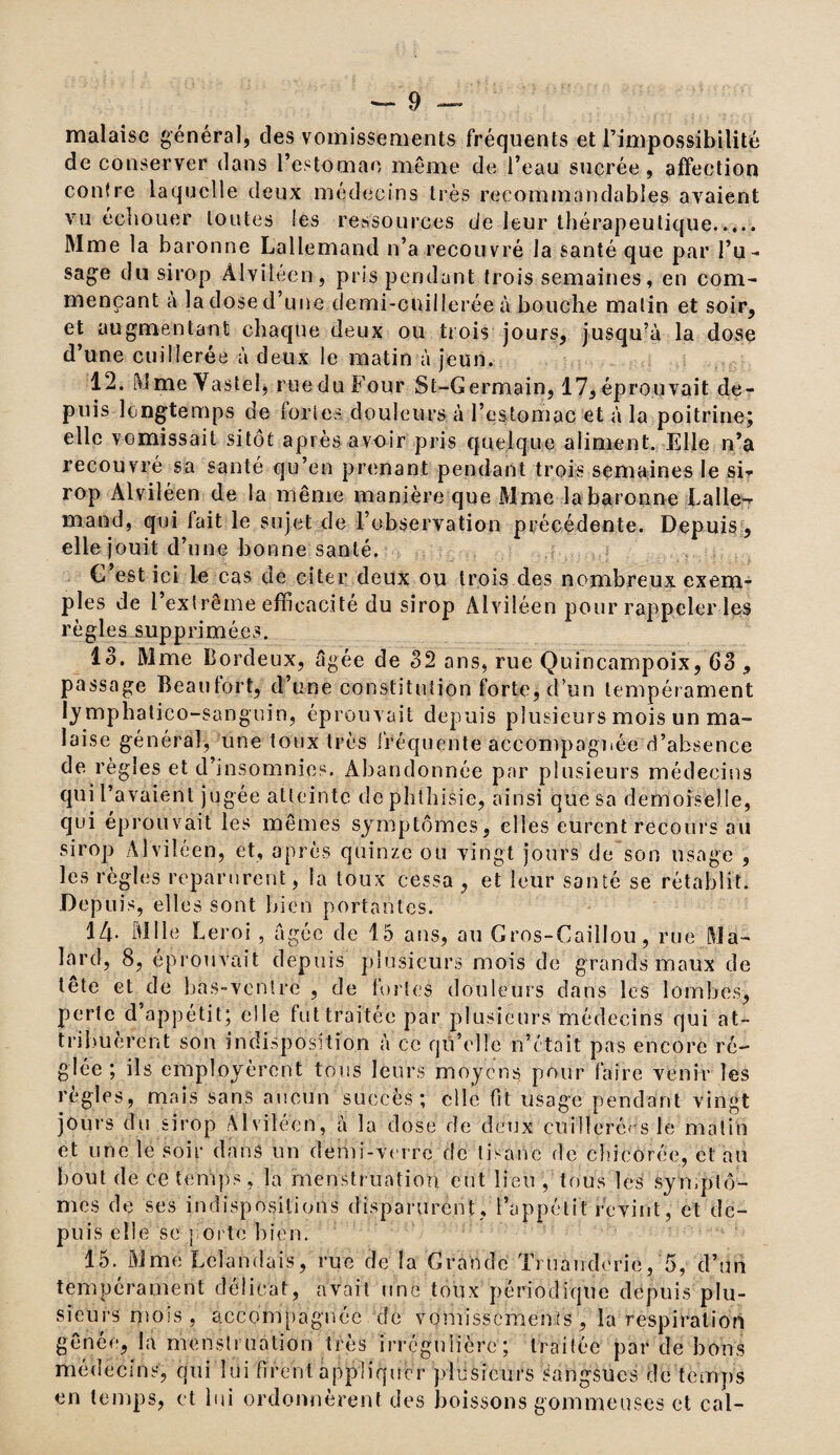 malaise général, des vomissements fréquents et l’impossibilité de conserver dans l’estomac même de l’eau sucrée, affection contre laquelle deux médecins très recommandables avaient vu échouer toutes les ressources de leur thérapeutique. Mme la baronne Lallemand n’a recouvré la santé que par l’u ¬ sage du sirop Àlviléen, pris pendant trois semaines, en com¬ mençant a la dose d’une demi-cuillerée à bouche malin et soir, et augmentant chaque deux ou trois jours, jusqu’à la dose d’une cuillerée à deux le matin à jeun. 12. MmeYasteî, rue du Four St-Germain, 17, éprouvait de¬ puis longtemps de fortes douleurs à l’estomac et à la poitrine; elle vomissait sitôt après avoir pris quelque aliment. Elle n’a recouvré sa santé qu’en prenant pendant trois semaines le si¬ rop Alviléen de la même manière que Mme la baronne Lalle-r mand, qui fait le sujet de l’observation précédente. Depuis, elle jouit d’une bonne santé. C’est ici le cas de citer deux ou trois des nombreux exem¬ ples de l’extrême efficacité du sirop Alviléen pour rappeler les règles supprimées. 13. Mme Bordeux, âgée de 32 ans, rue Quincampoix, 63 , passage Beaufort, d’une constitution forte, d’un tempérament lymphatieo-sanguin, éprouvait depuis plusieurs mois un ma¬ laise général, une toux très fréquente accompagnée d’absence de règles et d insomnies. Abandonnée par plusieurs médecins qui l’avaient jugée atteinte de phthisie, ainsi que sa demoiselle, qui éprouvait les mêmes symptômes, elles eurent recours au sirop Alviléen, et, après quinze ou vingt jours de son usage , les règles reparurent, la toux cessa , et leur santé se rétablit. Depuis, elles sont bien portantes. 14- Mlle Leroi, âgée de 15 ans, au Gros-Caillou, rue Ma- lard, 8, éprouvait depuis plusieurs mois de grands maux de tête et de bas-ventre , de fortes douleurs dans les lombes, perte d appétit; elle fut traitée par plusieurs médecins qui at¬ tribuèrent son indisposition à ce qu’elle n’était pas encore ré¬ glée ; ils employèrent tous leurs moyens pour faire venir les règles, mais sans aucun succès; elle fit usage pendant vingt jours du sirop Alviléen, à la dose de deux cuillerées le malin et une le soir dans un demi-verre de tisane de chicorée, et au bout de ce temps, la menstruation eut lieu , tous les symptô¬ mes de ses indispositions disparurent, l’appétit revint, et de¬ puis elle se porte bien. 15. Mme Lèîandais, rue de la Grande Tniandorie, 5, d’un tempérament délicat, avait une toux périodique depuis plu¬ sieurs mois , accompagnée de vomissements, la respiration gênée, la menstruation très irrégulière; traitée par de bons medeems, qui lui firent appliquer plusieurs sangsues de temps en temps, et lui ordonnèrent des boissons gommeuses et cal-