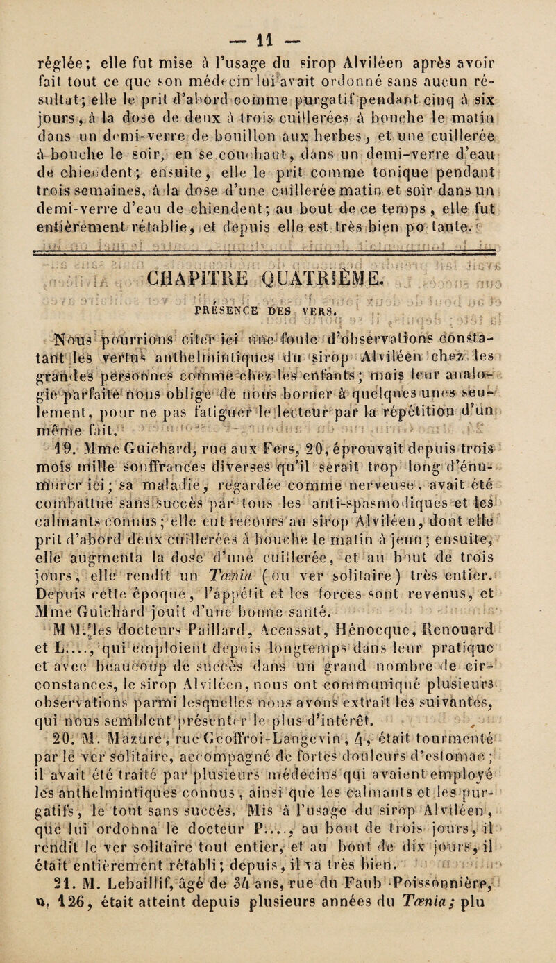 réglée; elle fut mise à l’usage cîu sirop Alviléen après avoir fait tout ce que son médecin lui avait ordonné sans aucun ré¬ sultat; elle le prit d’abord comme purgatif pendant cinq à six jours , à la dose de deux à trois cuillerées à bouche le matin dans un demi-verre-de bouillon aux herbes, et une cuillerée â bouche le soir, en se cou< ha«t , dans un demi-verre d’eau de chiendent; ensuite, elle le prit comme tonique pendant trois semaines, à la dose d’une cuillerée matin et soir dans un demi-verre d’eau de chiendent; au bout de ce temps , elle fut entièrement rétablie, et depuis elle est très bien po tante. CHAPITRE QUATRIÈME. e . '.y • n ' • •• • . ’ f * , _. . PRÉSENCE DES VERS. Nous pourrions citer ici nue foule d’observations consta¬ tant les vertus anthelmintiques du sirop Alviléen chez les grandes personnes comme chez les enfants; mais leur analo¬ gie parfaite nous oblige de nous borner à quelques unes seu¬ lement, pour ne pas fatiguer le lecteur par la répétition d’un même fait. 19. Mme Guichard, rue aux Fers, 20, éprouvait depuis trois mois mille souffrances diverses qu’il serait trop long d’énu- miircr ici ; sa maladie, regardée comme nerveuse, avait été combattue sans Succès par tous les anti-spasmmliques et les calmants connus ; elle eut recours au sirop Alviléen, dont elle prit d’abord deux cuillerées à bouche le matin à jeun; ensuite, elle augmenta la dose d’une cuillerée, et au bout de trois jours, elle rendit un Tœnia (ou ver solitaire) très entier. Depuis cette époque, l’àppéîit et les forces sont revenus, et Mme Guichard jouît d’une bonne santé. My.Jles docteurs Paillard, Aceassat, Hénocque,Renouard et L...., qui emploient depuis longtemps dans leur pratique et avec beaucoup de succès dans un grand nombre de cir¬ constances, le sirop Alviléen, nous ont communiqué plusieurs observations parmi lesquelles nous avons extrait les suivantes, qui nous semblent présents r le plus d’intérêt. 20. M. Mazure, rue Geoffroi-Langevin , Zjr était tourmenté par le ver solitaire, accompagné de fortes douleurs d’eslomac ; il avait été traité par plusieurs médecins qui avaient employé les anthelmintiques connus , ainsi que les calmants et les pur¬ gatifs, le tout sans succès. Mis à l’usage du sirop Alviléen, que lui ordonna le docteur P...., au bout de trois jours, il rendit le ver solitaire tout entier, et au bout de dix joins, il était entièrement rétabli; depuis, il va très bien. 21. M. Lebaillif, âgé de BU ans, rue du Faub < Poisson ni ère, 126, était atteint depuis plusieurs années du Tœnia; plu