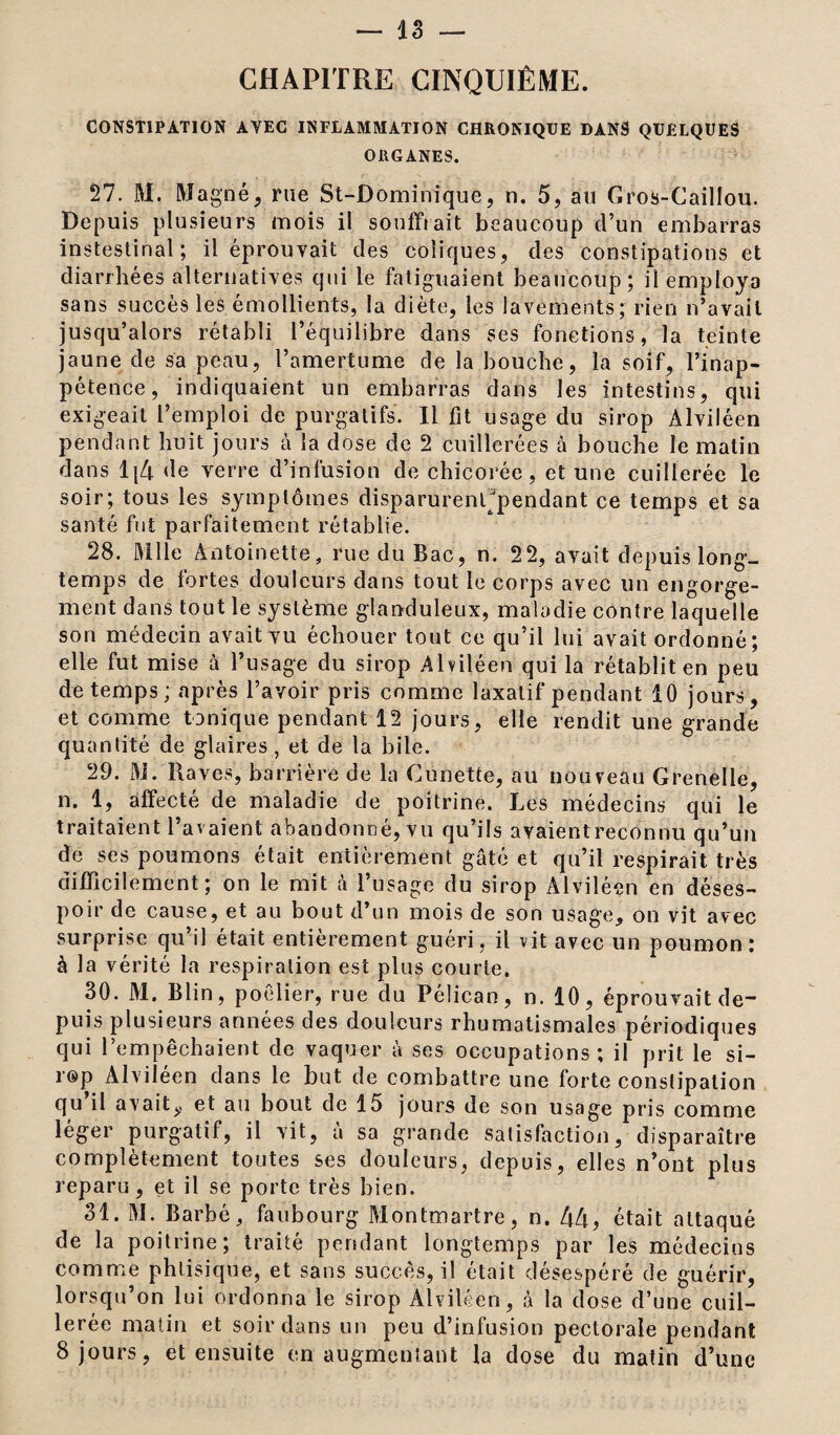 CHAPITRE CINQUIÈME. CONSTIPATION AVEC INFLAMMATION CHRONIQUE DANS QUELQUES ORGANES. 27. M. Magné, rue St-Dominique, n. 5, au Gros-Caillou. Depuis plusieurs mois il souffrait beaucoup d’un embarras instestinal; il éprouvait des coliques, des constipations et diarrhées alternatives qui le fatiguaient beaucoup; il employa sans succès les émollients, la diète, les lavements; rien n’avait jusqu’alors rétabli l’équilibre dans ses fonctions, la teinte jaune de sa peau, l’amertume de la bouche, la soif, l’inap¬ pétence, indiquaient un embarras dans les intestins, qui exigeait l’emploi de purgatifs. Il fit usage du sirop Alviléen pendant huit jours à la dose de 2 cuillerées à bouche le matin dans 1{4 de verre d’infusion de chicorée, et une cuillerée le soir; tous les symptômes disparurenffpendant ce temps et sa santé fut parfaitement rétablie. 28. Mlle Antoinette, rue du Bac, n. 2 2, avait depuis long¬ temps de fortes douleurs dans tout le corps avec un engorge¬ ment dans tout le système glanduleux, maladie contre laquelle son médecin avait vu échouer tout ce qu’il lui avait ordonné; elle fut mise à l’usage du sirop Alviléen qui la rétablit en peu de temps ; après l’avoir pris comme laxatif pendant 10 jours, et comme tonique pendant 12 jours, elle rendit une grande quantité de glaires, et de la bile. 29. M. Raves, barrière de la Cunette, au nouveau Grenelle, n. 1, affecté de maladie de poitrine. Les médecins qui le traitaient l’avaient abandonné, vu qu’ils avaient reconnu qu’un de ses poumons était entièrement gâté et qu’il respirait très difficilement; on le mit à l’usage du sirop Alviléen en déses¬ poir de cause, et au bout d’un mois de son usage, on vit avec surprise qu’il était entièrement guéri , il vit avec un poumon : à la vérité la respiration est plus courte. 30. M. Blin, poêlier, rue du Pélican, n. 10, éprouvait de- puis plusieurs années des douleurs rhumatismales périodiques qui l’empêchaient de vaquer à ses occupations ; il prit le si¬ rop Alviléen dans le but de combattre une forte constipation qu il avait,, et au bout de 15 jours de son usage pris comme léger purgatif, il vit, à sa grande satisfaction, disparaître complètement toutes ses douleurs, depuis, elles n’ont plus reparu, et il se porte très bien. 31. M. Barbé, faubourg Montmartre, n. 44, était attaqué de la poitrine; traité pendant longtemps par les médecins comme phtisique, et sans succès, il était désespéré de guérir, lorsqu’on lui ordonna le sirop Alviléen, à la dose d’une cuil¬ lerée matin et soir dans un peu d’infusion pectorale pendant 8 jours, et ensuite en augmentant la dose du matin d’une