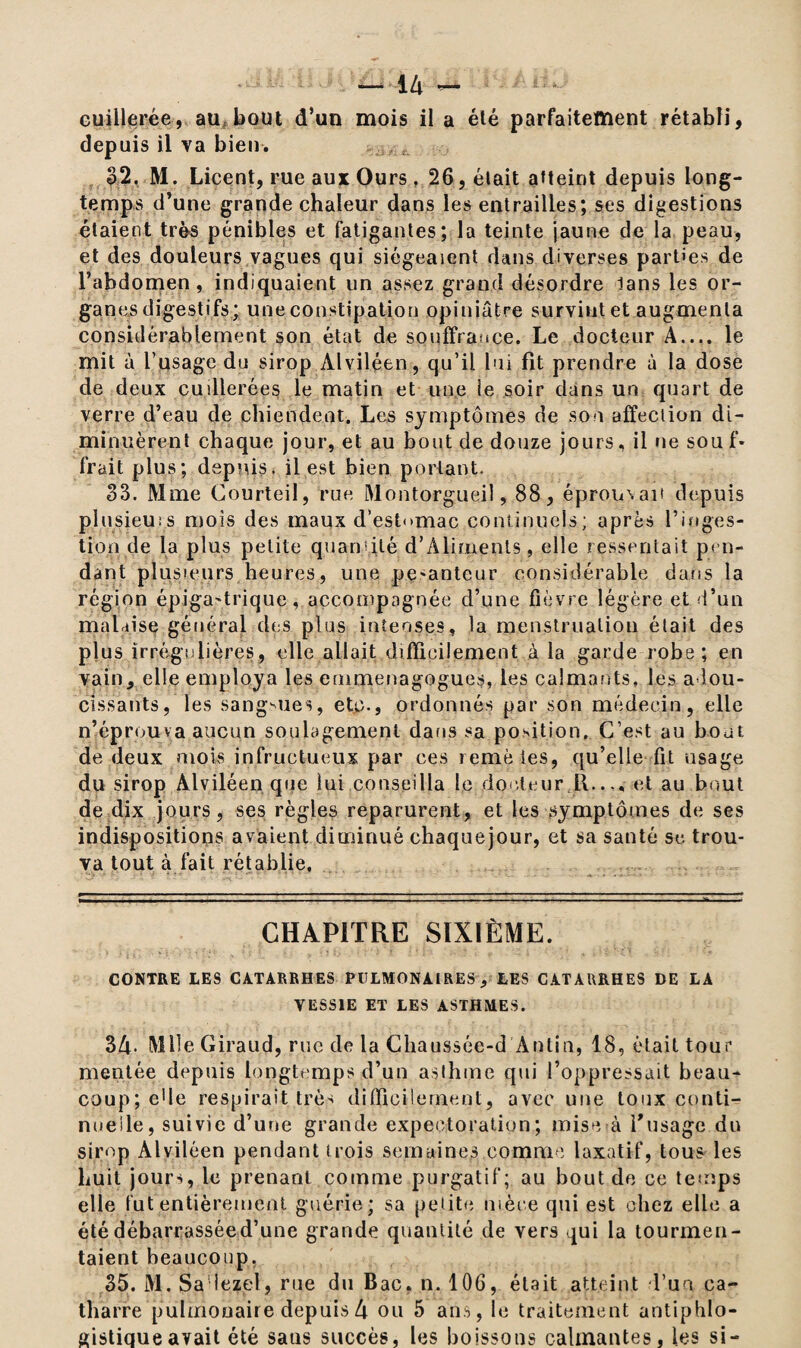 cuillerée, au bout d’un mois il a été parfaitement rétabli, depuis il va bien. f 32, M. Licent, rue aux Ours26, était atteint depuis long¬ temps d’une grande chaleur dans les entrailles; ses digestions étaient très pénibles et fatigantes; la teinte jaune de la peau, et des douleurs vagues qui siégeaient dans diverses parties de l’abdomen, indiquaient un assez grand désordre lans les or¬ ganes digestifs; une constipation opiniâtre survint et augmenta considérablement son état de souffrance. Le docteur A.... le mit à l’usage du sirop Alviléen, qu’il lui fît prendre à la dose de deux cuillerées le matin et une le soir dans un quart de verre d’eau de chiendent. Les symptômes de son affection di¬ minuèrent chaque jour, et au bout de douze jours, il ne sou f- frait plus; depuis, il est bien portant. 33. Mme Courteil, rue Montorgueil, 88, éprou\ait depuis plusieurs mois des maux d’estomac continuels; après l’inges¬ tion de la plus petite quamilé d’Aliments, elle ressentait pen¬ dant plusieurs heures, line pe-antcur considérable dans la région épigastrique-, accompagnée d’une fièvre légère et d’un malaise général des plus intenses, la menstruation était des plus irrégulières, elle allait difficilement à la garde robe; en vain, elle employa les emmenagogues, les calmants, les adou¬ cissants, les sangsues, etc., ordonnés par son médecin, elle n’éprouva aucun soulagement dans sa position. C’est au bout de deux mois infructueux par ces remèies, qu’elle fit usage du sirop Alviléen que lui conseilla le docteur 11.... et au bout de dix jours, ses règles reparurent, et les symptômes de ses indispositions avaient diminué chaquejour, et sa santé se trou¬ va tout à fait rétablie. CHAPITRE SIXIÈME. CONTRE LES CATARRHES PULMONAIRES, LES CATARRHES DE LA VESSIE ET LES ASTHMES. 34- Mlle Giraud, rue de la Chaussée-d Antin, 18, était tour mentée depuis longtemps d’un asthme qui l’oppressait beau¬ coup; e'ie respirait très difficilement, avec une toux conti¬ nuelle, suivie d’une grande expectoration; mise à l'usage du sirop Alviléen pendant trois semaines congrue laxatif, tous les huit jours, le prenant comme purgatif; au bout de ce temps elle fut entièrement guérie; sa petite nièce qui est chez elle a été débarrassée d’une grande quantité de vers qui la tourmen¬ taient beaucoup. 35. M. Sa iezel, rue du Bac. n. 106, était atteint Tua ca- tharre pulmonaire depuis4 ou 5 ans, le traitement antiphlo¬ gistique avait été sans succès, les boissons calmantes, les si-