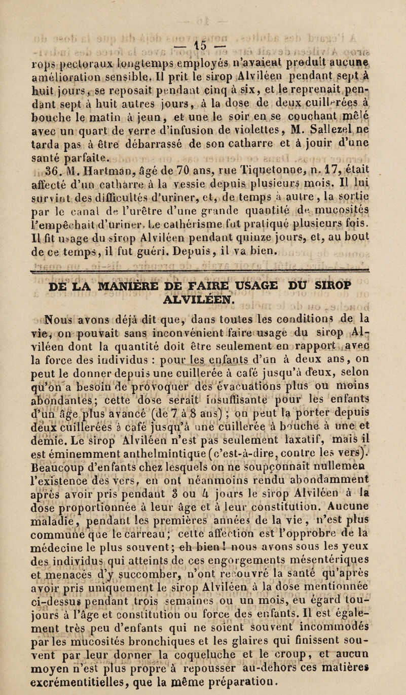  à * % . k . ' ' • ' • - ^ ‘ , . ‘ • ■' * ï ■ .: x* t y v *: 1ÎÇ. rops pectoraux longtemps employés n’a y aie ni produit aucune amélioration sensible. Il prit le sirop Alviléen pendant sept à huit jours, se reposait pendant cinq à six, et le reprenait pen¬ dant sept à huit autres jours, à la dose de deux cuillerées à bouche le matin à jeun, et une le soir en se couchant mêlé avec un quart de verre d’infusion de violettes, M. Sallezel ne tarda pas à être débarrassé de son catharre et à jouir d’une santé parfaite. 36. M. Hartman, âgé de 70 ans, rue Tiquetonne, n. 17, était affecté d’un catharre à la vessie depuis plusieurs mois. Il lui survint des difficultés d’uriner, et, de temps à autre , la sortie par le canal de l’urêtre d’une grande quantité de mucosités l’empêchait d’uriner, Le cathérisme fut pratiqué plusieurs fois. Il fit mage du sirop Alviléen pendant quinze jours, et, au bout de ce temps, il fut guéri. Depuis, il va bien. DE LA MANIÈRE DÉ FAIRE USAGE DU SIROP ALVILÉEN. Nous avons déjà dit que, dans toutes les conditions de la vie, on pouvait sans inconvénient faire usage du sirop Al- viléen dont la quantité doit être seulement en rapport avec la force des individus : pour les enfants d’un à deux ans, on peut le donner depuis une cuillerée à café jusqu’à d’eux, selon qu’on a besoin de provoquer des évacuations plus ou moins abondantes; cette dose serait insuffisante pour les enfants d’un âge plus avancé (de 7 à 8 ans) ; on peut la porter depuis deux cuillerées à café jusqu’à une cuillerée à bouche à une et demie. Le sirop Alviléen n’est pas seulement laxatif, mais il est éminemment anthelmintique (c’est-à-dire, contre les vers). Beaucoup d’enfants chez lesquels on ne soupçonnait nullemen l’existence des vers, en ont néanmoins rendu abondamment après avoir pris pendant 3 ou h jours le sirop Alviléen à la dose proportionnée à leur âge et à leur constitution. Aucune maladie, pendant les premières années de la vie, n’est plus commune que le carreau ; cette affection est l’opprobre de la médecine le plus souvent; eh bien! nous avons sous les yeux des individus qui atteints de ces engorgements mésentériques et menacés d’y succomber, n’ont recouvré la santé qu’après avoir pris uniquement le sirop Alviléen à Ja dose mentionnée ci-dessus pendant trois semaines ou un mois, eu égard tou¬ jours à l’âge et constitution ou force des enfants. Il est égale¬ ment très peu d’enfants qui ne soient souvent incommodés parles mucosités bronchiques et les glaires qui finissent sou¬ vent par leur donner la coqueluche et le croup, et aucun moyen n’est plus propre à repousser au-dehors ces matières excrémentitielles, que la même préparation.