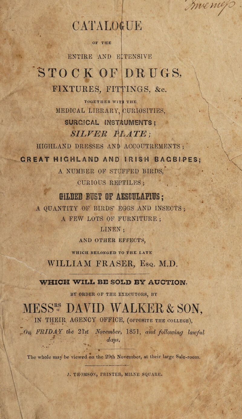 OF THE ENTIRE AND E STOc k of FIXTURES, FIT .TENSIVE DRUGS, riNGS, &c. TOGETHER WITT THE MEDICAL LIBRARY, mm CURIOSITIES, SURGICAL INSTRUMENTS; SILVER ELATE; HIGHLAND DRESSES ANf ACCOUTREMENTS ; ' GREAT HIGHLAND AND IRISH BAGBIPES; A NUMBER OF STUFFED BIRDS, CURIOUS REPTILES 5 mum BIST OF AESGUMfIlls; A QUANTITY OF BIRDS’ EGGS AND INSECTS j A FEW LOTS OF FURNITURE ; LINEN; AND OTHER EFFECTS, WHICH BELONGED TO THE LATE WILLIAM FRASER, Esq. M.D. WHICH WILL BE SOLD BY AUCTION, BY ORDER OF THE EXECUTORS, BY MESS'? DAVID WALKER & SON, IN THEIR AGENCY OFFICE, (opposite the college), J)n FRIDA Y the 21 st November, 1851, akcl following lawful -T , days. .v.r‘ ,* * 1 ~ \v The whole may be viewed on the 20th November, at their large Sale-room. J. THOMSON, PRINTER, MILNE SQUARE.