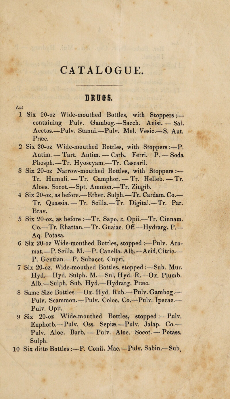 DRUBS. Lot 1 Six 20-oz Wide-mouthed Bottles, with Stoppers:— containing Pulv. Gambog.—Sacch. Anisi. — Sal. Acetos.—Pulv. Stanni.—Pulv. Mel. Vesic.—-S. Ant. Prsec. 2 Six 20-oz Wide-mouthed Bottles, with Stoppers:—P. Antim. — Tart. Antim. — Carb. Ferri. P.— Soda Phosph.—Tr. Hyoscyam.—Tr. Cascaril. 3 Six 20-oz Narrow-mouthed Bottles, with Stoppers- Tr. Humuli. — Tr. Camphor. — Tr. Helleb. — Tr. Aloes. Socot.—Spt. Ammon.—Tr. Zingib. 4 Six 20-oz, as before.—Ether. Sulph.—Tr. Cardam. Co.— Tr. Quassia. — Tr. Scilla.—Tr. Digital.— Tr. Par. Brav. 5 Six 20-oz, as before :—Tr. Sapo. c. Opii.—Tr. Cinnam. Co.—Tr. Rhattan.—Tr. Guaiac. Off.—Hydrarg. P.— Aq. Potasa. 6 Six 20-oz Wide-mouthed Bottles, stopped:—Pulv. Aro- mat.—P. Scilla. M.—P. Canella. Alb.—Acid. Citric.— P. Gentian.—P. Subacet. Cupri. 7 Bix 20-oz. Wide-mouthed Bottles, stopped:—Sub. Mur. Hyd,—Hyd. Sulph. M.—Sul. Hyd. R.—Ox. Plumb. Alb.'—Sulph. Sub. Hyd.—Hydrarg. Prsec. 8 Same Size Bottles:—Ox. Hyd. Rub.—Pulv. Gambog.— Pulv. Scammon.—Pulv. Coloc. Co.—Pulv. Ipecac.— Pulv. Opii. 9 Six 20-oz Wide-mouthed Bottles, stopped:—Pulv. Euphorb.—Pulv. Oss. Sepise.—Pulv. Jalap. Co.— Pulv. Aloe. Barb. — Pulv. Aloe. Socot. — Potass. Sulph. 10 Six ditto Bottles:—P. Conii. Mac.—Pulv. Sabin.—Sub,