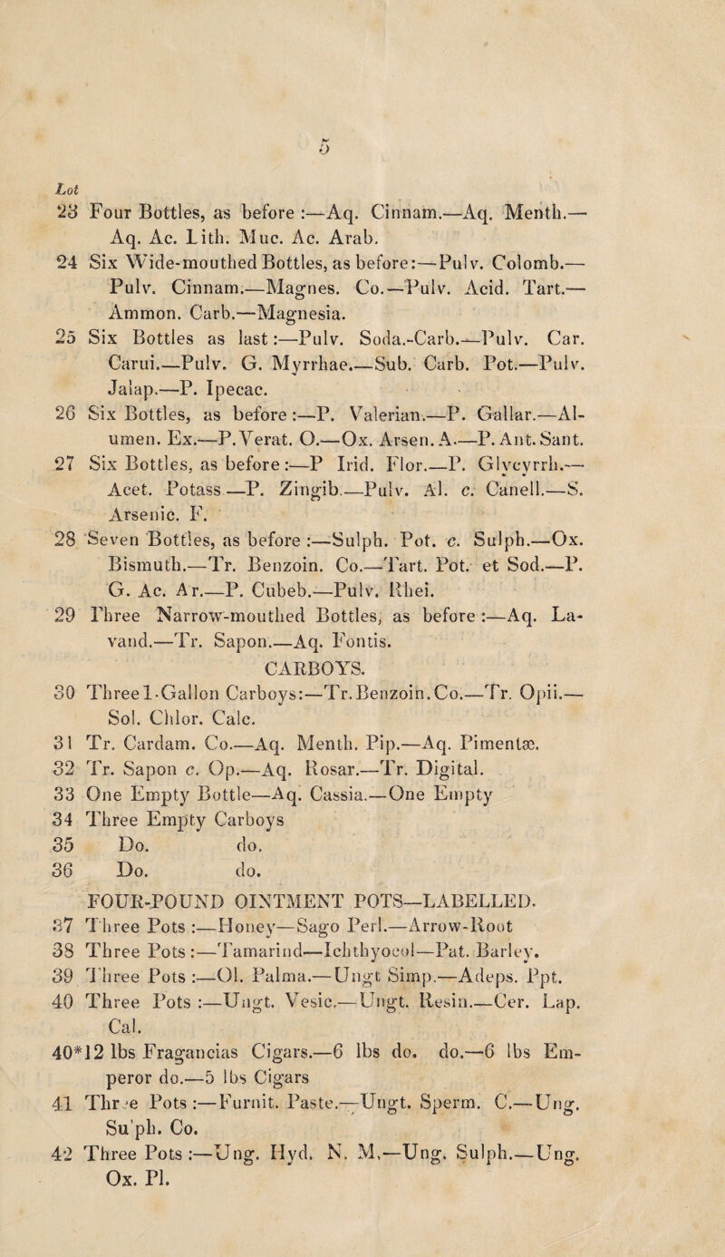 0 Lot 23 Four Bottles, as before :—Aq. Cinnam.—Aq. Menth.— Aq. Ac. Lith. Muc. Ac. Arab. 24 Six Wide-mouthed Bottles, as before:—Pulv. Colomb.— Pulv. Cinnam.—Magnes. Co. — Pulv. Acid. Tart.— Ammon. Curb.—Magnesia. 25 Six Bottles as last:—Pulv. Soda.'-Carb.—Pulv. Car. Carui.—Pulv. G. Myrrhae.—Sub. Garb. Pot.—Pulv. Jalap.—P. Ipecac. 26 Six Bottles, as before :—P. Valerian.—P. Gallar.—Al- umen. Ex.—P.Verat. O.—Ox. Arsen. A—P. Ant.Sant. 27 Six Bottles, as before :—P Irid. Flor.—P. Glvcvrrh.— Acet. Potass —P. Zingib.—Pulv. Al. c. Canell.—S. Arsenic. F. 28 Seven Bottles, as before :—-Suiph. Pot. c. Sulph.—Ox. Bismuth.—Tr. Benzoin. Co.—Tart. Pot. et Sod.—P. G. Ac. Ar.—P. Cubeb.—Pulv. Rhei. 29 Three Narrow-mouthed Bottles, as before :—Aq. La- vand.—Tr. Sapon.—Aq. Fontis. CARBOYS. SO Three 1-Gallon Carboys:—Tr.Benzoin.Co.—Tr. Opii.—- Sol. Chlor. Calc. 31 Tr. Cardam. Co.—Aq. Menth. Pip.-—Aq. Pimentm. 32 Tr. Sapon c. Op.—Aq. Rosar.—Tr. Digital. 33 One Empty Bottle—Aq. Cassia.—One Empty 34 Three Empty Carboys 35 Do. do. 36 Do. do. FOUR-POUND OINTMENT POTS—LABELLED. 37 Three Pots :—Honey—Sago Perl.—Arrow-Root 38 Three Pots:—Tamarind—Ichthyocol—Pat. Barley. 39 Three Pots :—01. Palma.— Ungt Simp.—Adeps. Ppt. 40 Three Pots :—Ungt. Vesie.—Ungt. Resin_Cer. Lap. Cal. 40*12 lbs Fragancias Cigars.—6 lbs do. do.—6 lbs Em- peror do.—5 lbs Cigars 41 Three Pots:—Furnit. Paste.—Ungt. Sperm. C.— Ung. Su’ph. Co. 42 Three Pots :—Ung. Hyd. N. M,—Ung. Sulph.— Ung. Ox. PL