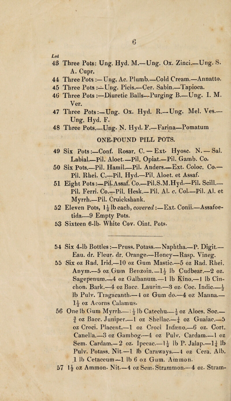 G Lot 43 Three Pots: Ung. Hyd. M.—Ung. Ox. Zinci.—Ung. S. A. Cupr. 44 Three Pots Ung. Ac. Plumb.—Cold Cream.—Annatto. 45 Three Pots Ung. Picis.—Cer. Sabin.—Tapioca. 40 Three Pots :—Diuretic Balls-—Purging B—Ung. I. M. Ver. 47 Three Pots:—Ung. Ox. Hyd. R.—Ung. Mel. Ves.— Ung. Hyd. F. 48 Three Pots.—Ung. N. Hyd. F.—Farina—Pomatum ONE-POUND PILL POTS. 49 Six Pots:—Conf. Rosar. C. — Ext* Hyosc. N. — Sal. Labial.—Pil. Aloet.— Pil. Opiat.—Pil. Gamb. Co. 50 Six Pots.—Pil. Hamil Pil. Anders—Ext. Coloc. Co.— Pil. Rhei. C.—Pil. Hyd.—Pil. Aloet. et Assaf. 51 Eight Pots:—Pil.Assaf. Co.—Pil.S.M.Hyd—Pil. Scill.— Pil. Ferri. Co.—Pil. Hesk.—Pil. Al. c. Col—Pil. Al. et Myrrh.—Pil. Cruickshank. 52 Eleven Pots, 1^ lb each, covered:—Ext. Conii.—Assafoe- tida—9 Empty Pots. 53 Sixteen 6-lb* White Cov. Oint. Pots. 54 Six 4~lb Bottles :—Pruss. Potass—Naphtha P. Digit.— Eau. dr. Fleur, dr. Orange.—Honey—Rasp. Vineg. 55 Six oz Rad. Irid.—10 oz Gum Mastic.—5 oz Rad. Rhei. Anym.—5 oz Gum Benzoin.—lb Cudbear.—2 oz. Sagepenum.—4 oz Galbanum. — 1 lb Kino.— 1 lb Cin- chon. Bark.—4 oz Bacc. Laurin.—3 oz. Coc. Indie—^ lb Pulv. Tragacanth—4 oz Gum do.—4 oz Manna— 1^ oz Acorns Calamus. 56 One lb Gum Myrrh— I ^ lb Catechu—\ oz Aloes. Soc.— | oz Bacc. Juniper_1 oz Shellac.—£ oz Guaiac.—5 oz Croci. Placent.—1 oz Croei Infaeno.—6 oz. Cort. Canella.—3 oz Gambog—4 oz Pulv. Cardam—1 oz Sem. Cardam.—2 oz. Ipecac.— 1^ lb P. Jalap.—1| lb Pulv. Potass. Nit,—l lb Caraways—4 oz Cera. Alb. * 1 lb Cetaceum— 1 lb 6 oz Gum. Ammon. 57 1^ oz Ammon. Nit—4 oz Sem. Strammon.—4 oz. Stram-