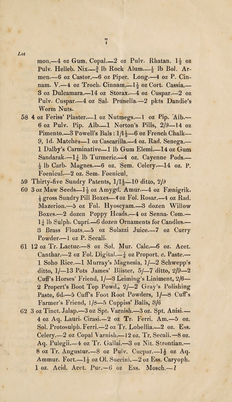 Lot raon.—4 oz Gum. Copal.—2 oz Pulv. Rhatan. 1J- oz Pulv. Helleb. Nix.—J lb Rock Alum.—^ lb Bol. Ar¬ men—6 oz Castor.—6 oz Piper. Long.—4 oz P. Cin- nam. V.—4 oz Troch. Cinnam.—oz Cort. Cassia.— 3 oz Dulcamara.—14 oz Storax—4 oz Cuspar_2 oz Pulv. Cuspar—4 oz Sal. Prunella.—2 pkts Dandie’s Worm Nuts. 58 4 oz Feriss’ Plaster_1 oz Nutmegs.—1 oz Pip. Alb.*— 6 oz Pulv. Pip. Alb—1 Norton’s Pills, 2/9—14 oz Pimento.—3 Powell’s Bals : 1/1^—6 oz French Chalk— 9, Id. Matches—1 oz Cascarilla.—4 oz. Rad. Senega.— 1 Dalby’s Carminative—1 lb Gum Elemi_14 oz Gum Sandarak.—1^ lb Turmeric.—4 oz. Cayenne Pods.— lb Carb. Magnes.—6 oz. Sem. Celery.—14 oz. P. Foenicul.—2 oz. Sem. Foenicul. 59 Thirty-five Sundry Patents, 1/1J—10 ditto, 2/9 60 3 oz Maw Seeds—1^ oz Amygd. Amur—4 oz Fsenigrik. ^ gross Sundry Pill Boxes—4oz Fol. Rosar.—4 oz Rad. Mazerion.—5 oz Fol. Hyoscyam.—3 dozen Willow Boxes.—2 dozen Poppy Heads.—4 oz Senna* Com.— lb Sulph. Cupri.—6 dozen Ornaments for Candles.— 3 Brass Floats.—5 oz Solazzi Juice—7 oz Curry Powder.—*1 oz P. Secali* 61 12 oz Tr. Lactuc.—8 oz Sol. Mur. Calc.—6 oz. Acet. Canthar.—2 oz Fol. Digital.—\ oz Proport. c. Paste.— 1 Soho Rice.—1 Murray’s Magnesia, 1/—2 Schwepp’s ditto, 1/—13 Pots James’ Blister, 5/—7 ditto, 2/9—2 Cuff’s Horses’ Friend, 1/—3 Leiming’s Liniment, 2/6— 2 Propert’s Boot Top Powd., 2/—2 Gray’s Polishing Paste, 6d.—5 Cuff’s Foot Root Powders, 1/—8 Cuff’s Farmer’s Friend, 1/8—5 Cuppiss’ Balls, 3/6 62 3 oz Tinct. Jalap.—3 oz Spt. Varnish.—3 oz. Spt. Anisi— 4 oz Aq. Lauri. Cirasi—2 oz Tr. Ferri. Am.—5 oz. Sol. Protosulph. Ferri.—2 oz Tr. Lobellia.—2 oz. Ess. Celery.—2 oz Copal Varnish.—12 oz. Tr. Secali.—8 oz. Aq. Pulegii.—4 oz Tr. Gallai,—3 oz Nit. Strontian.— 8 oz Tr. Angustur.—8 oz Pulv. Cucpar.—1J oz Aq. Ammur. Fort.—1J oz Ol. Succini.—2 oz Ess. Caryoph. 1 oz. Acid. Acet. Pur.—6 oz Ess. Mosch.—1