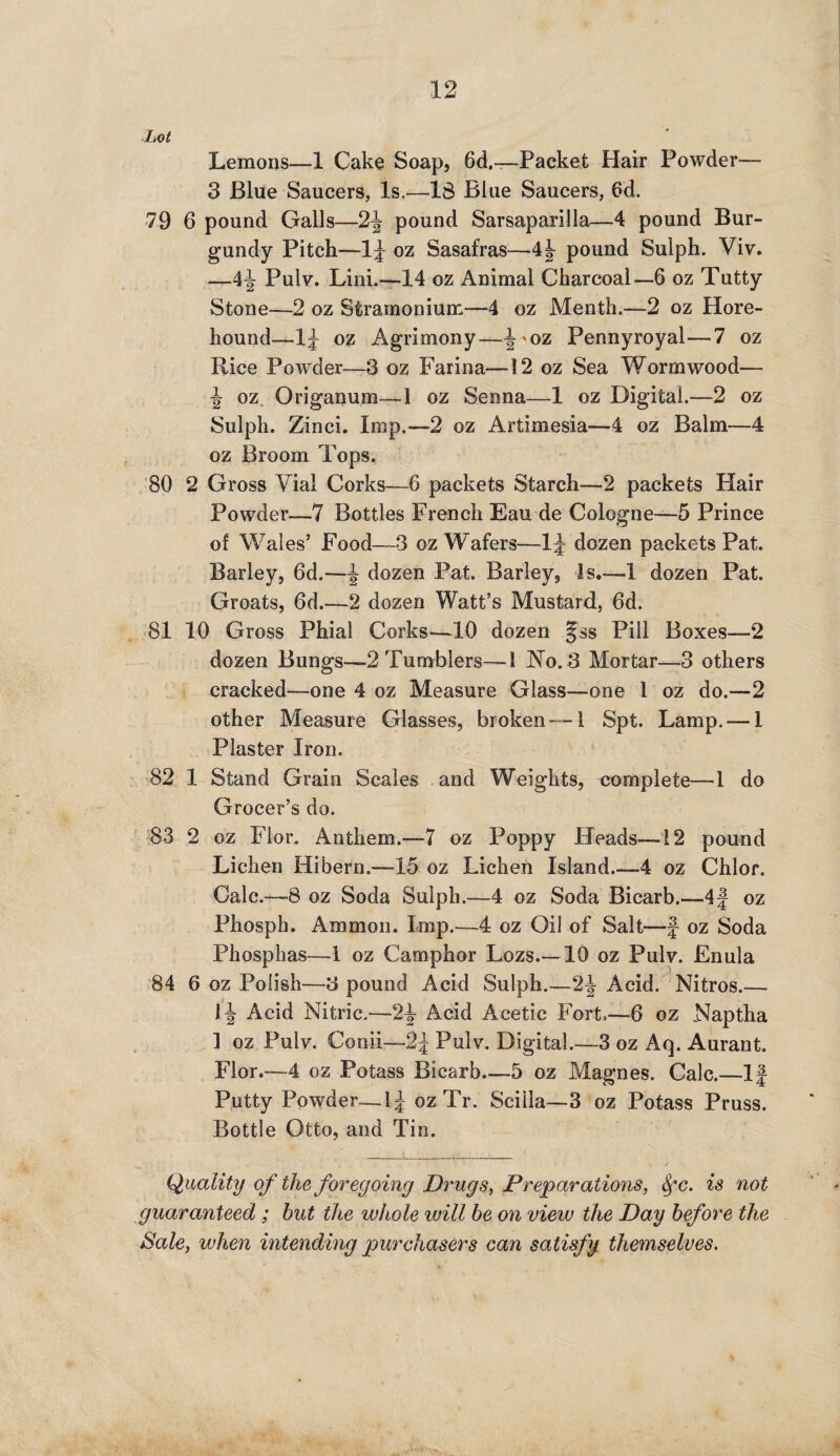 Lot Lemons—1 Cake Soap, 6d.-—Packet Hair Powder— 3 Blue Saucers, Is.—IS Blue Saucers, 6d. 79 6 pound Galls—2\ pound Sarsaparilla—4 pound Bur¬ gundy Pitch-—lJ oz Sasafras—pound Sulph. Viv. —4^r Pulv. Lini.—14 oz Animal Charcoal—6 oz Tutty Stone—2 oz Stramonium—4 oz Menth.—2 oz Hore- hound—1£ oz Agrimony—|'0Z Pennyroyal—7 oz Rice Powder—3 oz Farina—12 oz Sea Wormwood— \ oz Origanum—1 oz Senna—1 oz Digital.—2 oz Sulph. Zinci. Imp.—2 oz Artimesia—4 oz Balm—4 oz Broom Tops. 80 2 Gross Alai Corks—6 packets Starch—2 packets Hair Powder—7 Bottles French Eau de Cologne—5 Prince of Wales’ Food—3 oz Wafers—1J dozen packets Pat. Barley, 6d.—^ dozen Pat. Barley, Is.—1 dozen Pat. Groats, 6d.—2 dozen Watt’s Mustard, 6d. 81 10 Gross Phial Corks-—10 dozen §ss Pill Boxes—2 dozen Bungs—2 Tumblers—1 No. 3 Mortar—3 others cracked—one 4 oz Measure Glass—one 1 oz do.—2 other Measure Glasses, broken—-1 Spt. Lamp. — 1 Plaster Iron. 82 1 Stand Grain Scales and Weights, complete—1 do Grocer’s do. 83 2 oz Flor. Anthem.—7 oz Poppy Heads—12 pound Lichen Hibern.—15 oz Lichen Island_-4 oz Chlor. Calc.—”8 oz Soda Sulph.—4 oz Soda Bicarb.—4f oz Phosph. Ammon. Imp.—4 oz Oil of Salt—f oz Soda Phosphas—1 oz Camphor Lozs.—10 oz Pulv. Enula 84 6 oz Polish—3 pound Acid Sulph.—-2J Acid. Nitros.-— 1 \ Acid Nitric.—Acid Acetic Fort,—6 oz Naptha ] oz Pulv. Conii—2\ Pulv. Digital.—3 oz Aq. Aurant. Flor.—4 oz Potass Bicarb—5 oz Magnes. Calc.—If Putty Powder—IJ ozTr. Scilla— 3 oz Potass Pruss. Bottle Otto, and Tin. Quality of the foregoing Drugs, Preparations, fyc. is not guaranteed ; hut the whole will he on view the Day before the Sale, when intending purchasers can satisfy themselves.