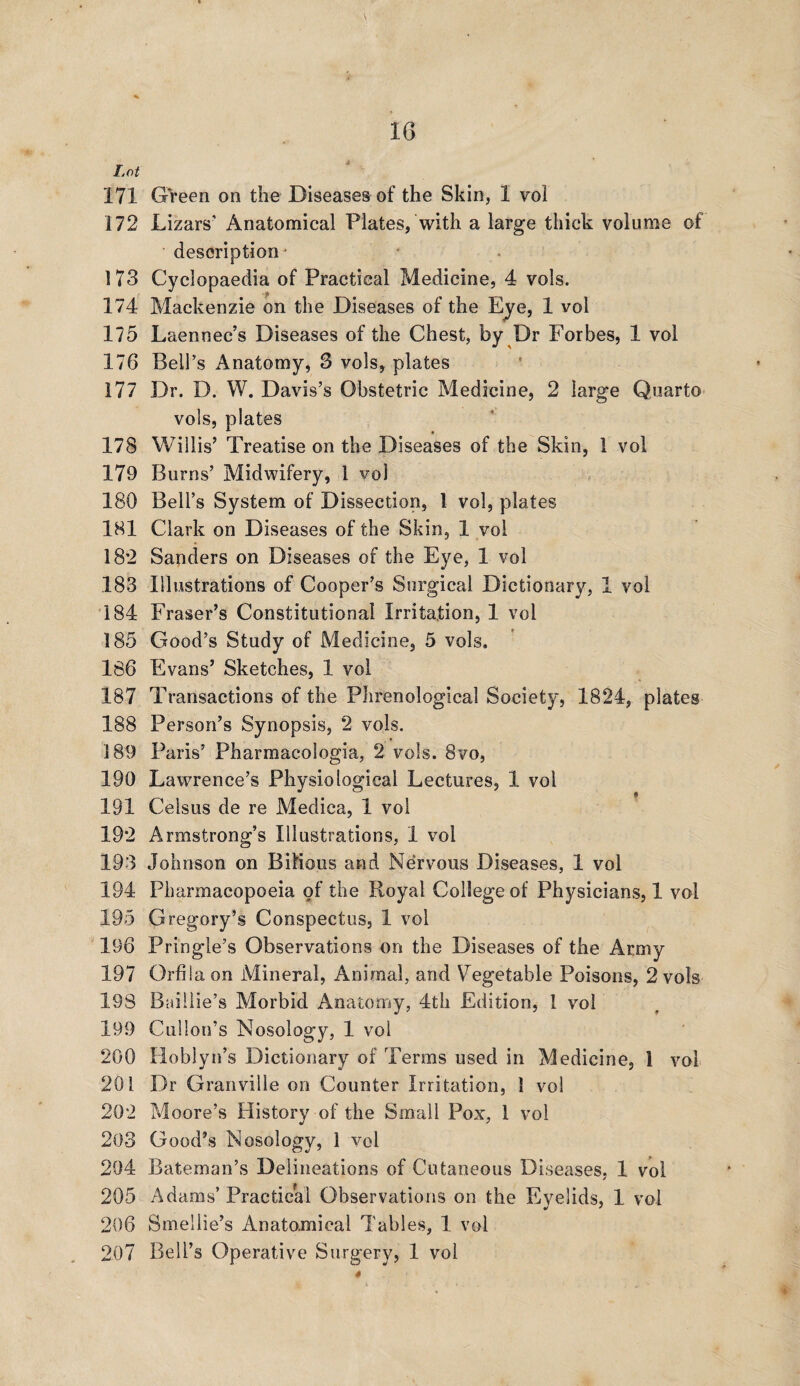 172 Lizars’ Anatomical Plates, with a large thick volume of description • 173 Cyclopaedia of Practical Medicine, 4 vols. 174 Mackenzie on the Diseases of the Eye, 1 vol 175 Laennec’s Diseases of the Chest, by Dr Forbes, 1 vol 176 Bell’s Anatomy, 3 vols, plates 177 Dr. D. W. Davis’s Obstetric Medicine, 2 large Quarto vols, plates 178 Willis’ Treatise on the Diseases of the Skin, 1 vol 179 Burns’ Midwifery, 1 vol 180 Bell’s System of Dissection, 1 vol, plates 181 Clark on Diseases of the Skin, 1 vol 182 Sanders on Diseases of the Eye, 1 vol 183 Illustrations of Cooper’s Surgical Dictionary, 1 vol 184 Fraser’s Constitutional Irritation, 1 vol 185 Good’s Study of Medicine, 5 vols. 186 Evans’ Sketches, 1 vol 187 Transactions of the Phrenological Society, 1824, plates 188 Person’s Synopsis, 2 vols. 189 Paris’ Pharmacologia, 2 vols. 8vo, 190 Lawrence’s Physiological Lectures, 1 vol 191 Ceisus de re Medica, 1 vol 192 Armstrong’s Illustrations, 1 vol 193 Johnson on Bilious and Nervous Diseases, 1 vol 194 Pharmacopoeia of the Royal College of Physicians, 1 vol 195 Gregory’s Conspectus, 1 vol 196 Pringle’s Observations on the Diseases of the Army 197 Orfila on Mineral, Animal, and Vegetable Poisons, 2 vols 198 Baillie’s Morbid Anatomy, 4th Edition, I vol 199 Cullon’s Nosology, 1 vol 200 Hoblyn’s Dictionary of Terms used in Medicine, 1 vol 201 Dr Granville on Counter Irritation, 1 vol 202 Moore’s History of the Small Pox, 1 vol 203 Good’s Nosology, 1 vol 204 Bateman’s Delineations of Cutaneous Diseases, 1 vol 205 Adams’ Practical Observations on the Eyelids, 1 vol 206 Smeilie’s Anatomical Tables, 1 vol 207 Bell’s Operative Surgery, 1 vol