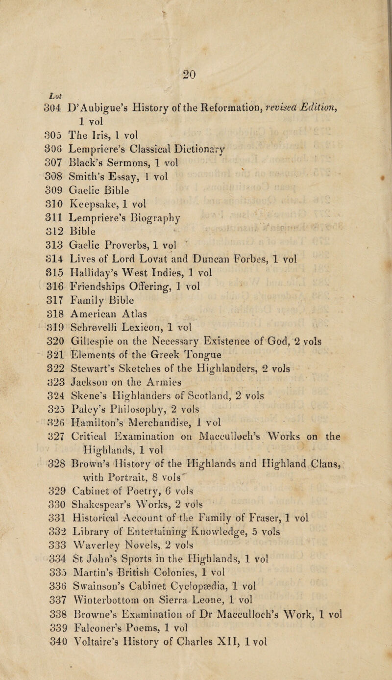 Lot 304 D’Aubigue’s History of the Reformation, revised Edition, 1 vol 305 The Iris, 1 vol 308 Lempriere’s Classical Dictionary 307 Black’s Sermons, 1 vol 308 Smith’s Essay, 1 vol 309 Gaelic Bible 310 Keepsake, 1 vol 311 Lempriere’s Biography 312 Bible 313 Gaelic Proverbs, 1 vol 314 Lives of Lord Lovat and Duncan Forbes, 1 vol 315 Halliday’s West Indies, 1 vol 316 Friendships Offering, 1 vol 317 Family Bible 318 American Atlas 319 Schrevelli Lexicon, 1 vol 320 Gillespie on the Necessary Existence of God, 2 vols 321 Elements of the Greek Tongue 322 Stewart’s Sketches of the Highlanders, 2 vols 323 Jackson on the Armies 324 Skene’s Highlanders of Scotland, 2 vols 3*25 Paley’s Philosophy, 2 vols 826 Hamilton’s Merchandise, 1 vol 327 Critical Examination on Macculloch’s Works on the Highlands, 1 vol 328 Brown’s History of the Highlands and Highland Clans, with Portrait, 8 vols 329 Cabinet of Poetry, 6 vols 330 Shakespear’s Works, 2 vols 331 Historical Account of the Family of Fraser, 1 vol 332 Library of Entertaining Knowledge, 5 vols 333 Waverley Novels, 2 vols 334 St John’s Sports in the Highlands, 1 vol 335 Martin’s British Colonies, 1 vol 336 Swainson’s Cabinet Cyclopsedia, 1 vol 337 Winterbottom on Sierra Leone, 1 vol 338 Browne’s Examination of Dr Macculloch’s Work, 1 vol 339 Falconer’s Poems, 1 vol 340 Voltaire’s History of Charles XII, 1 vol