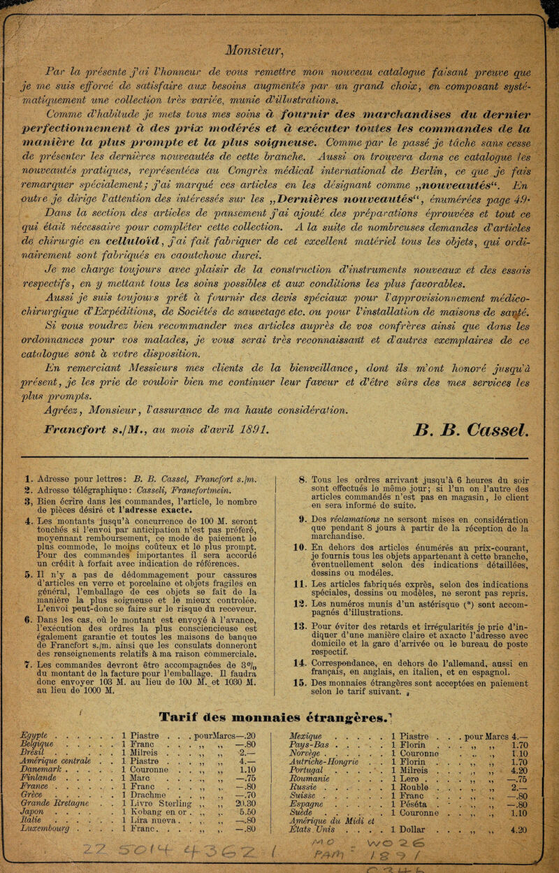 Monsieur^ Par la présente j'ai l'honneur de vous remeitre mon nouveau catalogue faisant preuve que je me suis efforcé de satisfaire aux besoins augmentés par un grand choix ^ en composant systé¬ matiquement une collection très variée, munie d'illustrations. Comme d'habitude je mets tous mes soins à fournir des marchandises du dernier perfectionnement à des prioc fviodérés et à exécuter toutes les commandes de la manière la plus prompte et la plus soigneuse. Comme par le passé je tâche sans cesse de présenter les dernières nouveautés de cette branche. Aussi on trouvera dans ce catalogue les nouveautés pratiques, représentées au Congrès médical interna,tional de Berlin, ce que je fais remarquer spécialement ; j'ai marqué ces articles en les désignant comme „nouveautés‘\ Kn outre je dirige Vattention des intéressés sur les „Dernières nouveautés^C énumérées page 49' Dans la section des articles de pansement j'ai ajouté des préparations éprouvées et tout ce qui était nécessaire pour compléter cette collection. A la suite de nombreuses demandes d'articles de chirurgie en celluloïd, j'ai fait fabriquer de cet excellent matériel tous les objets, qui ordi¬ nairement sont fabriqués en caoutchouc durci. Je me charge toujours avec plaisir de la construction d'instruments nouveaux et des essais respectifs, en y mettant tous les soins possibles et aux conditions les plus favorables. Aussi je suis toujours prêt à fournir des devis spéciaux pour Vapprovisionnement médico- chirurgique d'Expéditions, de Sociétés de sauvetage etc. ou pour l'installation de maisons de sauffé. Si vous voudrez bien recommander mes articles aujprès de vos confrères ainsi que dans les ordonnances pour vos malades, je vous serai très reconnaissant et d'autres exemplaires de ce catalogue sont à votre disposition. En remerciant Alessieurs mes clients de la bienveillance, dont ils m'ont honoré jusqu'à présent, je les prie de vouloir bien me continuer leur faveur et d'être sûrs des mes services les plus prompts. Agréez, Monsieur, l'assurance de ma haute considération. Francfort s.jM., au mois d'avril 1891. B. B. Cassel. 1. Adresse pour lettres: B. B. Cassel, Francfort s.jm. 2. Adresse télégrapMque : Gasseli, Francfortmein. 3. Bien écrire dans les commandes, l’article, le noml)re de pièces désiré et l’adresse exacte. 4. Les montants jnsqu’à concnrrence de 100 M. seront touchés si l’nnvoi par anticipation n’est pas préféré, moyennant remhonrsement, ce mode de paiement le plus commode, le moins coûteux et le plus prompt. Pour des commandes' importantes il sera accordé un crédit à forfait avec indication de références. 5. Il n’y a pas de dédommagement pour cassures d’articles en verre et porcelaine et objets fragiles en général, l’emballage de ces objets se fait de la manière la plus soigneuse et le mieux contrôlée. L’envoi peut-donc se faire sur le risque du receveur. 6. Dans les cas, où le montant est envoyé à l’avance, l’exécution des ordres la plus consciencieuse est également garantie et toutes les maisons de banque de Francfort s./m. ainsi que les consulats donneront des renseignements relatifs à ma raison commerciale. 7. Les commandes devront être accompagnées de 3®/o du montant de la facture pour l’emballage. Il faudra donc envoyer 103 M. au lieu de 100 M. et 1030 M. au lieu dè 1000 M. 8. Tous les ordres arrivant jusqu’à 6 heures du soir sont effectués le même jour; si l’un on l’autre des articles commandés n’est pas en magasin, le client en sera informé de suite. 9. Des réclamations ne sersont mises en considération que pendant 8 jours à partir de la réception de Ja marchandise. 10. En dehors des articles énumérés au prix-courant, je feurnis tous les objets appartenant à cette branche, éventuellement selon des indications détaillées, , dessins ou modèles. 11. Les articles fabriqués exprès, selon des indications spéciales, dessins ou modèles, ne seront pas repris. 12. Les numéros munis d’un astérisque O sont accom¬ pagnés d’illustrations. 13. Pour éviter des retards et irrégularités je prie d’in¬ diquer d’une manière claire et axacte l’adresse avec domicile et la gare d’arrivée eu le bureau de poste respectif. 14. Correspondance, en dehors de l’allemand, aussi en français, en anglais, en italien, et en espagnol. 15. Des monnaies étrangères sont acceptées en paiement selon le tarif suivant, j Tarif des monnaies étrangères.! Egypte ...... 1 Piastre . . . pourMarcs—.20 Belgique.1 Franc . . . ,, ,, —.80 Brésil . . ... 1 Milreis . . . ,, ,, 2.— Amérique centrale . . 1 Piastre . . . ,, ,, 4.— Danemark.1 Couronne . . ,, ,, 1.10 Finlande.1 Marc , . . . ,, ,, —.75 Frcmce..1 Franc . . . ,, ,, —.80 Grèce.1 Drachme • • -, —.70 Grande Bretagne . . 1 Livre Sterling ,, ,, 20.30 Japcm .... .1 Kobang en or . ,, ,. 5.50 Italie ..1 Lira nueva. . ,. ,, —.80 Mexique. 1 Piastre . . . pour Marcs 4.— Pays-Bas. 1, Florin . . 1.70 Norvège. 1 Couronne • ^ • 1.10 Autriche-Hongrie . . 1 Florin . . 1.70 Portugal . . . .  . 1 Milreis . . 4.20 Roumanie . . . 1 Lere . . . —.76 Russie .... . . 1 Eouble . . 2.— Suisse. 1 Franc . . —.80 Espagne. 1 Péséta . • U -.80 Suxde.. Afrique du Midi et 1 Couronne . M 1.10 • 'Ui