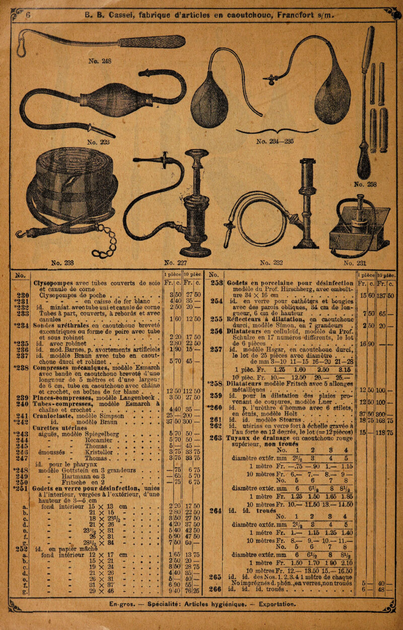 B<. Cas®©}, fabrîcjüe d’artictes en eaèwtcliowo, Fr*ancfért s/iri- No. 231 Ko. m i pièce ilOpièc. Fr. c. Fr. e. 16 m 137 60 7 m 66 — 2 60 20 — 10 90 — — 12 60 100 12 50 lOO — 37 50 300 _ 18 76 168 75 16 118 76 c 6 40 6 — 48 No. 380 ^81 *383 383 *384 *385 386 387 *388 389 340 ^341 *343 *343 344 345 347 *348 349 350 *361 a. b. c. d. e. f. 353 a. b. c. d. e. f. à ClfSô^onipes avec tubes couverts de soie et canule de corne Clysopompes de pocbe ....... - en caisse de fer blanc id. miniat. avec tube uni et canule de corne Tubes â part, couverts, à rebords et avec Canules.. . . . Sondes uréthrales en caoutohouc breveté excentriques ou forme' de poire avec tube et sous robinet id. avec robinet id. mod. Barnes, p. avortements artificiels id. 'modèle Braun avec tube en caout cbouç durci et robinet .... Compresses mécaniques, modèle Esmarcb avec bande en oaoutebonc breveté d’une longueur de 5 mètres et d’une largeu de 6 cm, tube en caoutchouc avec cliâine et crochet, en boîtes de fer blanc . . Pînces-ôompresses, modèle Langenbeck Tabe.s-compresses, modèle Esmaioh chaîne et crochet........ Cranioclaste, modèle Simpson . . . id. ^modèle Braun «... Curettes utérines aiguës, modèle Spiegelberg , . Eecamier . . . Thomas .... émoussés - Kristeller . , * Thomas. . . . id. pour le pharynx modèle Grottsteîn en 3 grandeurs Hartmann en 3 Eritsohe en 2 Clodets en verre pour désinfection, unies à l’interieur, vergées à l’extérieur, d’une hauteur de 3—6 cm fond, intérieur 16 X 13 cm 21 X 16 - 18 X 231/j5 ^ - - 21 X 26 - - 23*/2 X 81 - - - 26 X 31 - ^ 281/2 X 34 - en papier mâché id. fond intérieur 12 X 17 16 X 21 19 X 24 21 X 20 26 X 31 31 X 37' 29 X 46 cm 1 pièce 10 pièe. No. Fr. c. Fr. c. 2a3 3 60 27 '60 , 4 40 36 1 864 2 60 20 1 60 12 60 355 359 2 20 17 60 2 80 22 60 1 90 15 367 5 70 46 — *358 12 60 112 60 3 60 27 60 359 4 40 36 _ ^360 25 200 37 50 300 — 3«1 363 6 7o' 50 . 6 70! 50 368 6 — 46 — 3 75 33 76 3 76 33^76 75 6 75 — 65 6 70 ■M» 75 6 76 2 20| 17 60 2 80 22 50 364 3 50 27 60 4 20 37 60 6 40 42 50 6 90 47 60 7 60 60 — 1 66 13 76 2 60 20 — 8 60 28 76 4 40 35 6 40 365 6 90 66 U— 9 40 1 76 26 366 Godets en porcelaine pour désinfection modèle du Prof. Éirschberg, avec emboît- ure 34 X 16 cm.. . . id. en verre pour cathéters et bougies avec des parois obliques, M cm de lon¬ gueur, 6 cm de hauteur ...... Eéfleoteurs à dilatation, en caoutchouc durci, modèle Simon, en 7 grandeurs Wlatateurs en celluloïd, modèle du Prof. Schulze en 17 numéros différents, le lot de 6 pièces . ... . . id. modèle Hagar, en caoutchouc durci, le lot de 25 pièces avec diamètre . . . de mm 3-10 11-16 16-20 21-2S l.pièc. Er. 1.26 1.60 2.50 3.16 lOpièc.Er. 10.— 12.60 20.— 25.— Dilatateurs modèle Eritsch arec 6 allonges métalliques.. . . . id. pour la dilatation des plaies pro¬ venant de coupures, modèle Luer . . . id. p. l’urèthre d’homme avec 6 stilets, en étuis, modèle H oit. id. id. modèle Stearns... . . . . id. utérins en verre fort à échelle gravée à l’au forte en 12 degrés, le lot (=r 12pièces) Tuyaux de drainage en caoutchouc rouge supérieur, non troués No. 1 2 3 4 diamètre extér. mm 21/2 3 4 6 1 mèti-0 Fr. —.75 1.- 1.16 10 mètres Fr.- 6.— 7.— 8.— 9 — No. 6 6 7 8 diamètre extér. mm 6 61/a 8 81/a 1 mètre Fr. 1.26 1.50 1.65 1.85 10 mètres Fr. 10.— 11,60 13.— 14.60 id. id. troués No. 1 2 3 4 diamètre extér. mm 21/a 8 4 6 1 métré Fr. 1.— 1.15 1.26 1.40 10 mètres Fr. 8.— 9.— 10.— 11.— No. 5 6 7 8 diamètre extér. mm 6 61/2 8 31/2 1 mètre Fr. 1.50 1.70 100 2.10 10 mètres Fr. 12.— 13.60 15.- 16.60 id. id. des Nos. 1.2.3.4 1 mètre de chaque No imprégnés d. phén. ,6n verres,non troués id. id. id. troués