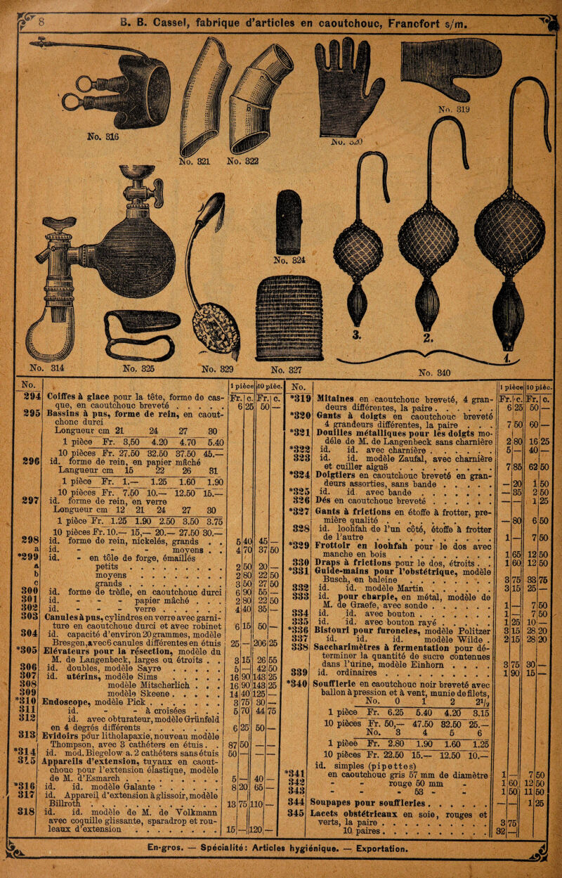 Coiffes à glace pour la tête, forme de caS' que, en caoutcliouc breveté .... Bassins à pus, forme de rein, en caout chonc durci Longueur cm 21 24 27 30 1 piècë~Fr. 3,60 ^4.'2Ô 47to 5Æ 10 pièces Fr. 27.60 32.60 37.60 46.- id. forme de rein, en papier mâché Langueur cm 16 22 26 31 1 pièce Fr. 1.— 1.25 1.6Ô L9( 10 pièces Fr. 7.60 10.—~l2.60~i67^ id. forme de rein, en verre Longueur cm 12 21 24 27 30 1 pièce Fr. 1.25 1.90 2.60 3.50 3.7£ 10 pièces Fr. 10.— 15,— 20.— 27760“30.— id. forme de rein, nickelés, grands . . id.   moyens . . id. - en tôle de forge, émaillés petits . . . . .. ./•. moyens . . . . . . . . grands. id. forme de trèfle, en caoutchouc durci id. - - - papier mâché . . ' . id. - - - verre. Canules à pus, cylindres en verre avec garni¬ ture en caoutchouc durci et avec robinet id. capacité d’environ20grammes, modèle Bresgen,avec6 canules différentes en étuis Elévateurs pour la résection, modèle du M. de Langenbeck, larges ou étroits . . id. doubles, modèle Sayre. id. utérins, modèle Sims . modèle Mitscherlich ... modèle Skeene. . Endoscope, modèle Pick . .. id. - - à croisées . . . id. avec obturateur, modèle Grünfeld en 4 degrés différents. Evidoirs pdur litholapaxie, nouveau modèle Thompson, avec 8 cathéters en étuis. . id. mod. Biegelow a. 2 cathéters sans étuis Appareils d’extension, tuyaux en caout¬ chouc pour l’extension élastique, modèle de M. d’Esmarch . ... . . . . . | id. id. modèle Galante •. iarei| d*extension à glissoir, modèle ^Billroth id. id. modèle de M. de Volkmann avéc coquille glissante, sparadrop et rou¬ leaux d’extension ;.. En*gro$. — Spécialité: Articles hygiénique. — Exportation No. 1 pièce lOpièc. !. *318 ' Mitaines en caoutchouc breveté, 4 gran- Fr -l'C Fr c. deurs différentes, la paire .. 6l2c 6C ) — Gants à doigts en caoutchouc breveté 4 grandeurs différentes, la paire . . . 1 ’;6C 1 6C ) — =^331 Douilles métalliques pour ies doigts mo¬ dèle de M. de Langenbeck sans charnière 2 i ’|80 16 25 ='332 id. id. avec charnière . . . . . . 5 - 40 1 — 333 id. id. modèle Zaufal, avec charnière et cuüler aiguë .. 7 85 62 60 *334 Doigtiers en caoutchouc breveté en gran¬ deurs assorties, sans bande. 20 1 l50 ' *.335 id. id. avec bande.. . 36 2 :60 836 Dés en caoutchouc breveté ...... — il 25 *337 Gants à frictions en étoffe à frotter, pre¬ mière qualité. 80 6 50 338 id. loohtah de l’un côté, étoffe à frotter de l’autre .. 1 7 60 j *339 Frottoir en loohfah pour le dos avec manche en bois. 1 65 12 50 330 Draps à frictions pour le dos, étroits . . 1 601 12 50 j *331 Guide-mains pour l’obstétrique, modèle Busch, en baleine.. . 3 75 33 76 3.33 id. id. modèle Martin. 3 16 26 333 id. pour charpie, en métal, modèle de M. de Graefe, avec sonde ...... 1 7 60 334 id. id. avec bouton. 1 — 7 60 335 id. id. avec bouton rayé ..... 1 25 10 *336 Bistouri pour furoncles, modèle Politzer 3 15 28 20 337 id. id. id. ' modèle Wilde . 2 16 28 20 338 Saccharimètres à fermentation pour dé¬ terminer la quantité de sucre contenues dans l’urine, modèle Einhom .... id. ordinaires.. . 3 75 30 339 1 90 15 — ■ *340 *341 Soufflerie en caoutchouc noir breveté avec ballon à pression et à vent, munie de filets, No. 0 1 2 21/*^ 1 pièce Fr. 6.26 6.40 4.20 3.16 10 piècés Fr. 60,— 47.50 82.60 26.— No. 3 4 5 6 1 pièee Fr. 2.80 1.90 1.60 1.25 10 pièces Fr. 22.60 15.— 12.60 10.— id. simples (pipettes) en caoutcliouc gris 67 mm de diamètre 1 7 ' ,1 50 343 rouge 60 mm 1 30, 12. 50 343 - 63 - li 50 11 i 50 344 Soupapes pour souffleries. •— lî 26 345 Lacets obstétricaux en soie, rouges et verts, la paire . ... . . . . . . lOt paires. 3’ 32-
