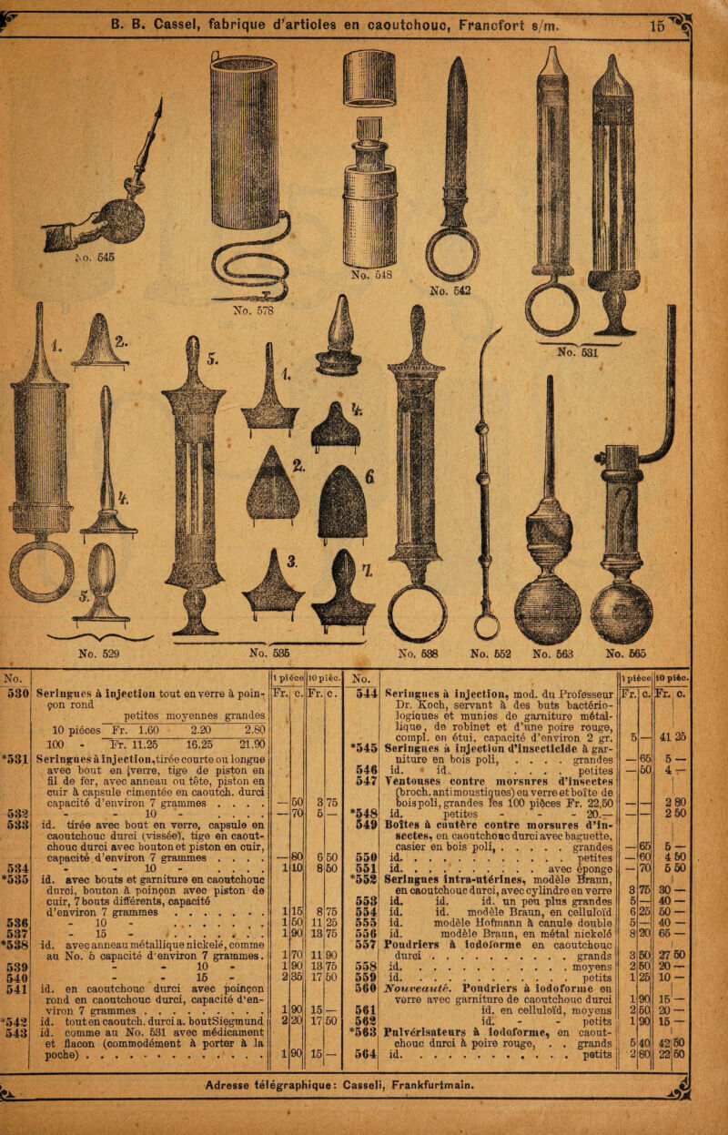 No. 529 No. 636 No, 638 No. 652 No. 563 No. 665 No. 1 pièce 10 P ièc. No. 530 Seringues à injection tout en verre à poin- Fr. c. Fr. C. 544 çon rond petites moyennes grandes 10 pièces Fr. 1.60 2.20 2.80 100 - Fr. 11.26 16.25 21.90 1 ■‘545 *531 Seringues à injection,tirée courte ou longue avec bout en (verre, tige de piston en 546 fil de fer, avec anneau ou tête, piston en cuir à capsule cimentée en caoutch. durci capacité d’environ 7 grammes .... 60 547: — 3 75 *548 53'3 10 - .... — 70 6 — 533 id. tirée avec bout en veire, capsule en caoutchouc durci (vissée), tige en caout- 549 chouc durci avec bouton et piston en cuir, capacité d’environ 7 grammes .... , 80 6 50 550 534 10 - .... 1 10 8 60 551 *535 id. avec bouts et garniture en caoutchouc ■‘553 durci, bouton à poinçon avec piston de cuir, 7 bouts différents, capacité 16 553 d’environ 7 grammes. 1 8 76 554 536 10 - ....... 1 60 11 25 555 537 - Ifl - J.I,/ • • • • r • « 1 90 13 76 556 *538 id. avecanneaumétallique nickelé, comme 11 90 557 au No. 5 capacité d'environ 7 grammes. 1 539 - - 10 - 1 90 13 75 558 540 16 2 35 17 50 559 541 id. en caoutchouc durci avec poinçon 560 rond en caoutchouc durci, capacité d'en¬ viron 7 grammes. 1 90 15 . 561 *543 id. tout en caoutch. durci a. boutSiegmund 2 20 17 60 563 543 id. comme au No. 631 avec médicament *563 et flacon (commodément à porter à la poche) . ... 1 90 16 — 564 l pièce 10 plèc. Fr. c. Fr. c. 5 — 41 26 65 5 - — 60 4 ■!r 2 80 — — 2 50 65 6 _ 60 4 60 — 70 6 50 3 76 30 6 — 40 6 25 50 — 6 — 40 — 8 20 66 3 50 27 60 2 80 20 — 1 26 10 — 1 90 16 — 2 60 20 — 1 90 16 — 6 40 42 80 •2 80 22 60 Seringues à injection, mod. du Professeur Dr. Koch, servant à des buts bactério- logioues et munies de garniture métal¬ lique, de robinet et d’une poire rouge, compl. en étui, capacité d’environ 2 gr. Seringues à injection d’inscctlclde à gar¬ niture en bois poli, .... grandes id. id, .... petites Ventouses contre morsures d’insectes (broch. antimoustiques) en verre et boîte de bois poli, grandes les 100 pièces Fr. 22,50 id, petites - _ _ 20.— Boîtes à cautère contre morsures d’in¬ sectes, en caoutchouc durci avec baguette, casier en bois poli,.grandes id.petites id. avec épongé Seringues intra-utérines, modèle Braun, en caoutchouc durci, avec cylindre en verre id. id, id. un peu plus grandes id. id. modèle Braun, en celluloïd id. modèle Hofmann à canule double id. modèle Braun, en métal nickelé Poudriers à iodolorme en caoutchouc durci ■.grands id. . ..moyens id.petits Nouveauté. Poudriers à iodoforme en verre avec garniture de caoutchouc durci id. en celluloïd, moyens id. - - petits Pnlvérisateurîj à iodqforme, en caout¬ chouc durci à poire rouge, . . grands id. petits