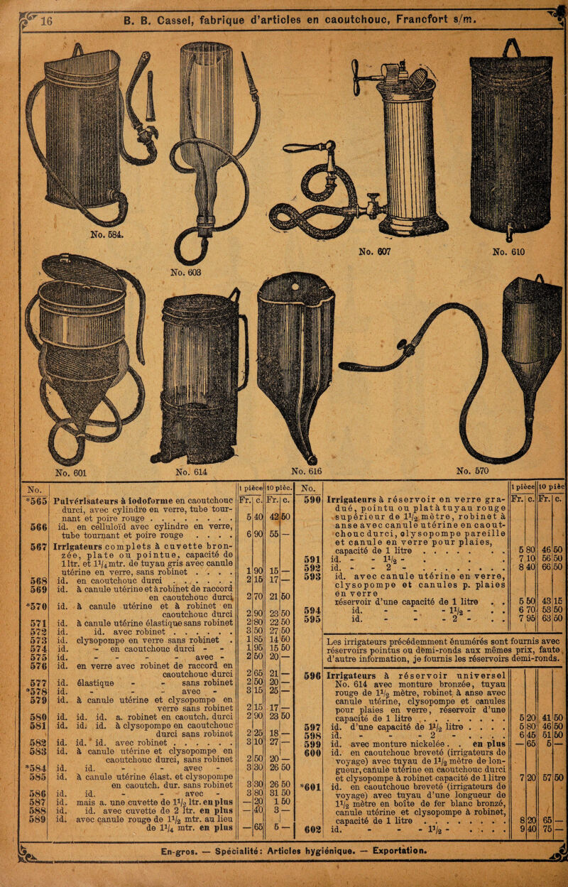 No. 610 10 pîèc. No. 1 pièce 10 pièc Fr. c. 590 Irrigateurs à réservoir en verre gra- Fr. c. Fr. c. dué, pointu ou platàtuyau rouge 42 60 .supérieur de I1/2 mètre, robinet à anse avec canule utérine en caout- 55 — chouc durci, olysopompe pareille et canule en verre pour plaies. capacité de 1 litre. 6 80 46 60 591 id. - - 11/2 - . . . 7,10i 66 60 15 593 id. - - 2 - . 8 40 66 50 17 593 id. avec canule utérine en verre, clysopompe et canules p. plaies 21 60 en verre réservoir d’une capacité de 1 litre . . 6 60 43 16 23 60 594 id. - - - 11/2 - . . 6 70 63 60 22 60 595 id. “ - - 2 - . . 7 95 63 60 27160 V 14 60 Les irrigateurs précédemment énumérés sont fournis avec 16,60 réservoirs pointus ou demi-ronds aux memes prix. faute, ÜU d’autre information, je fournis les réservoirs demi-ronds. 21 — 596 Irrigateurs à réservoir universel 20 No. 614 avec monture bronzée, tuyau 26 rouge de li/g mètre, robinet à anse avec canule utérine, clysopompe et canules 17 pour plaies en verre, réservoir d’une 23 60 capacité de 1 litre. 6 20 41 60 597 id. d’une capacité de P-k litre .... 6 80 46 60 18 598 id. - - - 2 - . . . . 6 46 51 60 27 599 id. avec monture nickelée . . en plus — 65 6 — 600 id. en caoutchouc breveté (irrigateurs de 20 — voyage) avec tuyau de 1% mètre de Ion- 20 ou gueur, canule uterine en caoutchouc durci et clysopompe à robinet capacité de 1 litre 7 20 67 50 20 ou *601 id. en caoutchouc breveté (irrigateurs de 31 60 voyage) avec tuyau d’une longueur de 1 60 11/2 mètre en boîte de fer blanc bronzé. à — canule utérine et clysopompe à robinet. ■i capacité de 1 litre.. 8 W 65 — 6 603 id. - - - P/2 - .... 9 40 76 Articles hygiénique. — Exportation. ^ No. 607 En-gros. — Spécialité: No. 684. No. 601 No. 614 Pulvérisateurs à iodoforme en caoutchouc durci, avec cylindfe en verre, tuhe tour¬ nant et poire rouge. id. en celluloïd avec cylindre en verre, tube tournant et poire rouge .... Irrigateurs complets à cuvette bron¬ zée, plate ou pointue, capacité de lltr. et 11/4 mtr. de tuyau gris avec canule utérine en verre, sans robinet .... id. en caoutchouc durci ....... id. à canule utérine et à robinet de raccord en caoutchouc durc]^ id. à canule utérine et à robinet en caoutchouc durci id. à canule utérine élastique sans robinet id. id. avec robinet. id. clysopompe en verre sans robinet . id. - en caoutchouc durci - id. - - - - avec - id. en verre avec robinet de raccord en caoutchouc durci id. élastique - - sans robinet id. - - - avec id. à canule utérine et clysopompe en verre sans robinet id. id. id. a. robinet en caoutch. durci id. id. id. à clysopompe en caoutchouc durci sans robinet id. id. ' id. avec robinet. id. à canule utérine et clysopompe en caoutchouc durci, sans robinet id. id. - - avec id. à canule utérine élast. et clysopompe en caoutch. dur. sans robinet id. id. - - avec id. mais a. une cuvette de II/2 Itr. en plus id. id. avec cuvette de 2 Itr. en plus id. avec qanule rouge de I1/2 mtr. au lieu de 11/4 mtr. en plus No. 616 No. 570 No. 568 569 *570 571 573 573 574 575 576 577 *578 579 580 581 583 583 *584 585 586 587 588 589 No. 603 567 *565 566