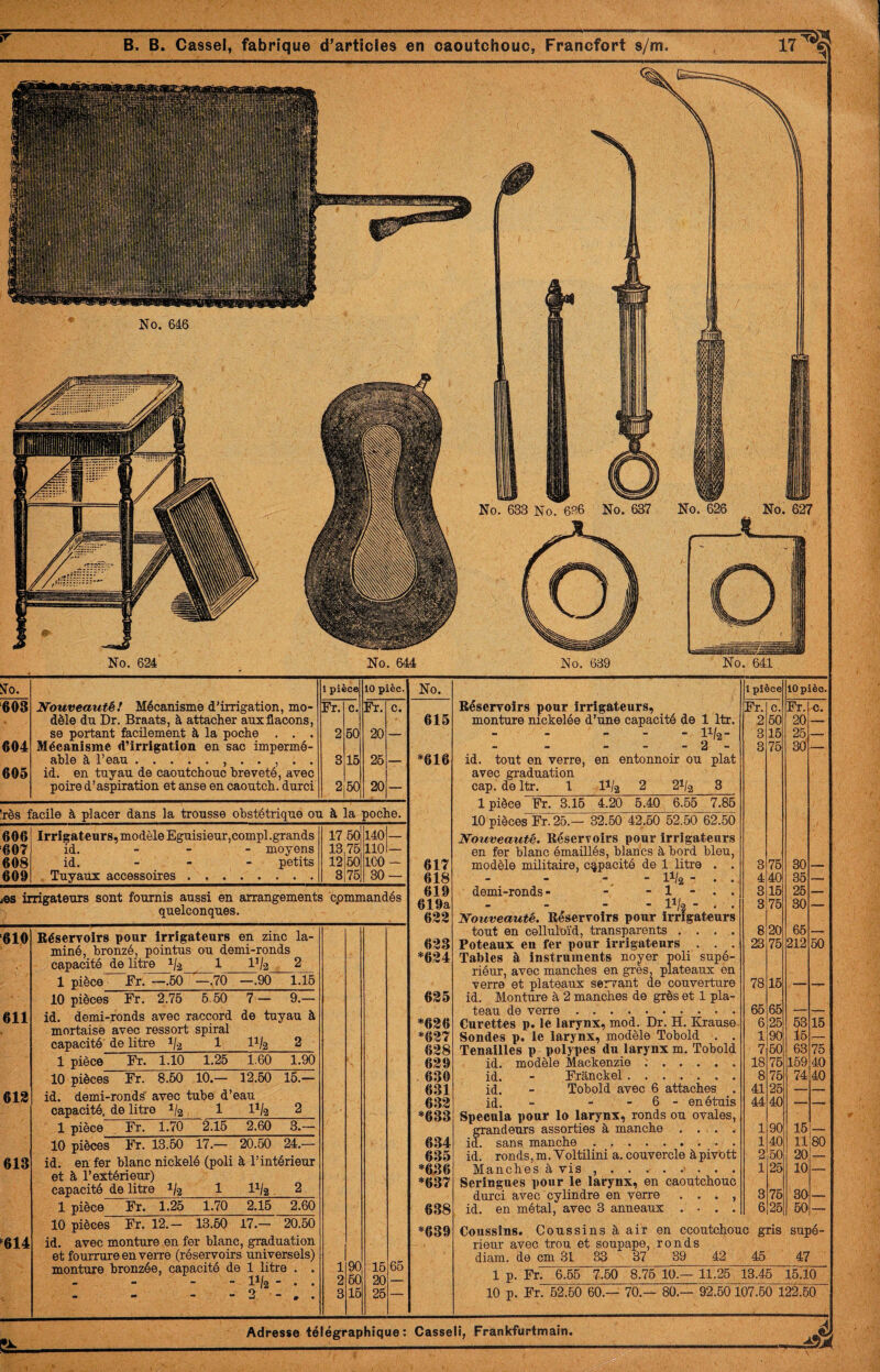 No. 624 No. 644 No. 6B9 No. 641 No. 1 pièce lOpièo. Réservoirs pour Irrigateurs, Fr. c. Fr. c. 615 monture nickelée d’une capacité de 1 Itr. 2 50 20 .11/2- 3 15 25 — *616 - - - 2 - id. tout on verre, en entonnoir ou plat avec graduation cap. de Itr. 1 II/2 2 21/2 3 1 pièce Fr. 3.15 4.20 5.40 6.55 7.85 10 pièces Fr. 25.— 32.50 42.50 52.50 62.50 Nouveauté. Réservoirs pour irrigateurs en fer blanc émaillés, blancs à bord bleu. 3 75 30 617 modèle militaire, capàcité de 1 litre . . 3 75 30 _ 618 - 11/2- . . 4 40 35 — 619 demi-ronds- - - 1 - . . 8 15 25 _ 619a 633 - - V-j^ - . . Nouveauté. Réservoirs pour irrigateurs 3 75 30 — tout en celluloïd, transparents .... 8 20 65 — 633 *634 Poteaux en fer pour irrigateurs . . . Tables à instruments noyer poli supé- riéur, avec manches en grès, plateaux en verre et plateaux serrant de couverture id. Monture à 2 manches de grès et 1 pla- 23 75 212 50 635 78 15 teau de verre. 65 65 — — *636 Curettes p. le larynx, mod. Dr. H. Krause 6 25 53 15 *637 Sondes p. le larynx, modèle Tobold . . 1 90 l5 — 638 Tenailles p polypes du larynx m. Tobold 7 50 63 75 639 id. modèle Mackenzie :. 18 75 159 40 630 id. - Frânckel. 8 75 74 40 631 id. - Tebold avec 6 attaches . 41 25 — — 633 *633 id. - - - 6 - enétuis Spécula pour lo larynx, ronds ou ovales, 44 40 *— — grandeurs assorties à manche .... 1 90 15;- 634 id. sans manche. 1 40 11 80 635 id. ronds, m. Voltilini a. couvercle à pivott 2 50 20 — *636 *637 Manches à vis ......... Seringues pour le larynx, en caoutchouc 1 25 10 durci avec cylindre en verre . . . , 3 75 30 — 638 id. en métal, avec 3 anneaux .... 6 25 50 *639 Coussins. Coussins à air en ccoutchouc gris rieur avec trou et soupape, ronds diam. de cm 31 ^ 37 39 42 45 supé- 47 1 p. Fr. 6.55 7.50 8.75 10.— 11.25 13.45 15.10 10 p. Fr. 52.60 60.— 70.— 80.— 92.50 107.50 122.50 î^o. 1 pièce 10 pièc. 693 Nouveauté! Mécanisme d'irrigation, mo- Fr. c. Fr. c. dèle du Dr. Braats, à attacher auxflacons. se portant fecilement à la poche . . . 2 50 20 — 604 Mécanisme d’irrigation en sac impermé- able à l’eau. 3 15 25 605 id. en tuyau de caoutchouc breveté, avec poire d’aspiration et anse en caoutch. durci 2 50 20 — rès facile à placer dans la trousse obstétrique ou à la poche. 606 Irrigateurs, modèle Eguisieur,compl.grands 17 50 140 — 607 id. - - - moyens 13 75 110 — 608 id. - - - petits 12 50 ICO — 609 Tuyaux accessoires . .. 3 75 30 — ©s inigatetiTs sont fournis aussi en arrangements cpmmandés quelconques 610 611 613 613 614 Réservoirs pour irrigateurs en zinc la- miné, bronzé, pointus ou demi-ronds capacité de litre 1/2 1 Vk 2 1 pièce Fr. —.50 —.70 —.90 1.15 10 pièces Fr. 2.75 5.50 7 — 9.— id. demi-ronds avec raccord de tuyau à mortaise avec ressort spiral capacité' de litre 1/2 1 1^/2 2 1 pièce Fr. 1.10 1.25 1.60 1.90 10 pièces Fr. 8.50 10.— 12.50 15.- id. demi-ronds’ avec tube d’eau capacité, de litre 1/2 1 1^/2 2 1 pièce Fr. 1.70 2.15 2.60 3.— 10 pièces Fr. 13.50 17.— 20.50 24.— id. en fer blanc nickelé (poli à l’intérieur et à l’extérieur) capacité de litre 1/2 1 D/2 2 1 pièce Fr. 1.25 1.70 2.15 2.60 10 pièces Fr. 12.— 13.50 17.— 20.50 id. avec menture en fer blanc, graduation et fourrure en verre (réservoirs universels) menture bronzée, capacité de 1 litre . . 1 90 15 - 11/2 2 50 20 - 2 3 15 25 66