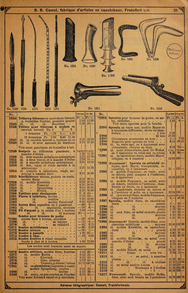 1344 1245 1246 1247 *1248 Tetinesp.biberons en caontcliouc breveté p. bouteilles Soxlüet, première qualité id. id. id. d'euxième Tetines pour biberons à syphon en caoutcb. breveté No. 1_2 3 1 douzaine Fr. —.76 1.— 1.15 12 douzaines Fr. 7.60 9.40 11.26 id. en caoutcb. breveté a. boutons en os id. id. et avec anneaux de dentition Voir aussi garnitures de bouteilles à lait. *1249 Scalpels en différentes grandeurs, à mancbe d’ébène. 1250 1251 1252 1253 1254 1255 *1256 1257 1258 1259 1260 1261 1262 1263 1264 1265 1266 1267, I *1268, 1269 1270 *1271 *1272 1273 1274 1275 id. avec mancbe métallique antiseptique id. à deux traucb. et à mancbe d^ébène id. à mancbe métallique antiseptique . id. fins, aigus et ronds servant à la microscopie . id. scalpels à opérations, ronds, mi- pointus à tranche droit. Scariflicateurs utérins, pointus ou ronds, modèle Maier. id. modèle Kristeller. id. - Scanzoni . id. - Spiegelberg. id. - Fritscb.. . Tabliers pour disséqueurs . . . . . Pinces à cathéters, droites. id. courbes . . id. modèle Faraboeuf . Serres fines argentées en 3 grandeurs . id. id. angulaires, crochues Fil d’argent p. la suture d’os 1 rouleau id. id. 10 rouleaux Sondes pour trousses de poche sondes fines à bouton, nickelées . . id. - - - en baleine . . id. - . - en celluloïd . . Sondes myrtiformes. Sondes creuses . .. Sondes à panaris. Sondes à chas. Sondes doubles à visser ensemble Sonde à chas et à bouton. Idouz. 12 dz. Fr. c. Fr. c. 1 60 12 50 1 25 10 2 25 22 50 3 75 37 60 Ipi ^ce 10 p lèc 1 25 11125 1 76 15:65 1 vo 16 _ 2 20 19 70 25 11 25 3 15 26 60 3 16 28 16 3 50 30 95 4 20 36 60 3 50 30 95 4 20 36 60 6 .0 46 — 6 70 60 — 6 90 63 46 6 90 62 50 ' _ 40 3 — 60 4 — 2 50 _ — 20 — — — 35 2 50 50 4 — 46 3 76 86 6 60 90 7 — 1 90 15 — — 85 6 60 160 12 50 Les sondes sont fournies aussi en argent. *1276 Sondes utérines, modèle Sims, flexibles 2 60' 20 . 1277 id. modèle Martin . .. 3 15 25 — *1278 id. Kie-wisch. 3 15 25 — 1279 id. Sims, pliantes .... 5 70 45 — 1280 id. Tiemann,p .élever l’utérus 18 76 168 75 *1281 id. en aluminium (baguettes à ouate) modèle Spiegelberg, courbes . . 3 16 26 — 1282 id. droites , . 3 15 26 — 1283 id. coniq., un peu courbes,m. Playfair 8 15 26 — Voir aussi Sondes à calcul et p. strictures. No. *1284 1285 1286 1287 1288 1289 *1290 *1291 *1292 1293 1294 1295 1296 1297 1298 1299 1300 *1301 1302 *1303 1304 1305 1306 1307 1308 1309 *1310 *1311 1312 1313 *1314 1315 1316 *1317 Spatules pour trousses de poche,' en mé¬ tal, nickelées. Voir aussi spatules pour la bouche. Spécula en verre mat, modèle Mayer en 4 épaisseurs différentes, droits ou chan- freinés.1 lots 10 lots Obturateurs accessoires en bois . . . Supports pour spécula en bois . . . id. en verre mat, en 4 épaisseurs avec obturateurs, cÔmplet en étuis . . . id, nouv. forme courbe, mod. Dr.'Wehse, en 3 épaisseurs en verre mat ou cristai id. en caoutchouc durci, modèle Mayer obliques, en 4 numéros.] Nouveauté! Spécula en celluloïd ob¬ liques, mod. Ma^er, transparents, in¬ cassables, en 4 épaisseurs. id. modèle Fergusson', en verre, noirs en dehors, plaq. d'argent à l’intérieur, en 4 épaisseurs . .. id. modèle Fergusson, en métal, noirs en dehors, nickelés à l’intérieur, chau- freinés ou droits, en 4 épaisseurs . . id. chaufreinés, nickelés en dehors et à l’intérieur et polis, en 4 épaisseurs . id. spécula à grillage, modèle Fergusson, obliques en 3 numéros. Spécula, modèle Sims, en caoutchouc durci .grands id. id. moyens id. id. petits id. mod. Sims, en métal nickelés grands id. moyens id. petits Nouveauté! Spécula, modèle Sims, avec charnière métallique .... moyens id. modèle Kristeller, en caoutchouc durci.grands id. id. moyens id. id. ‘ peiits id. modèle KristeUor, en métal avec manche d’ébène.grands id. id. id. moyens id. id. id. petits id. modèle Eicord, en métal . . . . id. - Cusco - - avec vis . id. pliants . . id. id. id. id. en métal modèle Lentze . . . . id. - 'Bozemann à 2 feuilles id. - . ' . 3 - Nouveauté. Spécula. modèle Eothe, fixes, avec anse fermee en 3 grandeurs id. id. en métal, à manches à coulisse Ipièeo lOpièc. Fr. c. Fr. c. 1 3 27 16 50 50 9 1 7 60 8 16 28 16 8 75 76 1 lot 10 lots 6 25 50 — 12 t 60 100 — 15 — 125 — 16 26 132 60 13 75 118 75 22 60 195 — 1 pièce lOpièc 6 42 50 5 40 4 40 36 3 76 30 _ 7 60 60 — 6 90 55 — 6 25 60 — 12 60 112 50 4 70 37 50 4 40 35 60 4 20 32 6 26 60 5 70 46 — 6 — 40 — 11 26 90 — 8 76 1 76 11 26 90 12 60 112 60 22 50 200 — 31 26 281 26 36 25 326 — 18 76 168 76