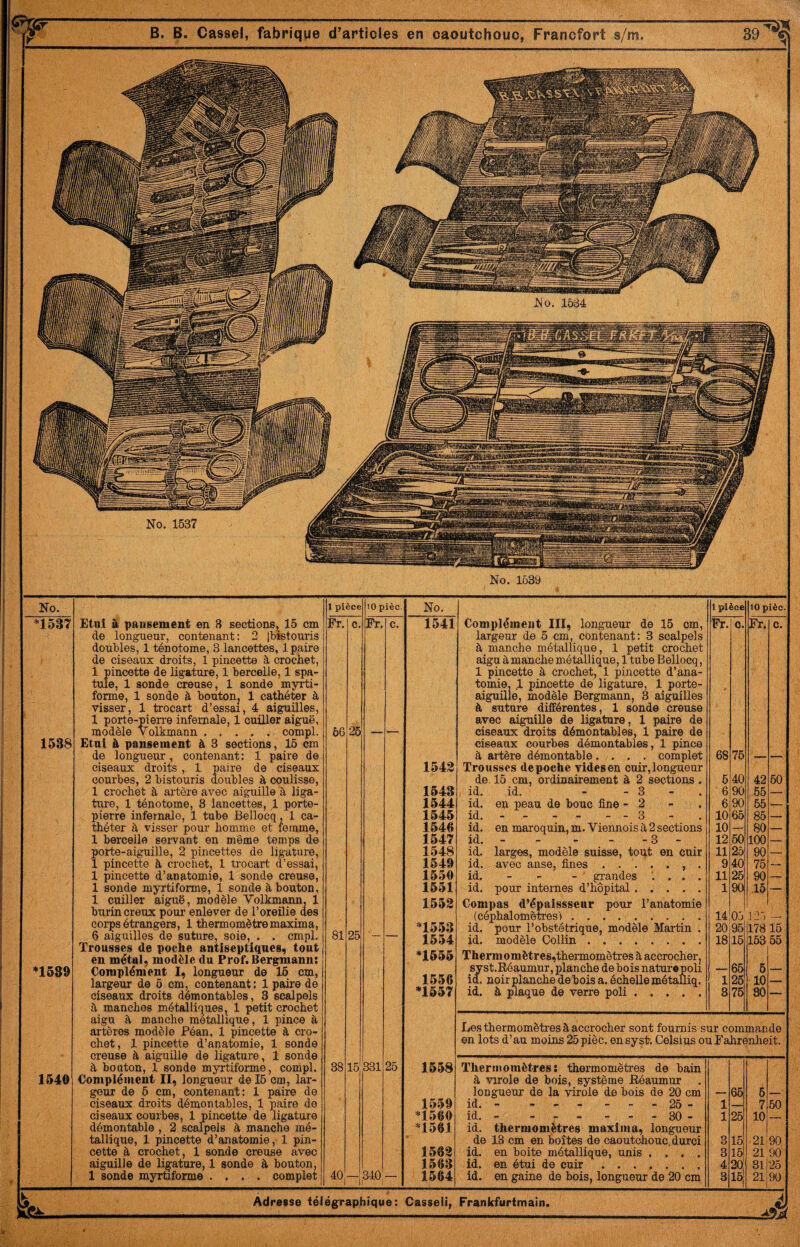 No. 1538 *1539 1540 Etui à pansement en 3 sections, 15 cm de longueur, contenant; 2 l'bistouris doubles, 1 ténotome, 3 lancettes, 1 paire de ciseaux droits, 1 pincette à crochet, 1 pincette de ligature, 1 bercelle, 1 spa¬ tule, 1 sonde creuse, 1 sonde myrti- forme, 1 sonde à boutonj 1 cathéter à visser, 1 trocart d’essai, 4 aiguilles, 1 porte-pierre infernale, 1 cuiller aiguë, modèle Volkmann ..... compl. Etui à pansement à 3 sections, 16 cm de longueur, contenant: 1 paire de ciseaux droits , 1 paire de ciseaux courbes, 2 bistouris doubles à coulisse, 1 crochet à artère avec aiguille à liga¬ ture, 1 ténotome, 8 lancettes, 1 porte- pierre infernale, 1 tube Bellocq, 1 ca¬ théter à visser pour homme et femme, 1 bercelle servant en même temps de porte-aiguille, 2 pincettes de ligature, 1 pincette à crochet, 1 trocart d’essai, 1 pincette d’anatomie, 1 sonde creuse, 1 sonde myrtiforme, 1 sonde à bouton, 1 cuiller aiguë, modèle Volkmann, 1 burin creux pour enlever de l’oreilie des corps étrangers, 1 thermomètre maxima, 6 aiguilles de suture, soie, . . cmpl. Trousses de poche antiseptiques, tout en métal, modèle du Prof. Bergmann; Complément I, longueur de 16 cm, largeur de 6 cm, contenant : 1 paire de ciseaux droits démontables, 3 scalpels a manches métalliques, 1 petit crochet aigu a manche métallique, 1 pince à artères modèle Péan, 1 pincette à cro¬ chet, 1 pincette d’anatomie, 1 sonde creuse à aiguille de ligature, 1 sonde à bouton, 1 sonde myrtiforme, compl. Complément II, longueur de 16 cm, lar¬ geur de 6 cm, contenant: 1 paire de ciseaux droits démontables, 1 paire de ciseaux courbes, 1 pincette de ligature démontable , 2 scalpels à manche mé¬ tallique, 1 pincette d’anatomie, 1 pin¬ cette à crochet, 1 sonde creuse avec aiguille de ligature, 1 sonde à bouton, 1 soude myrtiforme .... complet 1 pièce 10 pièc. Fr. c. Fr. c. 66 26 — — 81 26 — — 38 16 331 25 40 340 1 No. 1 pièce 10 pièc. 1541 Complément III, longueur de 16 cm, largeur de 6 cm, contenant: 3 scalpels à manche métallique, 1 petit crochet aigu à manche métallique, 1 tuhe Bellocq, 1 pincette à crochet, 1 pincette d’ana¬ tomie, .1 pincette de ligature, 1 porte- aiguille, modèle Bergmann, 3 aiguilles Fr. O. Fr. c. - à suture différentes, 1 sonde creuse avec aiguille de ligature, 1 paire de ciseaux droits démontables, 1 paire de ciseaux courbes démontables, 1 pince à artère démontable .... complet 68 76 — — 1542 Trousses de poche vides en cuir, longueur de 15 cm, ordinairement à 2 sections. 5 40 42 60 1543 , id. id. - - 3 - . ' 6 90 .65 — 1544 id. en peau de bouc fine - 2 6 90 65 — 1545 id..- 3 10 66 85 — 1546 id. en maroquin, m. Viennois à 2 sections 10 — 80 — 1547 id..3 - 12 60 100 — 1548 id. larges, modèle suisse, tout en cuir 11 25 90 — 1549 id. avec anse, fines 9 40 75 — 1550 id. - - - ‘ grandes '. . . . 11 26 90 — 1551 id. poux internes d’hôpital. 1 90 15 — 1552 Compas d’épaissseur pour l’anatomie *1553 (céphalomètres'). 14 03 .123 — id. pour l’obstétrique, modèle Martin . 20 95 178 16 1554 id. modèle Collin. 18 15 163 55 *1555 Thermomètres,thermomètres à accrocher, syst.Réaumur, planche de bois naturopoli 65 6 1556 id. noir planche dehois a. échelle métalliq. 1 25 10 — *1557 id. à plaque de verre poli. 3 75 80 —• Les thermomètres à accrocher sont fournis sur commande en lots d’au moins 25pièc. en systi Celsius ou Fahrenheit. 1558 Thermomètres; thermomètres de bain à virole de bois, système Béaumur longueur de la virole de bois de 20 cm 65 5 1559 id. - - _ - - _ » 25 - 1 — 7 50 *1560 id. - ------ 30 - 1 26 10 _ *1561 id. thermomètres maxima, longueur de 13 cm en boîtes de caoutchouc.durci 3 16 21 90 1562 id. en boite métallique, unis .... 3 16 21 90 1563 id. en étui de cuir. 4 20' 31 25 1564 id. en gaine de bois, longueur de 20 cm 8 iri, 21 90