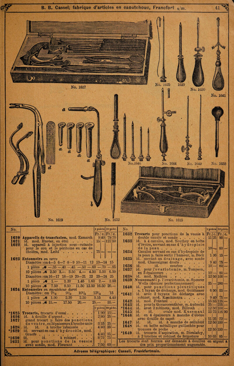 No. 1619 No. 1652 No. 1616 No. 1620 1621 1622 1623 1624 *1625 1626 162Î 1628 *1629 *1630 1631 Appareils de transfasion, mod. Esmarch id. mod. Hneter, en étui . . . . . id. appareil à injection sous-cutanée pour le cou et le péritoine en cas de choléra, mod. Leibl. Entonnoirs en verre Diamètre : cm4—5 6—7 8—9 10—11 1 pièce 10 pièc. Fr. c. Fr. c. 9 40 79 70 15 — 127 50 76 — — — 12 13—14 15 1 pièce Jt —.35—.40 —.46 —.60 —.60 —.70 —.85 10 pièces Ji 2.60 3.— Diamètre^; cm 16-^17 18 1 pièce 3.60 4.— -19 20—21 4.60 6.60 6.60 22 23-24 25 Jt 1.— 1.20 1.46 1.60 2.— 2.50 10 pièces 7.50 9.60 11.60 Entonnoirs en caoutchouc durci Diamètre: cm lO^/a 1 pièce J(i 1.90 2.20 2.50 12.50 16.60 20.— 121/2 16 10 pièces 15. 17.60 20.— Trocarts, trocarts d’essai...... id. à douiDe d’argent. grand trocart p. faire des ponctions deventre,en Sépaisseurs à broche unie • id. id. à broche rabaissée . . . id, servantencas d’hydrocèle, mod. Graefe.‘. id. id. à robinet.... id. pour ponctions de la vessie avec sonde, mod. Fleurant . . . . 3.16 4.40 5.— 35.- J, pièce 10 pièc. 1 90 16 — 2 80 26 — 3 16 25 . 4 40 35 — 4 40 35 -T- 8 76 76 — 7 60 60 — No. 1 pièce 10 pièc. 1632 Trocarts pour ponctions de la vessie à Fr. c. Fr. c. double canule et sonde. 11 26 90 1633 id. à 4 canules, mod. Southey en boîte d’ivoire, servant en cas d’hydropisie de la peau.. 10 80 1634 Canules servant en cas d’hydropisie de la peau p. faire sortir l’humeur, m. Bock 1 90 16 1635 id. servant au drainage, avec sonde mod. Chassaignac droits. 9 40 75 _ 1636 id. id. courbes. 10 80 1637 id. pour l’ovariotomie, m.Tompson, en 3 épaisseurs .. 10 _ 80 _ 1638 id. mod. Mathieu . .. 12 60 100 1639 Nouveauté \ p. l’ovariotomie, m. Spencer “Wells (dernier perfectionnement) . . 36 _ 280 . 1640 id. pour ponctions pleurétiques a. 1 tuyau de décharge, mod. Goldtamer 6 90 55 *1641 id. avec 2 tuyaux de décharge avec robinet, mod. Kaschimura. 9 40 76 1642 id. mod. Frantzel .. 16 65 125 1643 id. pourla thoracocenthèse, m.Aufrecht 25 — 226 *1644 id. avec 2 robinets, mod. Billrolh . . 12 60 100 1645 id. id. ovale mod. Kussmaul 13 75 116 90 *1646 id. en 4 épaisseurs à manche d’ébène avec douüle de capot. 11 26 72 1647 id. id. id. à manche de celluloïd 12 60 100 1648 id. en boîte métallique guillochée pour trousses de poche. 50 100 *1649 id. trocarts d’aspiration, m. Dieulafoy, . à 2 broches et robinet de fermeture . 10 65 86 — Les trocarts sont fournis sur demande à douilles en argent à , des prix proportionnément augmentés. Adresse télégraphique: Casseli, Frankfurtmain. jA