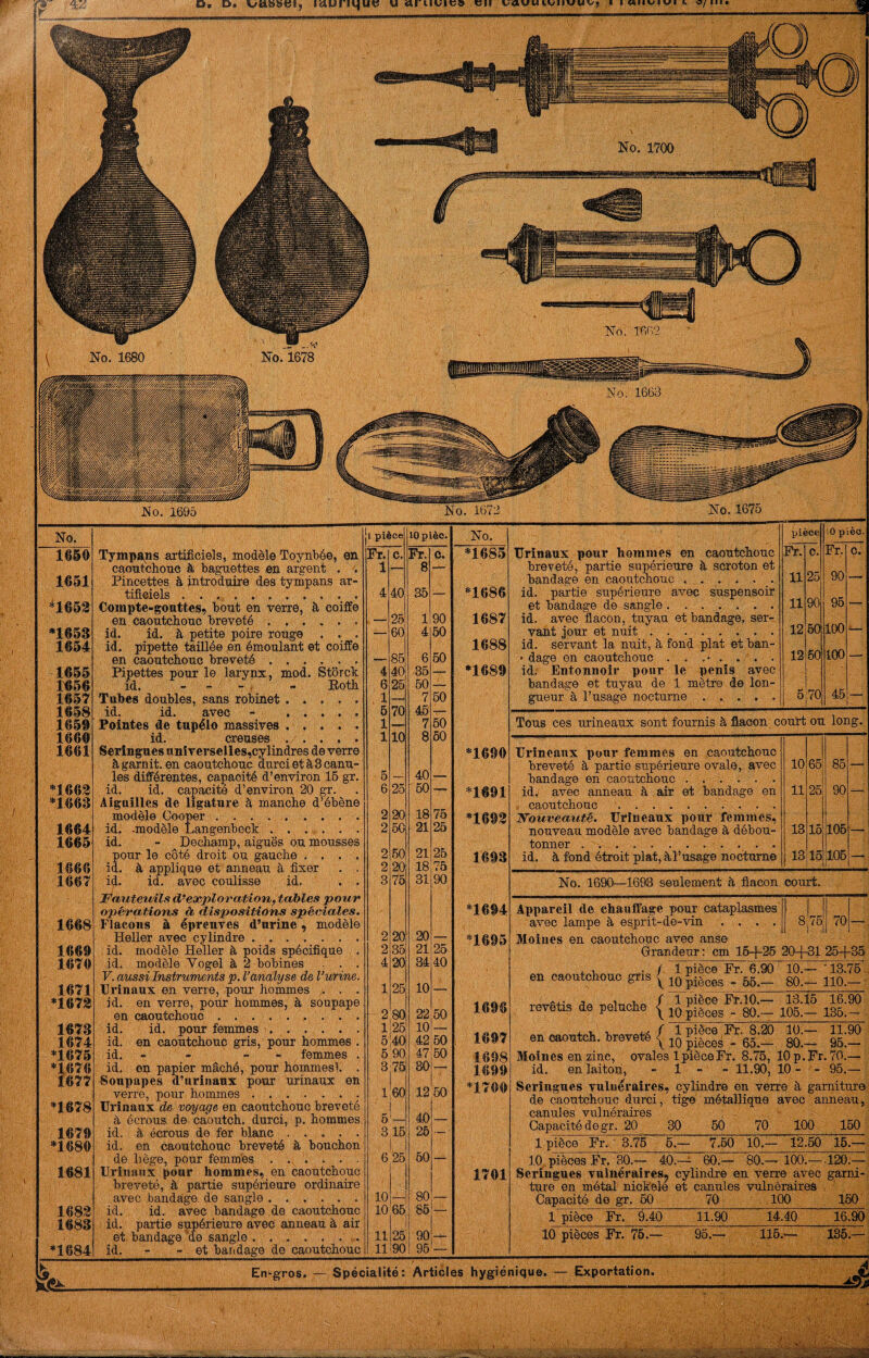 0« D. ittunqut? u en vawutvnvwvj ■ MIIV/IVI h / ^/ / // //^//'/ . 1660 Tympa<ns artificiels, modèle Toynbée, en Fr. c. Fr. 0, *1685 caoutchonc à baguettes en argent . ; 1 — 8 - 1651 Pincettes, â introduire des tympans ar- txfî-GlOlS • •• 4 40 35 — *1686 *1653 Compte-gouttes, bout en verre, à coiffe en caoutchonc breveté. , - 25! 1 90 1687 *1653 id. id. à petite poire rouge . . • — 60 4 60 1654 id. pipette taillée en émoulant et coiffe 1688 en caoutchouc breveté . , . . . . ~ 86 6 60 1655 Pipettes pour le larynx, mod. Storch 4 40 35 — *1689 1^56 id. - - ' ' i - Both 6 26 bO — 1657 Tubes doubles, sans robinet. . . . . , 1 7 60 1658 id. id. avec - . 6 70 45 •7— 1659 Pointes de tupélo massives ..... 1 — 7 60 1660 id. ' creuses , . , . 1 10 8 50 1661 Seringues unîrerselles,cylindres de verre *1690 à garnit, eu caoutchouc durcietàSoanu- les différentes, capacité d’environ 16 gr. 6 — 40 — *1663 id. id. capacité d’environ 20 gr. 6 25 50 — *1691 *1663 Aiguilles de ligature à manche d’ébène modèle Cooper .... -. 2 20 18 75 *1693 1664 id, -modèle Langenbeck . . . .. . . 2 60 21 26 1665 id. - Dechump, aiguës ou mousses pour le côté droit ou gauche .... 2 60 21 26 1693 1666 id, à applique et anneau à fixer . . 2 20 18 75 1667 i^. id. avec coulisse id. . . 3 76 31 90 JE^auteuils d’exploration, tables pour opérations à, dispositions spéciales. *1694 1^68 Flacons à épreuves d’urine, modèle Heller avec cylindre. 2 20 20 — *1695 1669 . id. modèle Heller à poids spécifique , 2 35 21 25 1670 id. modèle Yogel à 2 bobines . . . 4 20 34 40 F. aussi Instruments p. l’analyse de l’urine. 1671 Erinaux en. verre, pour hommes . . 1 25 10 — *1673 id. en verre, pour hommes, à soupape 1696 en caoutchouc. 2 80 22 60 1673 id, id. pour femmes 1..... . 1-26 10 — id. en caoutchouc gris, pour hommes . *1675 id, - - - - femmes . 6 90 47 60 1698 *1676 id, en papier mâché, pour hommes!. . 3;75 80 —■ 1699 1677 Soupapes d’urinanx pour uriuaux en verre, pour hommes. 1,60 12 60 1 « MV *1678 Urinaux de voyage en caoutchouc breveté à écrous de caoutch. durci, p, hommes. 5 40 — 1679 id. à écrous de fer blanc. 3 15 26 ■— ' *1680 id. en caoutchonc breveté à. bouchon dé liège, pour femm'es . . . . . 6 26 60 — 1681 Urinaux pour hommes, en caoutchouc 1701 breveté, à partie supérieure ordinaire avec bandage, de sangle. 10 80 _ 1683 id. id. avec bandage de caoutchouc 10 65] 85 — 1683 id. partie supérieure avec anneau à air et bandage ue sangle. . . . . . ... 11 26 90 *1684 id, - - et bandage de caoutchouc 11 90 96 _ TJrinaux pour hommes en caoutchouc breveté, partie supérieure h scroton et bandage en caoutcbouc ...... id. partie sirpérieure avec suspensoir et bandage de sangle. . ... . . id. avec flacon, tuyau et bandage, ser¬ vant jour et nuit.. id. servant la nuit, à fond plat et ban- ■ dage en caoutchouc id. Entonnoir pour le pénis avec bandage et tuyau de 1 mètre de lon¬ gueur à l’usage nocturne . . pièce lO p ièo. Fr. c. Fr, Ç. 11 25 90 — 11 90 95 — 12 50 100 — 12 60 too — 5 70 46 — Tous ces urineaus sont fournis à flacon coutt ou long. Urineanx pour femmes en caoutchouc breveté à partie supérieure ovale, avec bandage en caoutchouc ...... idv avec anneau à air et bandage en caoutchouc. JSTouveauté. Urineaux pour femmes, nouveau modèle avec bandage à débou¬ tonner ... . id. à fond étroit plat, àl’usage nocturne 10 65 85 11 25 90 13 16 106 13 15 106 No. 1690—1693 seulement à ,flacon court. Appareil de chauffage pour cataplasmes avec lampe à esprit-de-vin .... Moines en caoutchouc avec anse Grandeur : cm 16-|-25 20-{--31 25-f-35 + 1, f 1 pièce Fr. 6.90 10.— '13.76 en caoutchouc gris revêtis de peluche / 1 pièce Fr.lO.— 13.16 16.90 \ 10 pièces - 80.— 106.— 136.— 10.— 11.90 80.— 95,— Moines en zinc, ovales l^èceFr. 8.75, 10 p.Fr. 70.— id, en laiton, - 1 - - 11.90, 10- ■ - 95.— Seringues vulnéraires, cylindre en verre à garniture de caoutchouc durci, tige métallique avec anneau, canules' vulnéraires Capacité de gr. 20 30 50 70 100 150 1 pièce Fr.- 3.76 6.— 7.60 10.— 12.60 16.— 10,. pièces Fr. 80.— 40.-^ 60.— 80.— 100.—.120;— Seringues vulnéraires^ cylindre en verre avec g^arni- ture en métal nioïele et canules vulnôraireà - Capacité de gr, 60 70 100 150 1 pièce Fr. 9.40 11.90 14.40 16.90 10 pièces Fr, 76. 116.-