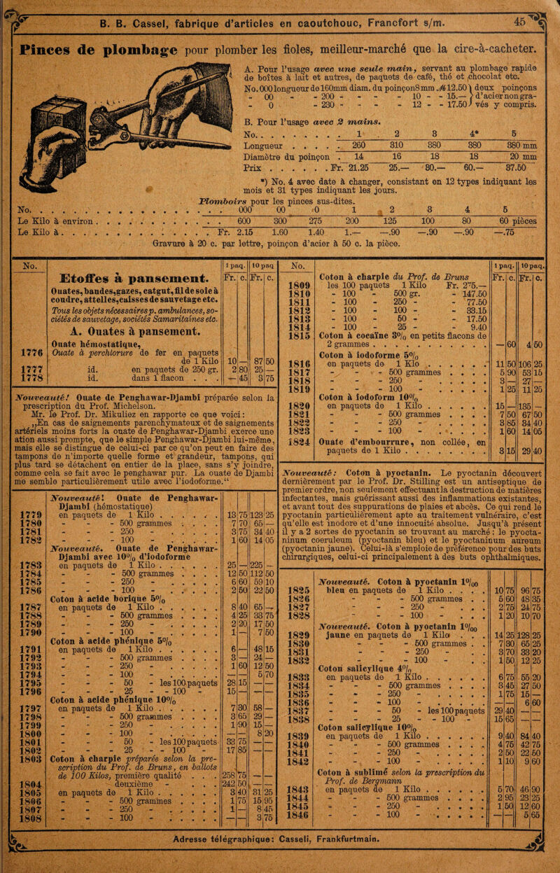 1776 1777 1778 étoffes; à pansement. Ouates,bandes,gazes, catgut,fll de soie à coudre, attelles,eaisses de sauvetage etc. Tous les objets nécessaire P. ambulances, so¬ ciétés de sauvetage, sociétés Samaritaines etc. A. Ouates à pansement. Ouate hémostatique. Ouate à perchlorure de fer en paquets de 1 Küo id. en paquets de 260 gr. id. dans 1 flacon . . . Fr. c. Fr. c. 10 87 50 2 80 25 — 46 3 75 Nouveauté! Ouate de Penghawar-Djambi préparée selon la prescription du Prof. Michelson. Mr. le Prof. Dr. Mikuliez en rapporte ce que voici: „En cas de saignements parencnymateux et de saignements artériels moins forts la ouate de Penghawar-I^ambi exerce une ation aussi prompte, que le simple Penghawar-Djambi lui-même, mais elle se distingue de celui-ci par ce qu’on peut en faire des tampons de n’importe quelle forme et grandeur, tampons, qui plus tard se détachent en entier de la place, sans s’y joindre, comme cela se fait avec le penghawar pur. La ouate de Djambi me semble particulièrement utile avec riodoforme.“ 1779 NouveautéX Ouate de Penghawar- Djambî (hémostatique) en paquets de 1 Küo . . . . . 13 75 123 25 1780 - 500 grammes ; . . . 7 70 65 1781 - - - 250 - . 3 76 34 40 1783 - 100 - . 1 60 14 05 1783 Nouveauté, Ouate de Penghawar- Djambi avec 10% d’iodoforme en paquets de 1 Küo. 25 226 1784 - 600 grammes .... 12 60 112 60 1785 - 250 - . 6 60 59 10 1786 - 100 - ....'. 2 60 22 50 1787 CotOu à acide borique 5o/o en paquets de 1 Küo. 8 40 66 1788 - - - 600 grammes .... 4 26 33 76 1789 - 260 - ..... 2 20 17 50 1790 - 100 - . 1 — 7 50 1791 Coton à acide pbénique 5% en paquets de 1 Küo ...... 6 >_ 48 16 1793 - - - 500 grammes .... 3 — 24 1793 - 260 - . 1 60 12 50 1794 - 100 - . — — 6 70 1795 - 60 - les 100 paquets 28 16 — — 1796 - 26 - - 100 - 16 — — — 1797 Coton à acide pbénique lO^lo en paquets de 1 Küo .. 7 30 68 _ 1798 - 600 grammes .... 3 65 29 — 1799 - - 250 - . 1 90 15 — 1800 - 100 - . — — 8 20 1801 - - 60 - les 100 paquets 33 76 — — 1803 - 26 - - 100 17 85 — — 1803 Coton à charpie préparée selon la pre¬ scription du Prof, de Bruns, en ballots . de 100 Kilos, première qualité . . . 258 76 1804 deuxième - ... 242 50 — — ' 1805 en paquets de i Küo. a 40 31 25 1806 - 600 gramines .... 1 75 15 95 ■ 1807 - - - 260 - . 1 — 8 45 1808 - 100 - ...... 75 Coton à charpie du Prof, de Bruns Fr. c. Fr. c. 1809 les 100 paquets 1 Kilo Fr. 2“6.— 1810 - 100 - 500 gr. - 147.50 1811 - 100 - 260 - - 77.60 1813 - 100 - 100 - - 33.16 1813 - 100 - 60 - - 17.50 1814 - 100 - 26 - - 9.40 1815 Coton à cocaïne 3% en petits flacons de 2 grammes. — 60 4 60 Coton à iodoforme 5% 1816 en paquets de 1 Klo ,.. 11 60 106 25 1817 - - - 600 grammes .... 6 90 63 16 1818 “ “ ” 250 - ..... 3 — 27 — 1819 - 100 - . 1 26 1?- 25 Coton à iodoform 10% 1830 en paquets de 1 Kilo. 15 — 136 — 1831 - - - 600 grammes .... 7 60 67 50 1833 - 250 - . 3 86 34 40 1833 - 100 - . 1 60 14 05 1834 Ouate d’embourrure, non coUée, en paquets de 1 Küo. 3 16 29 40 Nouveauté: Cotou à pyoetauiu. Le pyoctanin découvert dernièrement par le Prof. Dr. Stilling est un antiseptique de premier ordre, non seulement effectuant la destruction de matières infectantes, mais guérissant aussi des inflammations existantes, et avant tout de^suppurations de plaies et abcès. Ce qui rend le pyoctanin particulièrement apte au traitement vulnéraire, c’est qu’elle est inodore et d’une innocuité absolue. Jusqu’à présent il y a 2 sortes de pyoctanin se trouvant au marché : le pyocta- ninum coeruleum (pyoctanin bleu) et le pyoctaninum aureum (pyoctanin jaune). Celui-là s’emploie de préférence pour des buts chirurgiques, celui-ci principalement à des buts opnthalmiques. 1835 Nouveauté, Coton à pyoctanin l^/oo bleu en paquets de 1 Kilo .... 10 75 96 76 1836 - 600 grammes . . 5 60 48 35 1837 - 260 - ... 2 761 24 75 1838 - 100 - ... 1 20 10 70 1839 Nouveauté. Coton à pyoctanin 1%q jaune en paquets de 1 Kilo . . . 14 26 128 26 1830 - - 600 grammes . . ' 7 30 66 25 1831 - 260 - 3 70 33 20 1833 - 100 - . . 1 50 12 25 1833 Coton salicylique 4% en paquets de 1 Küo . ..... 6 75 66 20 1834 - - - 600 grammes .... 3 46 27 50 1835 - - - 260 - . 1 75 16 — 1836 - 100 - . — — 6 60 1837 - - - 60 - les 100 paquets 29 40 — — 1838 - 26 - - 100 - 15 65 — — 1839 Coton salicylique 10% en paquets de 1 Kilo. 9 40 84 40 1840 - 600 grammes .... 4 76 42 75 1841 - 250 - . 2 60 22 60 1843 - - 100 - . 1 10 9 60 1843 Coton à sublimé selon la prescription du Prof, de Bergmann en paquets de 1 Küo. 6 70 46 90 1844 - - - 600 grammes .... 2 95 23 25 1845 - 260 - . 1 60 12 60 1846 - 100 - ..... —» 5 66 Adresse télégraphique: Casseli, Frankfurtmain. B. B. Casse), fabrique d’articles en caoutchouc, Francfort s/m. Pinces de plombage pour plomber les fioles, meilleur-marché que la cire-à-cacheter. A. Pour l’usage avec une seule main, servant au plombage rapide de boîtes à lait et autres, de paquets de café, thé et iChocolat etc. No.000longueur de 160mm diam. du poinçonSmm .^^12.50) deux poinçons - 00 - - 200 - - - - 10 - - 16.— /d’aciernongra- - 0 - 230 - - - - 12 - - 17.601 vés y compris. B. Pour l’usage avec 2 mains. No.. 1 2 3 4» 6 Longueur . 260 310 380 380 380 mm Diamètre du poinçon . 14 16 18 18 20 mm Prix.Fr. 21.25 26.— 30.— 60.- 37.60 No. Le Küo à environ Le Küo à. . . . •) No. 4 avec date à changer, consistant en 12 types indiquant les mois et 31 types indiquant les jours. Flomhoirs pour les pinces sus-dites. . . . 000 00 .0 275 60 pièces .Fr. 2.16 1.60 1.40 1.— —.90 —.90 —.90