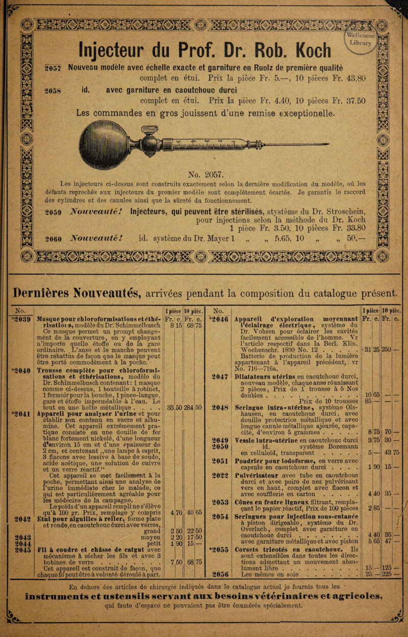 Injecteur du Prof. Dr. Rob. Koch f^î corne Librarv 2058 2057 Nouveau modèle avec échelle exacte et garniture en Ruolz de première qualité complet en étui. Prix la pièce Pr. 5.—, 10 pièces Fr. 43.80 id. avec garniture en caoutchouc durci complet en étui. Prix la pièce Fr. 4.40, 10 pièces Fr. 37.50 Les commandes en gros jouissent d’une remise exeeptionelle. No. 2057. Les injecteurs ci-dessus sont construits exactement selon la dernière modification dn modèle, où les défauts reprochés aux injecteurs du premier modèle sont complètement écartés. Je garantis le raccord des cylindres et des canules ainsi que la sûreté du fonctionnement. 2059 Nouveauté! Injecteurs, qui peuvent être stérilisés, stystème du Dr. Stroschein, pour injections selon la méthode du Dr. Koch 1 pièce Fr. 3.50, 10 pièces Fr. 33.80 2060 Nouveauté! id. système du Dr. Mayer 1 „ „ 5.65, 10 „ „ 50.— Dernières Nouveautés, arrivées pendant la composition du catalogue présent. No. 1 pièce 10 pièc. *2046 Appareil d’exploration uioyeunant l’éclairage électrique, système du Dr. Vohsen pour éclairer les cavités Fr. c. Fr. c. facilement accessible de l’homme. Vr l’article respectif dans la Berl. Klin. Wochenschr. 1890 No. 12.; Batterie de production de la lumière '31 25 250 — appartenant à l’appareil précédent, vr No. 716—716a. 2047 Dilatateurs utérins en caoutchouc durci. nouveau modèle, chaque anse réunissant 2 pièces, Prix de 1 trousse à 6 Nos 65 doubles. 10 — — Prix do 10 trousses 85 — — — 2048 Seringue intra-utérine, système Ois- hausen, en caoutchouc durci, avec douille protectrice métallique et avec longue canule métallique ajourée, capa- 8 75 70 cité, d’environ 5 grammes. — 2049 Vessie intra-utérine en caoutchouc durci 3 75 30 — 2050 id. système Bozemann 43 en celluloïd, transparent. 5 — 75 2051 Poudrier pour iodoforme, en verre avec capsule en caoutchouc durci .... 1 90 15 — 2022 Pulvérisateur avec tube en caoutchouc durci et avec poire de nez pulvérisant vers en haut, complet avec fl.acon et 35 avec soufflerie en carton. 4 40 2053 Cônes eu feutre ligneux filtrant, rempla- çant le papier réactif. Prix de 100 pièces 2 86 — — 2054 Seringues pour injection sons-cntanée f à piston dirigeable, système du Dr. Overlach, complet avec garniture en 36 l caoutchouc durci. 4 40 — avec garniture métallique et avec piston 6 65 47 — *2055 Corsets tricotés en caoutchouc. Ils sont extensibles dans tontes les direc¬ tions admettant un mouvement abso¬ lument libre. 15 125 2056 Les mêmes en soie.. 26 — 226 — No. *^2039 *^2040 ^2041 2042 2043 2044 2045 3Iasqueponr chloroformisations etéthé- risatioi s, modèle du Dr. Schimmelbusch Ce masque permet un prompt change¬ ment de la couverture, en y employant n’importe quelle étoffe on de la gaze ordinaire. L’anse et le manche peuvent être rabattus de façon que le masque peut êti-e porté commodément à la poche. Trousse complète pour chloroformi¬ sations et éthérisations, modèle du Dr. Schimmelbusch contenant ; 1 masque comme ci-dessus, 1 bouteille à robinet, 1 fermoir pour la bouche, 1 pince-langue, gaze et étoffe imperméable à l’eau. Le tout en une boîte métallique .... Appareil pour analyser l’arine et pour établir son contenu en sucre et albu¬ mine. Cet appareil extrêmement pra¬ tique consiste en une douille de fer blanc fortement nickelé, d’une longueur d’environ 16 cm et d’une épaisseur do [ 2 cm, et contenant ,,une lampe à esprit, 3 flacons avec lessive à base de soude, acide acétique, une solution de cuivre et un verre réactif. “ Cet appareil se met facilement à la poche, permettant ainsi une analyse de rurine immédiate chez le malade, ce qui est particulièrement agréable pour les médecins de la campagne. Lepoidsd’un appareil rempli ne s’élève qu’à 100 gr. Prix, remplage y compris Etnl pour aiguilles à relier, forme plate et ronde,en caoutchouc durci avec verres, grand moyen petit FU à coudre et châsse de catgut avec mécanisme à sécher les fils et avec 3 bobines de verre. Cet appareil est construit de façon, que chaque fil peut êti’e à volonté déroulé à p^. Fr.l c. 816 1 pièce 10 pièc. Fr. c. 68 76 33 50 284 70 260 2 20: 90 50 40 22 17 16 68 50 65 60 60 75 4^, En dehors des articles de chirurgie indiqués dans le catalogue actuel je fournis tons les instriimeiitis et nstenisils servant aux besoins vétérinaires et ag^ricoles, qui faute d’espace ne pouvaient pas être énumérés spécialement.