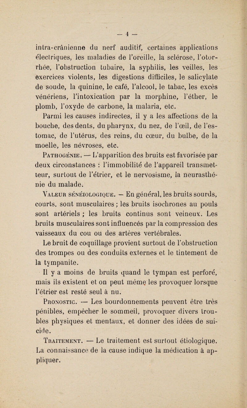 intra-cranienne du nerf auditif, certaines applications eleclriques, les maladies de i’oreille, la sclerose, Totor- rhee, Tobstruction tubaire, la syphilis, les veilles, les exercices violents, les digestions difficiles, le salicylate de sonde, la quinine, le cafe, l’alcool, le tabac, les exces veneriens, Tintoxication par la morphine. Tether, le plomb, Toxyde de carbone, la malaria, etc. Parmi les causes indirectes, il y a les affections de la bouche, des dents, du pharynx, du nez, de Toed, de Tes- tomac, de Tuterus, des reins, du cceur, du buibe, de la moelle, les nevroses, etc. Pathogenie. —- I/apparition des bruits est favorisee par deux circonstances : 1’immobilite de Tappareil transmet- teur, surlout de Tetrier, et le nervosisme, la neurasthe- nie du malade. Valeur seneiologique. — En general, les bruits sourds, courts, sont musculaires; les bruits isochrones au pouls sont arteriels ; les bruits continus sont veineux. Les bruits musculaires sont influences par la compression des vaisseaux du cou ou des arteres vertebrales. Le bruit de coquillage provient surtout de Tobstruction des trompes ou des conduits externes et le tintement de la tympanite. II y a moins de bruits quand le tympan est perfore, mais ils existent et on peut me me les provoquer lorsque Tetrier est reste seul a nu. Pronostic. — Les bourdonnements peuvent etre tres penibles, empeclier le sommeil, provoquer divers trou¬ bles physiques et mentaux, et donner des idees de sui¬ cide. Traitement. — Le traitement est surtout etiologique. La connaissance de la cause indique la medication a ap- pliquer.