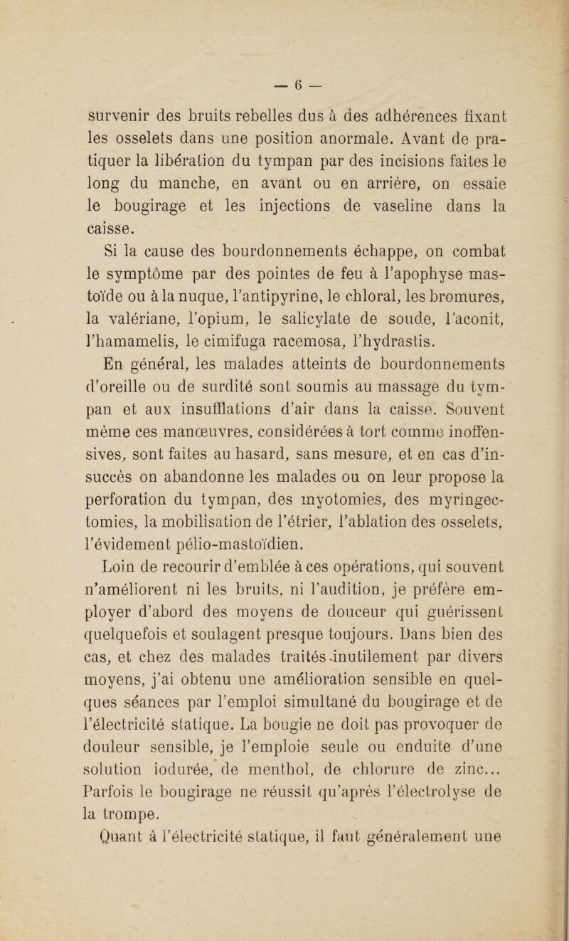 survenir des bruits rebelles dus a des adherences fixant les osselets dans une position anormale. Avant de pra- tiquer la liberation du tympan par des incisions faites le long du manche, en avant ou en arriere, on essaie le bougirage et les injections de vaseline dans la caisse. Si la cause des bourdonnements echappe, on combat le symptome par des pointes de feu a bapophyse mas¬ toid e ou alanuque, bantipyrine, le chloral, lesbromures, la valeriane, l’opium, le salicylate de sonde, 1’aconit, rhamamelis, le cimifuga racemosa, l’hydrastis. En general, les malades atteints de bourdonnements d’oreille ou de surdite sont soumis au massage du tym¬ pan et aux insufflations d’air dans la caisse. Souvent meme ces manoeuvres, considereesa tort comme inoffen¬ sives, sont faites au hasard, sans mesure, et en cas d’in- succes on abandonne les malades ou on leur propose la perforation du tympan, des myotomies, des myringec- tomies, la mobilisation de l’etrier, bablation des osselets, l’evidement pelio-mastoidien. Loin de recourir d’emblee a ces operations, qui souvent n’ameliorent ni les bruits, ni baudition, je prefere em¬ ployer d’abord des moyens de douceur qui guerissent quelquefois et soulagent presque toujours. Dans bien des cas, et chez des malades trades dnutilement par divers moyens, j’ai obtenu une amelioration sensible en quel- ques seances par l’emploi simultane du bougirage et de belectricite statique. La bougie ne doit pas provoquer de douleur sensible, je bemploie seule ou enduite d’une solution ioduree, de menthol, de chlorure de zinc... Parfois le bougirage ne reussit qu’apres belectrolyse de la trompe. Quant a belectricite statique, il faut generalement une