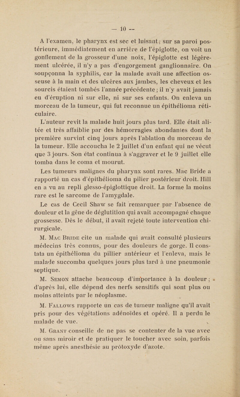 A l’examen, le pharynx est sec et luisant; snr sa paroi pos- terieure, immediatement en arriere de Fepiglotte, on voit un gonflement de la grosseur d’une noix, Fepiglotte est legere- ment ulceree, il n’y a pas d’engorgement ganglionnaire. On soup^onna la syphilis, car la malade avait une affection os- seuse a la main et des ulceres aux jambes, les cheveux et les sourcis etaient tombes Fannee precedente ; il n’y avait jamais eu d’eruption ni sur elle, ni sur ses enfants. On enleva un morceau de la tumeur, qui fut reconnue un epithelioma reti- culaire. L’auteur revit la malade huit jours plus tard. Elle etait ali- tee et tres affaiblie par des hemorragies abondantes dont la premiere survint cinq jours apres l’ablation du morceau de la tumeur. Elle accoucha le 2 juillet d’un enfant qui ne vecut que 3 jours. Son etat continua a s’aggraver et le 9 juillet elle tomba dans le coma et mourut. Les tumeurs malignes du pharynx sont rares. Mac Bride a rapporte un cas d’epitheiioma du pilier posterieur droit. Hill en a vu au repli glesso-epiglottique droit. La forme la moins rare est le sarcome de Famygdale. Le cas de Cecil Shaw se fait remarquer par Fabsence de douleur et la gene de deglutition qui avait accompagne chaque grossesse. Des le debut, il avait rejete toute intervention chi- rurgicale. M. Mac Bride cite un malade qui avait consulte plusieurs medecins tres connus, pour des douleurs de gorge. Il cons- tata un epithelioma du pillier anterieur et Fenleva, mais le malade succomba quelques jours plus tard a une pneumonie septique. M. Semon attache beaucoup d’importance a la douleur ; ^ d’apres lui, elle depend des nerfs sensitifs qui sont plus ou moins atteints par le neoplasme. M. Fallows rapporte un cas de tumeur maligne qu’il avait pris pour des vegetations adenoi'des et opere. Il a perdu le malade de vue. M. Grant conseille de ne pas se contenter de la vue avec ou sans miroir et de pratiquer le toucher avec soin, parfois meme apres anesthesie au prdtoxyde d’azote.