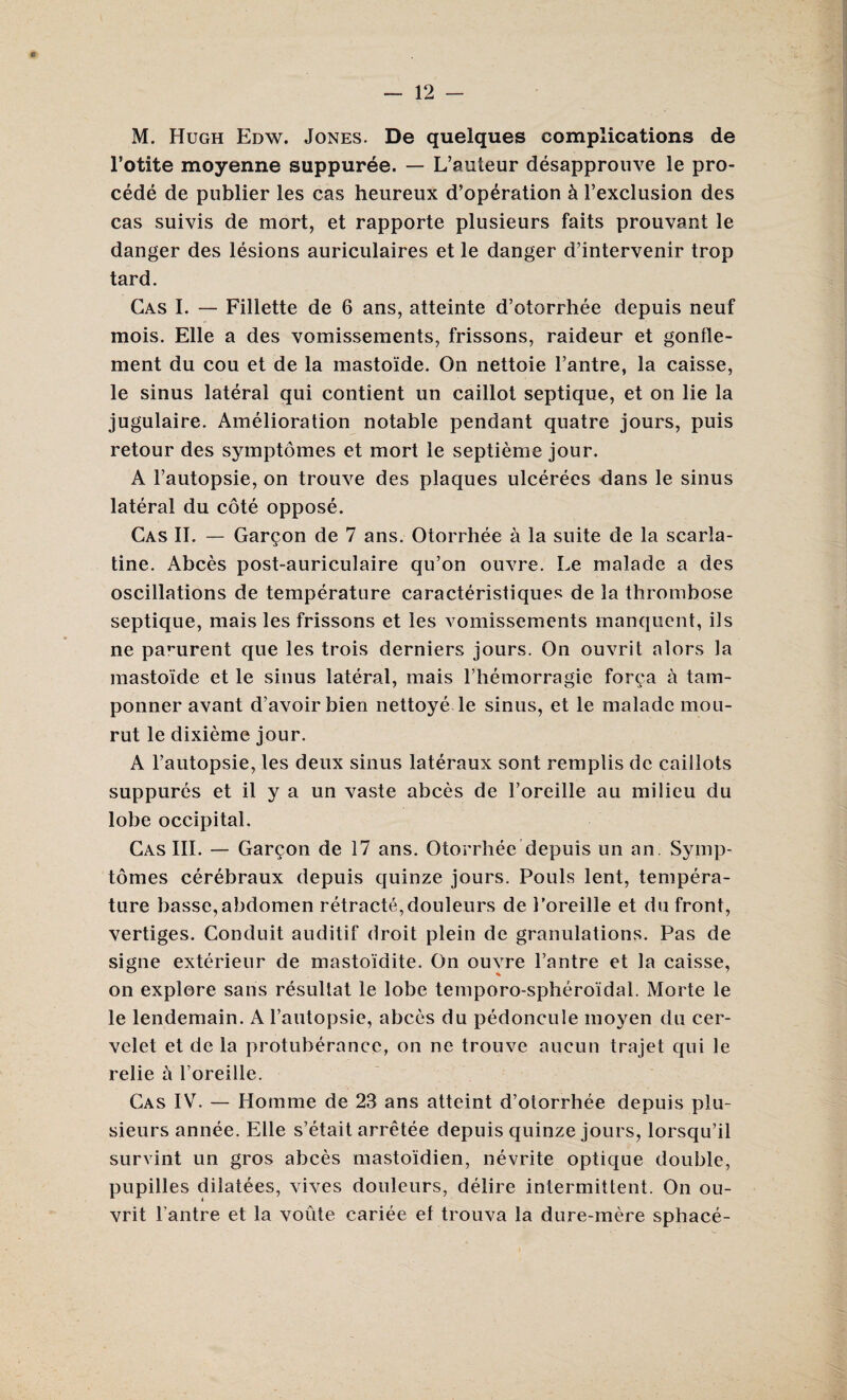 M. Hugh Edw. Jones. De quelques complications de l’otite moyenne suppuree. — L’auteur desapprouve le pro- cede de publier les cas heureux d’operation & 1’exclusion des cas suivis de mort, et rapporte plusieurs faits prouvant le danger des lesions auriculaires et le danger d’intervenir trop tard. Gas I. — Filiette de 6 ans, atteinte d’otorrhee depuis neuf mois. Elle a des vomissements, frissons, raideur et gonfle- ment du cou et de la mastoide. On nettoie l’antre, la caisse, le sinus lateral qui contient un caillot septique, et on lie la jugulaire. Amelioration notable pendant quatre jours, puis retour des symptomes et mort le septieme jour. A Fautopsie, on trouve des plaques ulcerees dans le sinus lateral du cote oppose. Cas II. — Garmon de 7 ans. Otorrhee a la suite de la scarla- tine. Abces post-auriculaire qu’on ouvre. Le malade a des oscillations de temperature caracteristiques de la thrombose septique, mais les frissons et les vomissements manquent, ils ne pa^urent que les trois derniers jours. On ouvrit alors la mastoide et le sinus lateral, mais l’hemorragie forca a tam- ponner avant d’avoir bien nettoye le sinus, et le malade mou- rut le dixieme jour. A l’autopsie, les deux sinus lateraux sont remplis de caillots suppures et il y a un vaste abces de 1’oreille au milieu du lobe occipital, Cas III. — Garmon de 17 ans. Otorrhee depuis un an. Symp¬ tomes cerebraux depuis quinze jours. Pouls lent, tempera¬ ture basse,abdomen retracte,douleurs de Loreille et du front, vertiges. Conduit auditif droit plein de granulations. Pas de signe exterieur de masto'idite. On ouvre Fantre et la caisse, on explore sans resultat le lobe temporo-spheroidal. Morte le le lendemain. A l’autopsie, abces du pedoncule moyen du cer- velet et de la protuberance, on ne trouve aucun trajet qui le relie a Foreille. Cas IVt. — Homme de 23 ans atteint d’otorrhee depuis plu¬ sieurs annee. Elle s’etait arretee depuis quinze jours, lorsqu’il survint un gros abces masto'idien, nevrite optique double, pupilles dilatees, vives douleurs, delire intermittent. On ou¬ vrit Fantre et la voiite cariee et trouva la dure-mere sphace-