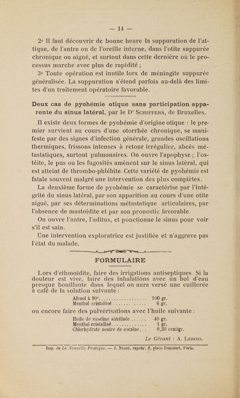 2° II faut decouvrir de bonne heure la suppuration de l’at- tique, de l’antre ou de Loreille interne, dans l’otite suppuree chronique ou .aigue, et surtout dans cette derniere oil le pro¬ cessus marche avec plus de rapidite ; 3° Toute operation est inutile tors de meningite suppuree generalisee. La suppuration s’etend parfois au-dela des limi- tes d’un traitement operatoire favorable. Deux cas de pyohemie otique sans participation appa- rente du sinus lateral, par le Dr Schiffers, de Bruxelles. II existe deux formes de pyohemie d'origine otique : le pre¬ mier survient au cours d’une otorrhee chronique, se mani- feste par des signes d’infection generate, grandes oscillations thermiques, frissons intenses a retour irregulier, abces me- tastatiques, surtout pulmonaires. On ouvre l’apophyse; l’os- teite, le pus ou les fugosites amenent sur le sinus lateral, qui est atteint de thrombo-phlebite. Cette variete de pyohemie est fatale souvent malgre une intervention des plus completes. La deuxieme forme de pyohemie se caracterise par l’inte- grite du sinus lateral, par son apparition au cours d’une otite aigue, par ses determinations metastatique articulaires, par Fabsence de mastoidite et par son pronostic favorable. On ouvre l’antre, l’aditus, et ponctionne le sinus pour voir s’il est sain. Une intervention exploratrice est justifiee et n’aggrave pas l’etat du malade. FORMULAIRE Lors d’ethmoidite, faire des irrigations antiseptiques. Si la douleur est vive, faire des inhalations avec un bol d’eau presque bouillante dans lequel on aura verse une cuilleree a cafe de la solution suivante: Alcool a 90°. Menthol cristallisd 100 gr. 6 gr. ou encore faire des pulverisations avec l’huile suivante : Huile de vaseline stdrilisee. Menthol cristallis^. Chlorhydrate neutre de cocaine... 40 gr. 1 gr. 0,30 centigr. Le Gerant : A. Lebois. Imp. de La Nouvelle Pratique. — J. Niade, repres', 8, place Dancourt, Paris.