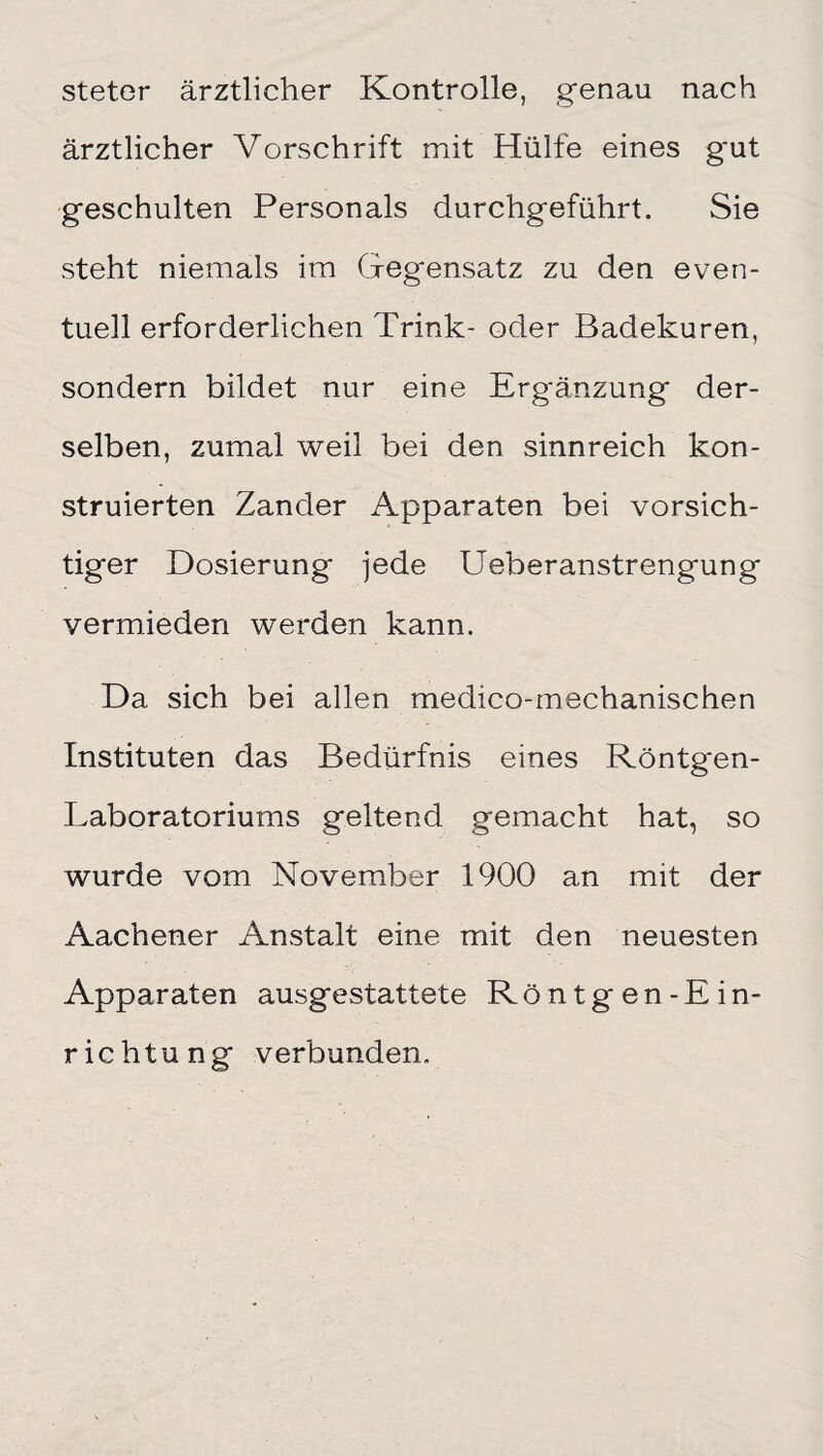 steter ärztlicher Kontrolle, genau nach ärztlicher Vorschrift mit Hülfe eines g'ut geschulten Personals durchgeführt. Sie steht niemals im Gegensatz zu den even¬ tuell erforderlichen Trink- oder Badekuren, sondern bildet nur eine Ergänzung der¬ selben, zumal weil bei den sinnreich kon¬ struierten Zander Apparaten bei vorsich¬ tiger Dosierung jede Ueberanstrengung vermieden werden kann. Da sich bei allen medico-mechanischen Instituten das Bedürfnis eines Röntg'en- Laboratoriums geltend gemacht hat, so wurde vom November 1900 an mit der Aachener Anstalt eine mit den neuesten Apparaten ausgestattete Röntgen-Ein¬ richtung verbunden.