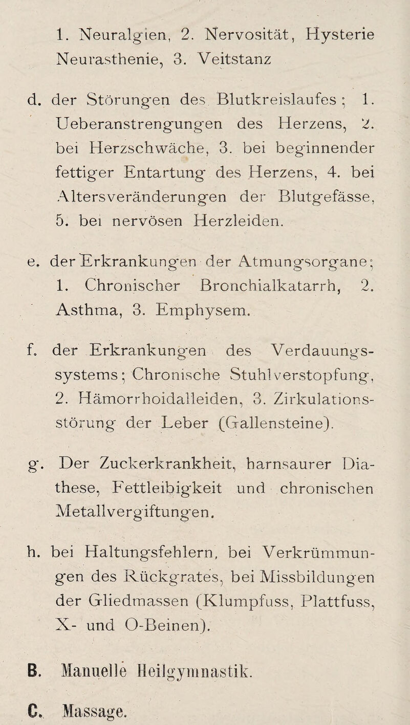 Neurasthenie, 3. Veitstanz d. der Störungen des Blutkreislaufes : 1. Ueberanstrengungen des Herzens, 2. bei Herzschwäche, 3. bei beginnender fettiger Entartung des Herzens, 4. bei Alters Veränderungen der Blutgefässe, 5. bei nervösen Herzleiden. e. der Erkrankungen der Atmungsorgane; 1. Chronischer Bronchialkatarrh, 2. Asthma, 3. Emphysem. f. der Erkrankung'en des Verdauungs¬ systems ; Chronische Stuhl Verstopfung, 2. Hämorrhoidalleiden, 3. Zirkulations¬ störung der Leber (Gallensteine). g. Der Zuckerkrankheit, harnsaurer Dia- these, Fettleibigkeit und chronischen Metall Vergiftungen. h. bei Haltungsfehlern, bei Verkrümmun¬ gen des Rückgrates, bei Missbildungen der Gliedmassen (Klumpfuss, Plattfuss, X- und O-Beinen). B. Manuelle Heilgymnastik. Cb Massage.