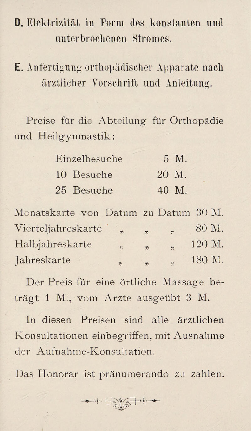 unterbrochenen Stromes. E. Anfertigung orthopädischer Apparate nach ärztlicher Vorschrift und Anleitung. Preise für die Abteilung* für Orthopädie und Heilg*ymnastik: Einzelbesuche 5 M. 10 Besuche 20 M. 25 Besuche 40 M. Monatskarte von Datum zu Datum 30 M. Vierteljahreskarte „ „ r SO M. Halbjahreskarte „ „ „ 120 M. Jahreskarte „ „ „ 180 Al. Der Preis für eine örtliche Massage be¬ trägt 1 M., vom Arzte ausgeübt 3 M. In diesen Preisen sind alle ärztlichen Konsultationen einbegriffen, mit Ausnahme der Aufnahme-Konsultation. Das Honorar ist pränumerando zu zahlen.