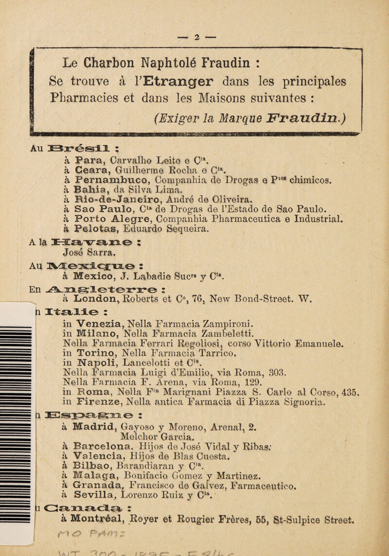 Se trouve à l’Etranger dans les principales Pharmacies et dans les Maisons suivantes : (Exiger lã Marque Fraudili.) Au Brésil : à Para, Carvalho Leite e Çia. à Geara, Guilherme Rocha e Cla. à Pernambuco, Companhia de Drogas e Ptos chimicos. à Bahia, da Silva Lima. à Rio-de-Janeiro, André de Oliveira, à Sao Paulo, Cla de Drogas de l’Estado de Sao Paulo, à Porto Alegre, Companhia Pharmaceutica e Industrial. k Pelotas, Eduardo Sequeira. A la lEÆEEL'irsa-x&.o ; José Sarra. Au : à Mexico, J. Labadie Sucrs y C,a. En Angleterre ; à London, Roberts et C°, 76, New Bond-Street. W. n Ita>lie : in Venezia, Nella Farmacia Zampironi, in Milano, Nella Farmacia Zambeletti. Nella Farmacia Ferrari Regoliosi, corso Vittorio Emanuele, in Torino, Nella Farmacia Tarrico, in Napoli, Lancelotti et C19. Nella Farmacia Luigi d’Emilio, via Roma, 303. Nella Farmacia F. Arena, via Roma, 129. in Roma, Nella Fln Marignani Piazza S. Carlo al Corso, 435. in Firenze, Nella antica Farmacia di Piazza Signoria. a : à Madrid, Gayoso y Moreno, Arenai, 2. Melchor Garcia. à Barcelona, Hijos de José Vidal y Ribas: à Valencia, Hijos de Blas Cuesta, à Bilbao, Barandiaran y Cla. à Malaga, Bonifacio Gomez y Martinez, à Granada, Francisco de Galvez, Farmaceutico, à Sevilla,, Lorenzo Ruiz y Cla. à Montréal, Royer et Rougier Frères, 55, St-Sulpice Street.