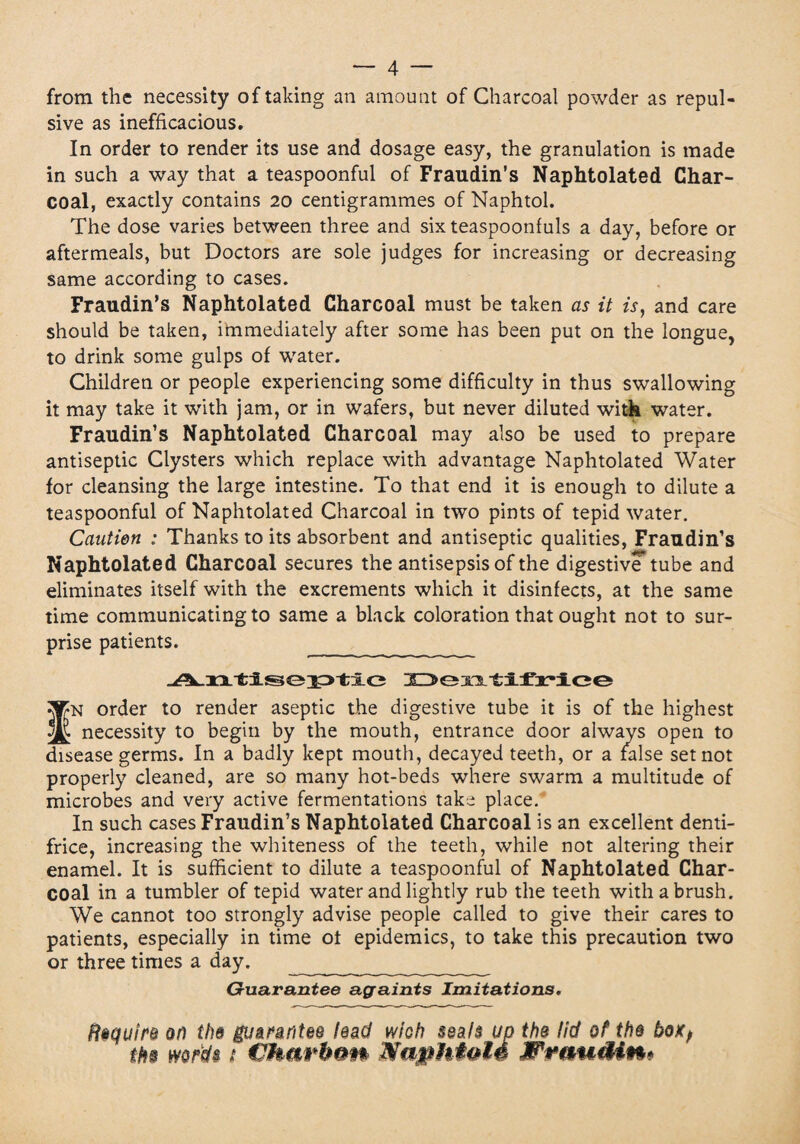 from the necessity of taking an amount of Charcoal powder as repul¬ sive as inefficacious. In order to render its use and dosage easy, the granulation is made in such a way that a teaspoonful of Fraudin's Naphtolated Char¬ coal, exactly contains 20 centigrammes of Naphtol. The dose varies between three and six teaspoonfuls a day, before or aftermeals, but Doctors are sole judges for increasing or decreasing same according to cases. Fraudin’s Naphtolated Charcoal must be taken as it is, and care should be taken, immediately after some has been put on the longue, to drink some gulps of water. Children or people experiencing some difficulty in thus swallowing it may take it with jam, or in wafers, but never diluted with water. Fraudin’s Naphtolated Charcoal may also be used to prepare antiseptic Clysters which replace with advantage Naphtolated Water for cleansing the large intestine. To that end it is enough to dilute a teaspoonful of Naphtolated Charcoal in two pints of tepid water. Caution : Thanks to its absorbent and antiseptic qualities, Fraudin’s Naphtolated Charcoal secures the antisepsis of the digestive* tube and eliminates itself with the excrements which it disinfects, at the same time communicating to same a black coloration that ought not to sur¬ prise patients. Deïitifriee f^N order to render aseptic the digestive tube it is of the highest ^ necessity to begin by the mouth, entrance door always open to disease germs. In a badly kept mouth, decayed teeth, or a false set not properly cleaned, are so many hot-beds where swarm a multitude of microbes and very active fermentations take place. In such cases Fraudin’s Naphtolated Charcoal is an excellent denti¬ frice, increasing the whiteness of the teeth, while not altering their enamel. It is sufficient to dilute a teaspoonful of Naphtolated Char¬ coal in a tumbler of tepid water and lightly rub the teeth with a brush. We cannot too strongly advise people called to give their cares to patients, especially in time of epidemics, to take this precaution two or three times a day. ____________ Guarantee againts Imitations. Require or) the guarantee lead wioh seals up the lid of the box, ths words t Charbon MapMoté XPrauMn*