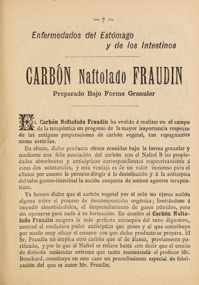 Enfermedados del Estómago y de los Intestinos Preparado Bajo Forma Granular Carbón Naftolado Fraudin ha venido ¿realizar en el campo ÆzJk de la terapéutica un progreso de la mayor importancia respecto de las antiguas preparaciones de carbón vegetal, tan repugnantes como estériles. En efecto, dicho producto ófrece reunidas bajo la forma granular y mediante una feliz asociación del carbón con el Naftol B las propie¬ dades absorbentes y antisépticas correspondientes respectivamente á estas dos substancias, y esta ventaja es de un valor inmenso para el clínico por cuanto le permite dirigir á la desinfección y á la antisepsia del tubo gastro-intestinal la acción conjunta de ambos agentes terapéu¬ ticos. Ya hemos dicho que el carbón vegetal por sí solo no ejerce acción alguna sobre el proceso de descomposición orgánica; limitándose á impedir absorbiéndolos, el desprendimiento de gases pútridos, pero sin oponerse para nada á su formación. En cambio el Garbón Nafto¬ lado Fraudin asegura la más perfecta antisepsia del tubo digestivo, merced al verdadero poder antiséptico que posee y al que contribuye por modo muy eficaz el esmero con que dicho producto se prepara. El Sr. Fraudin no emplea otro carbón que el de álamo, previamente pu¬ rificado, y por lo que al Naftol se refiere basta con decir que el estado de división molecular extrema que tanto recomienda el profesor Mr. Bouchard, constituye en este caso un procedimiento especial de fabri¬ cación del que es autor Mr. Fraudin.