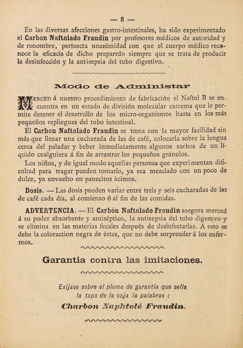 En las diversas afecciones gastro-intestinales, ha sido experimentado el Carbón Naftolado Fraudin por profesores médicos de autoridad y de renombre, perfeecta unanimidad con que el cuerpo médico reco¬ noce la eficacia de dicho preparrdo siempre que se trata de producir la desinfección y la antisepsia del tubo digestivo. 3^Æoc3Lo <3Lo 20MPKERCED á nuestro procedimiento de fabricación el Naftol B se en- cuentra en un estado de división molecular extrema que le per¬ mite detener el desarrollo de los micro-organismos hasta en los más pequeños repliegues del tubo intestinal. El Carbon Naftolado Fraudin se toma con ia mayor facilidad sin más que llenar una cucharada de las de café, colocarla sobre la lengua cerca del paladar y beber inmediatamente algunos sorbos de un lí¬ quido cualguiera á fin de arrastrar los pequeños grânulos. Los niños, y de igual modo aquellas personas que experimentan difi¬ cultad para tragar pueden tomarlo, ya sea mezclado con un poco de dulce, ya envuelto en panecitos ácimos. Dosis. — Las dosis pueden variar entre treis y seis cucharadas de las de café cada día, al comienzo ó al fin de las comidas. ADVERTENCIA. —El Carbón Naftolado Fraudin asegura merced á su poder absorbente y antiséptico, la antisepsia del tubo digestivo y se elimina en las materias fecales después de desinfectarlas. A esto se debe la coloraction negra de éstas, que no debe sorprender á los enfer¬ mos. Garantia contra las imitaciones. Exíjase sobre el plomo de garantía que sella la tapa de la caja la palabras :