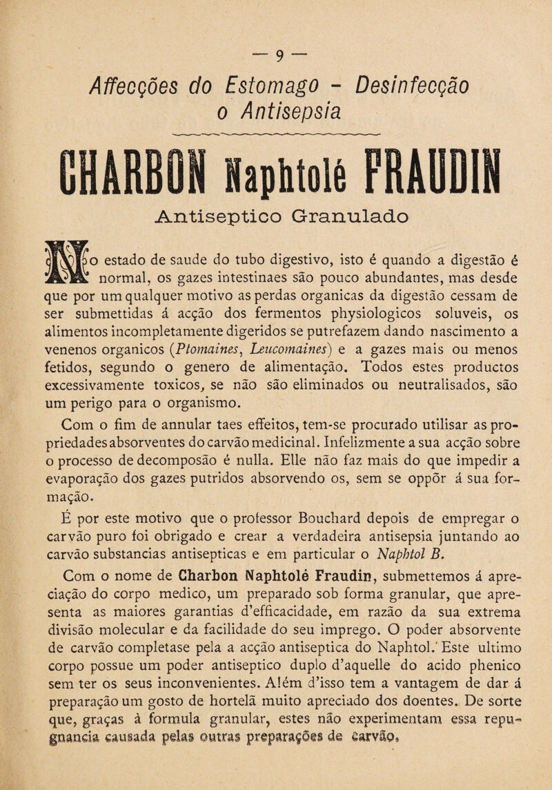 Affecções do Estomago - Desinfecção o Antisepsia CHARBON Haphtolè FRAUDI Antiséptico Granulado [óo estado de saude do tubo digestivo, isto é quando a digestão é §£ normal, os gazes intestinaes sao pouco abundantes, mas desde que por um qualquer motivo as perdas orgánicas da digestão cessam de ser submettidas á acção dos fermentos physiologicos solúveis, os alimentos incompletamente digeridos se putrefazem dando nascimento a venenos orgánicos (Ptomaines, Leucomaines) e a gazes mais ou menos fétidos, segundo o genero de alimentação. Todos estes productos excessivamente tóxicos, se não são eliminados ou neutralisados, são um perigo para o organismo. Com o fim de annular taes effeitos, tem-se procurado utilisar as pro¬ priedades absorventes do carvão medicinal. Infelizmente a sua acção sobre o processo de decomposão é nulla. Elle não faz mais do que impedir a evaporação dos gazes pútridos absorvendo os, sem se oppõr á sua for¬ mação. É por este motivo que o professor Bouchard depois de empregar o carvão puro íoi obrigado e crear a verdadeira antisepsia juntando ao carvão substancias antisépticas e em particular o Naphtol B. Com o nome de Charbon Naphtolé Fraudin, submettemos á apre¬ ciação do corpo medico, um preparado sob forma granular, que apre¬ senta as maiores garantias d’efficacidade, em razão da sua extrema divisão molecular e da facilidade do seu imprego. O poder absorvente de carvão completase pela a acção antiséptica do Naphtol.'Este ultimo corpo possue um poder antiséptico duplo d’aquelle do acido phenico sem ter os seus inconvenientes. Além d’isso tem a vantagem de dar á preparação um gosto de hortelã muito apreciado dos doentes. De sorte que, graças à formula granular, estes não experimentam essa repu¬ gnancia causada pdas outras preparações de Carvão,